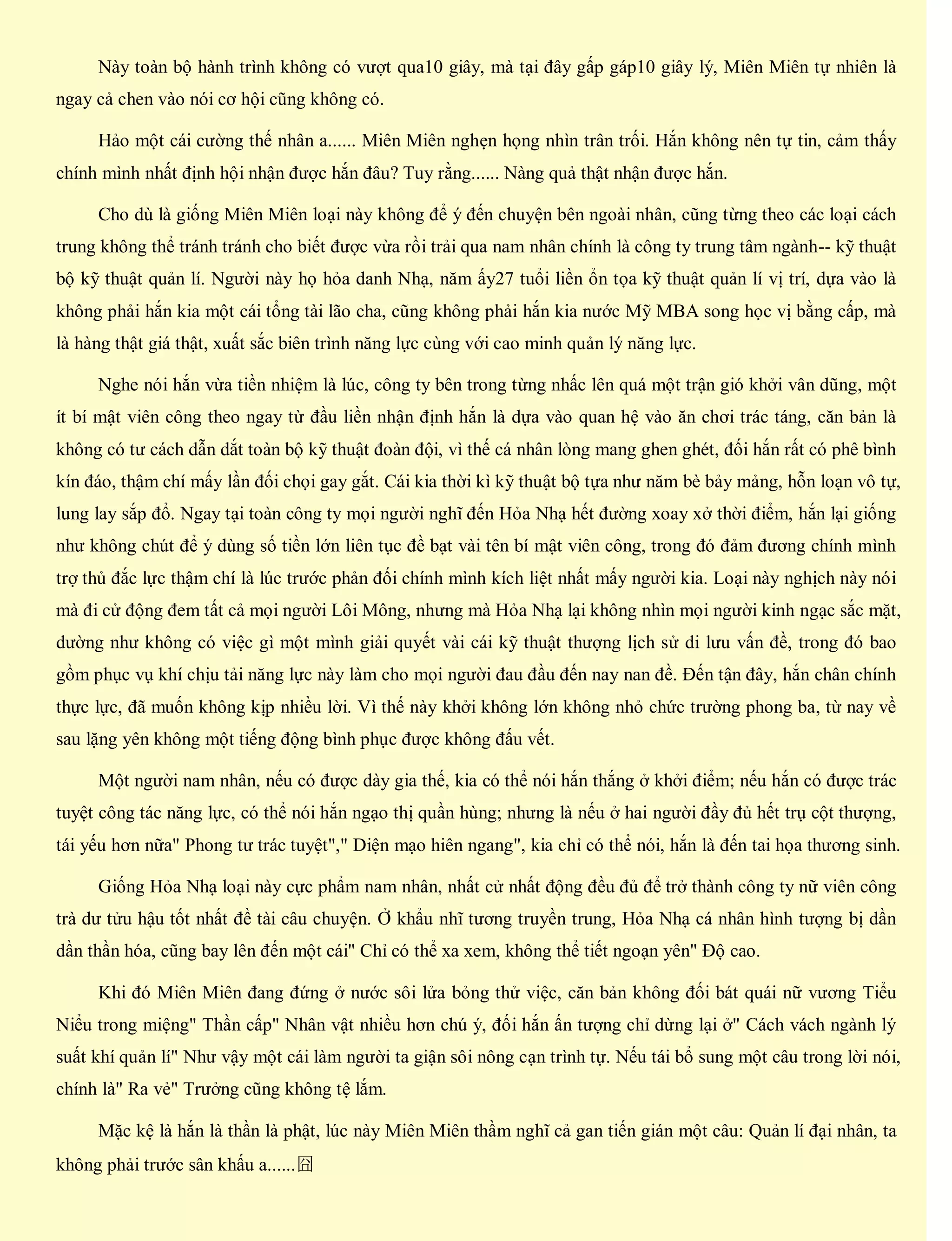 Này toàn bộ hành trình không có vượt qua10 giây, mà tại đây gấp gáp10 giây lý, Miên Miên tự nhiên là
ngay cả chen vào nói cơ hội cũng không có.
Hảo một cái cường thế nhân a...... Miên Miên nghẹn họng nhìn trân trối. Hắn không nên tự tin, cảm thấy
chính mình nhất định hội nhận được hắn đâu? Tuy rằng...... Nàng quả thật nhận được hắn.
Cho dù là giống Miên Miên loại này không để ý đến chuyện bên ngoài nhân, cũng từng theo các loại cách
trung không thể tránh tránh cho biết được vừa rồi trải qua nam nhân chính là công ty trung tâm ngành-- kỹ thuật
bộ kỹ thuật quản lí. Người này họ hỏa danh Nhạ, năm ấy27 tuổi liền ổn tọa kỹ thuật quản lí vị trí, dựa vào là
không phải hắn kia một cái tổng tài lão cha, cũng không phải hắn kia nước Mỹ MBA song học vị bằng cấp, mà
là hàng thật giá thật, xuất sắc biên trình năng lực cùng với cao minh quản lý năng lực.
Nghe nói hắn vừa tiền nhiệm là lúc, công ty bên trong từng nhấc lên quá một trận gió khởi vân dũng, một
ít bí mật viên công theo ngay từ đầu liền nhận định hắn là dựa vào quan hệ vào ăn chơi trác táng, căn bản là
không có tư cách dẫn dắt toàn bộ kỹ thuật đoàn đội, vì thế cá nhân lòng mang ghen ghét, đối hắn rất có phê bình
kín đáo, thậm chí mấy lần đối chọi gay gắt. Cái kia thời kì kỹ thuật bộ tựa như năm bè bảy mảng, hỗn loạn vô tự,
lung lay sắp đổ. Ngay tại toàn công ty mọi người nghĩ đến Hỏa Nhạ hết đường xoay xở thời điểm, hắn lại giống
như không chút để ý dùng số tiền lớn liên tục đề bạt vài tên bí mật viên công, trong đó đảm đương chính mình
trợ thủ đắc lực thậm chí là lúc trước phản đối chính mình kích liệt nhất mấy người kia. Loại này nghịch này nói
mà đi cử động đem tất cả mọi người Lôi Mông, nhưng mà Hỏa Nhạ lại không nhìn mọi người kinh ngạc sắc mặt,
dường như không có việc gì một mình giải quyết vài cái kỹ thuật thượng lịch sử di lưu vấn đề, trong đó bao
gồm phục vụ khí chịu tải năng lực này làm cho mọi người đau đầu đến nay nan đề. Đến tận đây, hắn chân chính
thực lực, đã muốn không kịp nhiều lời. Vì thế này khởi không lớn không nhỏ chức trường phong ba, từ nay về
sau lặng yên không một tiếng động bình phục được không đấu vết.
Một người nam nhân, nếu có được dày gia thế, kia có thể nói hắn thắng ở khởi điểm; nếu hắn có được trác
tuyệt công tác năng lực, có thể nói hắn ngạo thị quần hùng; nhưng là nếu ở hai người đầy đủ hết trụ cột thượng,
tái yếu hơn nữa" Phong tư trác tuyệt"," Diện mạo hiên ngang", kia chỉ có thể nói, hắn là đến tai họa thương sinh.
Giống Hỏa Nhạ loại này cực phẩm nam nhân, nhất cử nhất động đều đủ để trở thành công ty nữ viên công
trà dư tửu hậu tốt nhất đề tài câu chuyện. Ở khẩu nhĩ tương truyền trung, Hỏa Nhạ cá nhân hình tượng bị dần
dần thần hóa, cũng bay lên đến một cái" Chỉ có thể xa xem, không thể tiết ngoạn yên" Độ cao.
Khi đó Miên Miên đang đứng ở nước sôi lửa bỏng thử việc, căn bản không đối bát quái nữ vương Tiểu
Niểu trong miệng" Thần cấp" Nhân vật nhiều hơn chú ý, đối hắn ấn tượng chỉ dừng lại ở" Cách vách ngành lý
suất khí quản lí" Như vậy một cái làm người ta giận sôi nông cạn trình tự. Nếu tái bổ sung một câu trong lời nói,
chính là" Ra vẻ" Trưởng cũng không tệ lắm.
Mặc kệ là hắn là thần là phật, lúc này Miên Miên thầm nghĩ cả gan tiến gián một câu: Quản lí đại nhân, ta
không phải trước sân khấu a......囧
 