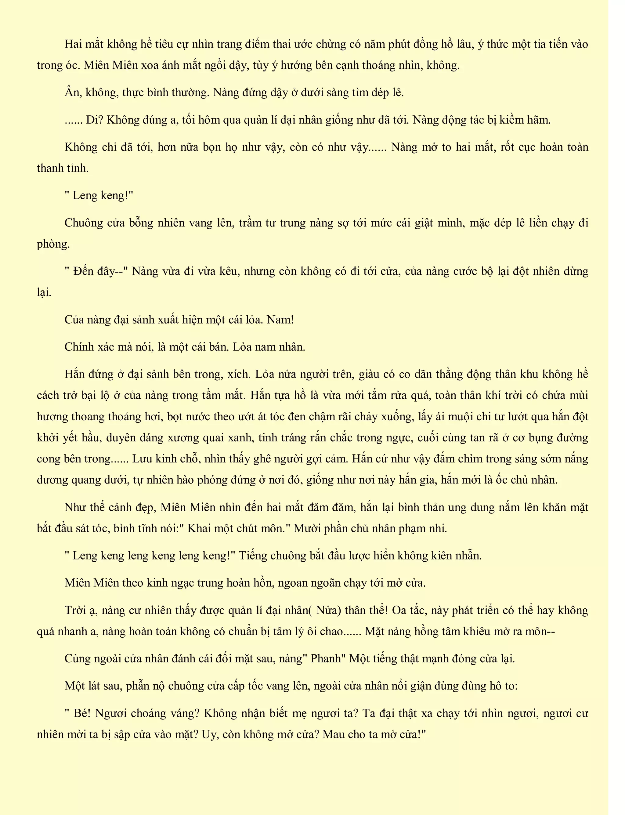 Hai mắt không hề tiêu cự nhìn trang điểm thai ước chừng có năm phút đồng hồ lâu, ý thức một tia tiến vào
trong óc. Miên Miên xoa ánh mắt ngồi dậy, tùy ý hướng bên cạnh thoáng nhìn, không.
Ân, không, thực bình thường. Nàng đứng dậy ở dưới sàng tìm dép lê.
...... Di? Không đúng a, tối hôm qua quản lí đại nhân giống như đã tới. Nàng động tác bị kiềm hãm.
Không chỉ đã tới, hơn nữa bọn họ như vậy, còn có như vậy...... Nàng mở to hai mắt, rốt cục hoàn toàn
thanh tỉnh.
" Leng keng!"
Chuông cửa bỗng nhiên vang lên, trầm tư trung nàng sợ tới mức cái giật mình, mặc dép lê liền chạy đi
phòng.
" Đến đây--" Nàng vừa đi vừa kêu, nhưng còn không có đi tới cửa, của nàng cước bộ lại đột nhiên dừng
lại.
Của nàng đại sảnh xuất hiện một cái lỏa. Nam!
Chính xác mà nói, là một cái bán. Lỏa nam nhân.
Hắn đứng ở đại sảnh bên trong, xích. Lỏa nửa người trên, giàu có co dãn thẳng động thân khu không hề
cách trở bại lộ ở của nàng trong tầm mắt. Hắn tựa hồ là vừa mới tắm rửa quá, toàn thân khí trời có chứa mùi
hương thoang thoảng hơi, bọt nước theo ướt át tóc đen chậm rãi chảy xuống, lấy ái muội chi tư lướt qua hắn đột
khởi yết hầu, duyên dáng xương quai xanh, tinh tráng rắn chắc trong ngực, cuối cùng tan rã ở cơ bụng đường
cong bên trong...... Lưu kinh chỗ, nhìn thấy ghê người gợi cảm. Hắn cứ như vậy đắm chìm trong sáng sớm nắng
dương quang dưới, tự nhiên hào phóng đứng ở nơi đó, giống như nơi này hắn gia, hắn mới là ốc chủ nhân.
Như thế cảnh đẹp, Miên Miên nhìn đến hai mắt đăm đăm, hắn lại bình thản ung dung nắm lên khăn mặt
bắt đầu sát tóc, bình tĩnh nói:" Khai một chút môn." Mười phần chủ nhân phạm nhi.
" Leng keng leng keng leng keng!" Tiếng chuông bắt đầu lược hiển không kiên nhẫn.
Miên Miên theo kinh ngạc trung hoàn hồn, ngoan ngoãn chạy tới mở cửa.
Trời ạ, nàng cư nhiên thấy được quản lí đại nhân( Nửa) thân thể! Oa tắc, này phát triển có thể hay không
quá nhanh a, nàng hoàn toàn không có chuẩn bị tâm lý ôi chao...... Mặt nàng hồng tâm khiêu mở ra môn--
Cùng ngoài cửa nhân đánh cái đối mặt sau, nàng" Phanh" Một tiếng thật mạnh đóng cửa lại.
Một lát sau, phẫn nộ chuông cửa cấp tốc vang lên, ngoài cửa nhân nổi giận đùng đùng hô to:
" Bé! Ngươi choáng váng? Không nhận biết mẹ ngươi ta? Ta đại thật xa chạy tới nhìn ngươi, ngươi cư
nhiên mời ta bị sập cửa vào mặt? Uy, còn không mở cửa? Mau cho ta mở cửa!"
 