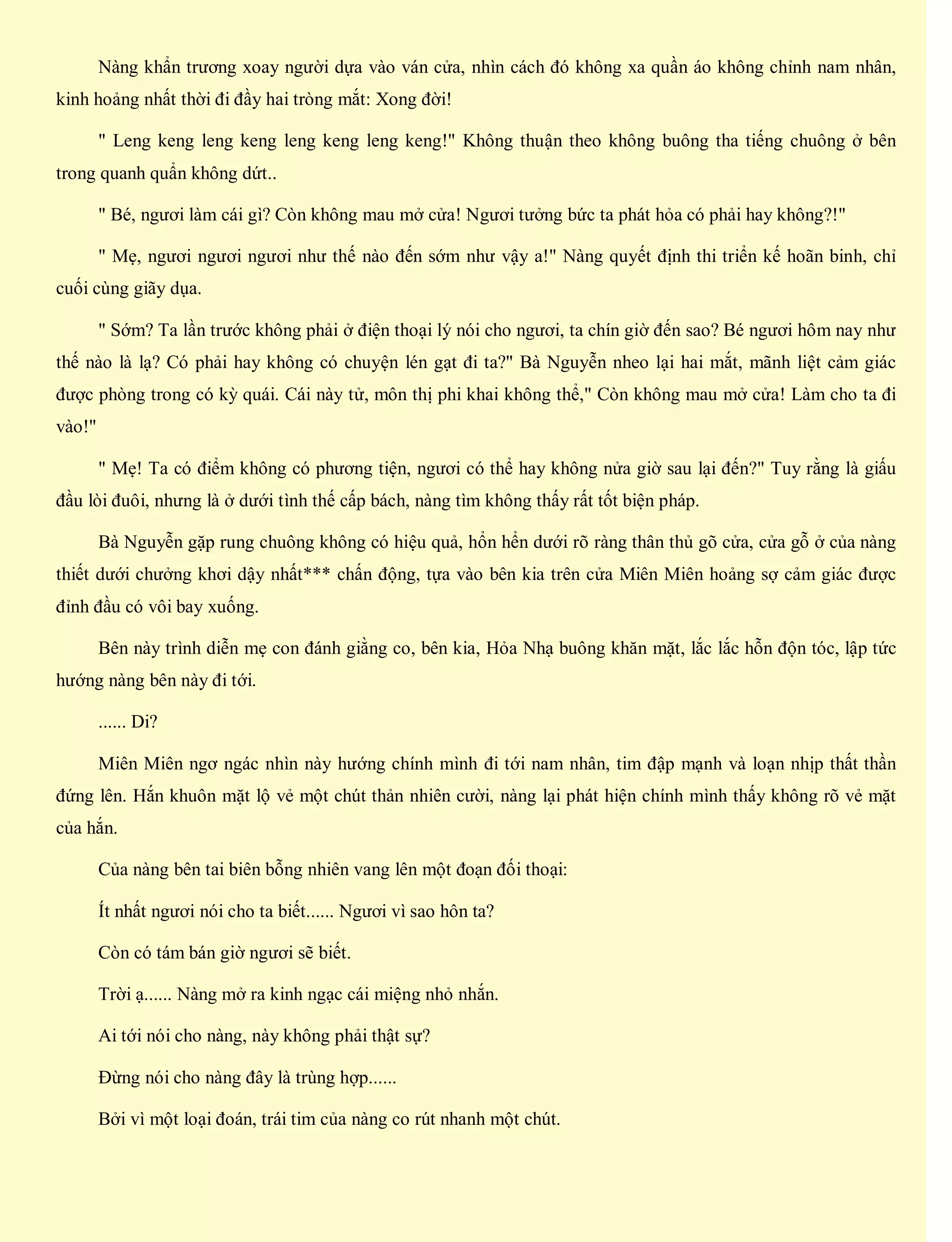 Nàng khẩn trương xoay người dựa vào ván cửa, nhìn cách đó không xa quần áo không chỉnh nam nhân,
kinh hoảng nhất thời đi đầy hai tròng mắt: Xong đời!
" Leng keng leng keng leng keng leng keng!" Không thuận theo không buông tha tiếng chuông ở bên
trong quanh quẩn không dứt..
" Bé, ngươi làm cái gì? Còn không mau mở cửa! Ngươi tưởng bức ta phát hỏa có phải hay không?!"
" Mẹ, ngươi ngươi ngươi như thế nào đến sớm như vậy a!" Nàng quyết định thi triển kế hoãn binh, chỉ
cuối cùng giãy dụa.
" Sớm? Ta lần trước không phải ở điện thoại lý nói cho ngươi, ta chín giờ đến sao? Bé ngươi hôm nay như
thế nào là lạ? Có phải hay không có chuyện lén gạt đi ta?" Bà Nguyễn nheo lại hai mắt, mãnh liệt cảm giác
được phòng trong có kỳ quái. Cái này tử, môn thị phi khai không thể," Còn không mau mở cửa! Làm cho ta đi
vào!"
" Mẹ! Ta có điểm không có phương tiện, ngươi có thể hay không nửa giờ sau lại đến?" Tuy rằng là giấu
đầu lòi đuôi, nhưng là ở dưới tình thế cấp bách, nàng tìm không thấy rất tốt biện pháp.
Bà Nguyễn gặp rung chuông không có hiệu quả, hổn hển dưới rõ ràng thân thủ gõ cửa, cửa gỗ ở của nàng
thiết dưới chưởng khơi dậy nhất*** chấn động, tựa vào bên kia trên cửa Miên Miên hoảng sợ cảm giác được
đỉnh đầu có vôi bay xuống.
Bên này trình diễn mẹ con đánh giằng co, bên kia, Hỏa Nhạ buông khăn mặt, lắc lắc hỗn độn tóc, lập tức
hướng nàng bên này đi tới.
...... Di?
Miên Miên ngơ ngác nhìn này hướng chính mình đi tới nam nhân, tim đập mạnh và loạn nhịp thất thần
đứng lên. Hắn khuôn mặt lộ vẻ một chút thản nhiên cười, nàng lại phát hiện chính mình thấy không rõ vẻ mặt
của hắn.
Của nàng bên tai biên bỗng nhiên vang lên một đoạn đối thoại:
Ít nhất ngươi nói cho ta biết...... Ngươi vì sao hôn ta?
Còn có tám bán giờ ngươi sẽ biết.
Trời ạ...... Nàng mở ra kinh ngạc cái miệng nhỏ nhắn.
Ai tới nói cho nàng, này không phải thật sự?
Đừng nói cho nàng đây là trùng hợp......
Bởi vì một loại đoán, trái tim của nàng co rút nhanh một chút.
 