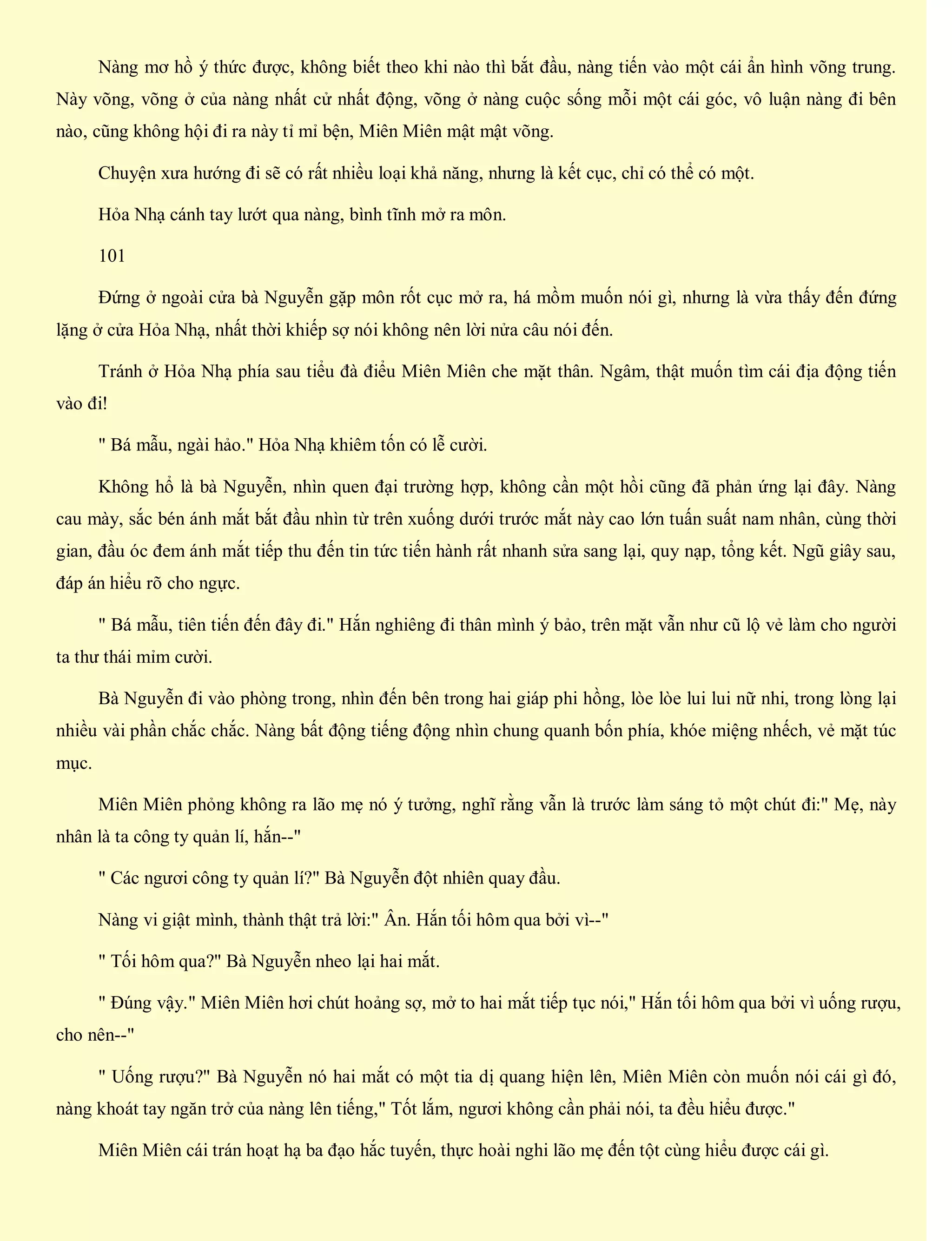 Nàng mơ hồ ý thức được, không biết theo khi nào thì bắt đầu, nàng tiến vào một cái ẩn hình võng trung.
Này võng, võng ở của nàng nhất cử nhất động, võng ở nàng cuộc sống mỗi một cái góc, vô luận nàng đi bên
nào, cũng không hội đi ra này tỉ mỉ bện, Miên Miên mật mật võng.
Chuyện xưa hướng đi sẽ có rất nhiều loại khả năng, nhưng là kết cục, chỉ có thể có một.
Hỏa Nhạ cánh tay lướt qua nàng, bình tĩnh mở ra môn.
101
Đứng ở ngoài cửa bà Nguyễn gặp môn rốt cục mở ra, há mồm muốn nói gì, nhưng là vừa thấy đến đứng
lặng ở cửa Hỏa Nhạ, nhất thời khiếp sợ nói không nên lời nửa câu nói đến.
Tránh ở Hỏa Nhạ phía sau tiểu đà điểu Miên Miên che mặt thân. Ngâm, thật muốn tìm cái địa động tiến
vào đi!
" Bá mẫu, ngài hảo." Hỏa Nhạ khiêm tốn có lễ cười.
Không hổ là bà Nguyễn, nhìn quen đại trường hợp, không cần một hồi cũng đã phản ứng lại đây. Nàng
cau mày, sắc bén ánh mắt bắt đầu nhìn từ trên xuống dưới trước mắt này cao lớn tuấn suất nam nhân, cùng thời
gian, đầu óc đem ánh mắt tiếp thu đến tin tức tiến hành rất nhanh sửa sang lại, quy nạp, tổng kết. Ngũ giây sau,
đáp án hiểu rõ cho ngực.
" Bá mẫu, tiên tiến đến đây đi." Hắn nghiêng đi thân mình ý bảo, trên mặt vẫn như cũ lộ vẻ làm cho người
ta thư thái mỉm cười.
Bà Nguyễn đi vào phòng trong, nhìn đến bên trong hai giáp phi hồng, lòe lòe lui lui nữ nhi, trong lòng lại
nhiều vài phần chắc chắc. Nàng bất động tiếng động nhìn chung quanh bốn phía, khóe miệng nhếch, vẻ mặt túc
mục.
Miên Miên phỏng không ra lão mẹ nó ý tưởng, nghĩ rằng vẫn là trước làm sáng tỏ một chút đi:" Mẹ, này
nhân là ta công ty quản lí, hắn--"
" Các ngươi công ty quản lí?" Bà Nguyễn đột nhiên quay đầu.
Nàng vi giật mình, thành thật trả lời:" Ân. Hắn tối hôm qua bởi vì--"
" Tối hôm qua?" Bà Nguyễn nheo lại hai mắt.
" Đúng vậy." Miên Miên hơi chút hoảng sợ, mở to hai mắt tiếp tục nói," Hắn tối hôm qua bởi vì uống rượu,
cho nên--"
" Uống rượu?" Bà Nguyễn nó hai mắt có một tia dị quang hiện lên, Miên Miên còn muốn nói cái gì đó,
nàng khoát tay ngăn trở của nàng lên tiếng," Tốt lắm, ngươi không cần phải nói, ta đều hiểu được."
Miên Miên cái trán hoạt hạ ba đạo hắc tuyến, thực hoài nghi lão mẹ đến tột cùng hiểu được cái gì.
 