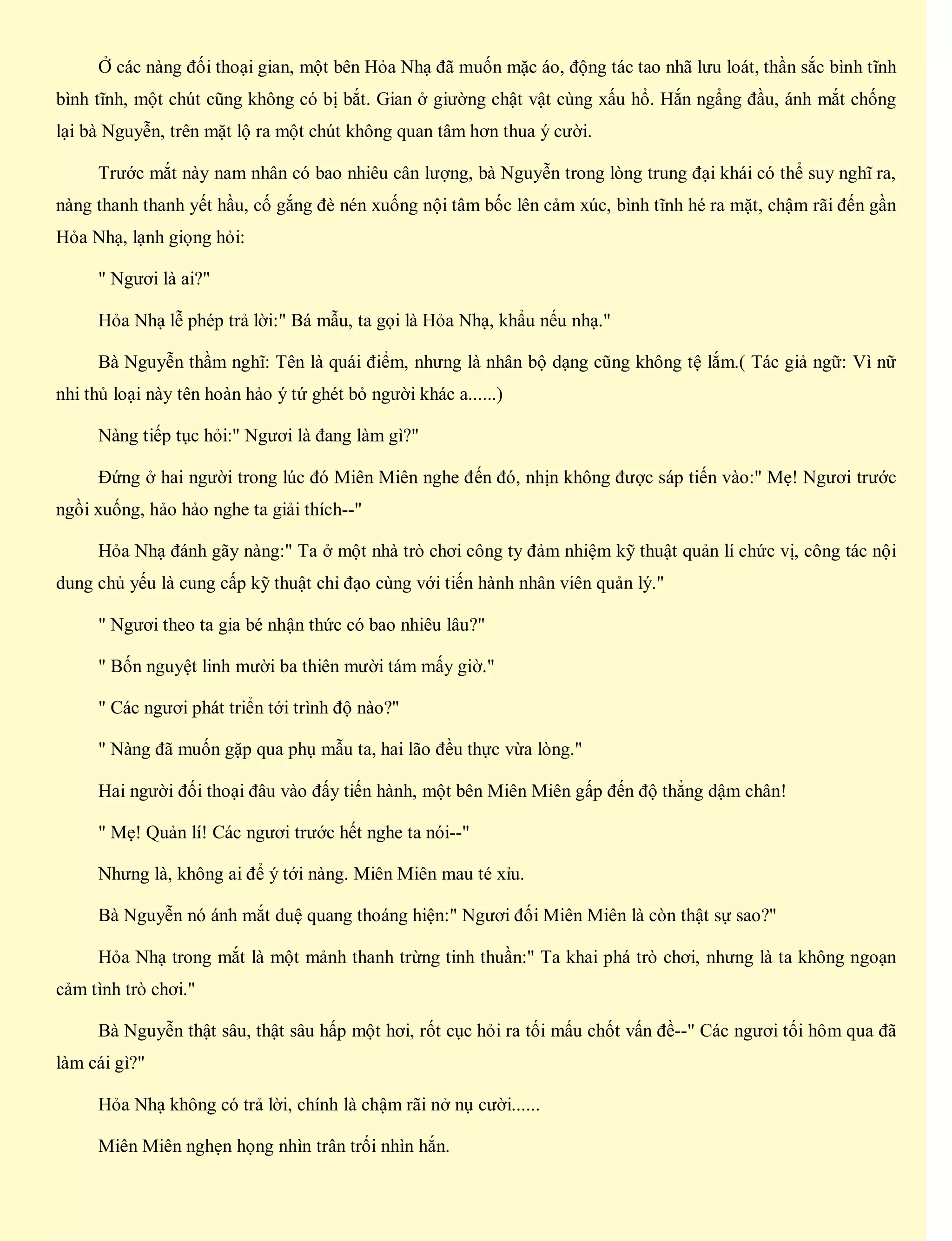 Ở các nàng đối thoại gian, một bên Hỏa Nhạ đã muốn mặc áo, động tác tao nhã lưu loát, thần sắc bình tĩnh
bình tĩnh, một chút cũng không có bị bắt. Gian ở giường chật vật cùng xấu hổ. Hắn ngẩng đầu, ánh mắt chống
lại bà Nguyễn, trên mặt lộ ra một chút không quan tâm hơn thua ý cười.
Trước mắt này nam nhân có bao nhiêu cân lượng, bà Nguyễn trong lòng trung đại khái có thể suy nghĩ ra,
nàng thanh thanh yết hầu, cố gắng đè nén xuống nội tâm bốc lên cảm xúc, bình tĩnh hé ra mặt, chậm rãi đến gần
Hỏa Nhạ, lạnh giọng hỏi:
" Ngươi là ai?"
Hỏa Nhạ lễ phép trả lời:" Bá mẫu, ta gọi là Hỏa Nhạ, khẩu nếu nhạ."
Bà Nguyễn thầm nghĩ: Tên là quái điểm, nhưng là nhân bộ dạng cũng không tệ lắm.( Tác giả ngữ: Vì nữ
nhi thủ loại này tên hoàn hảo ý tứ ghét bỏ người khác a......)
Nàng tiếp tục hỏi:" Ngươi là đang làm gì?"
Đứng ở hai người trong lúc đó Miên Miên nghe đến đó, nhịn không được sáp tiến vào:" Mẹ! Ngươi trước
ngồi xuống, hảo hảo nghe ta giải thích--"
Hỏa Nhạ đánh gãy nàng:" Ta ở một nhà trò chơi công ty đảm nhiệm kỹ thuật quản lí chức vị, công tác nội
dung chủ yếu là cung cấp kỹ thuật chỉ đạo cùng với tiến hành nhân viên quản lý."
" Ngươi theo ta gia bé nhận thức có bao nhiêu lâu?"
" Bốn nguyệt linh mười ba thiên mười tám mấy giờ."
" Các ngươi phát triển tới trình độ nào?"
" Nàng đã muốn gặp qua phụ mẫu ta, hai lão đều thực vừa lòng."
Hai người đối thoại đâu vào đấy tiến hành, một bên Miên Miên gấp đến độ thẳng dậm chân!
" Mẹ! Quản lí! Các ngươi trước hết nghe ta nói--"
Nhưng là, không ai để ý tới nàng. Miên Miên mau té xỉu.
Bà Nguyễn nó ánh mắt duệ quang thoáng hiện:" Ngươi đối Miên Miên là còn thật sự sao?"
Hỏa Nhạ trong mắt là một mảnh thanh trừng tinh thuần:" Ta khai phá trò chơi, nhưng là ta không ngoạn
cảm tình trò chơi."
Bà Nguyễn thật sâu, thật sâu hấp một hơi, rốt cục hỏi ra tối mấu chốt vấn đề--" Các ngươi tối hôm qua đã
làm cái gì?"
Hỏa Nhạ không có trả lời, chính là chậm rãi nở nụ cười......
Miên Miên nghẹn họng nhìn trân trối nhìn hắn.
 