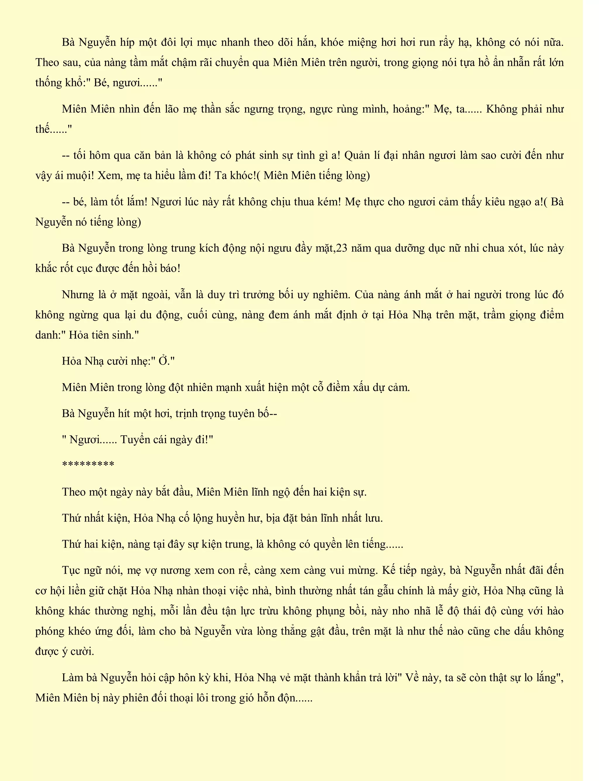 Bà Nguyễn híp một đôi lợi mục nhanh theo dõi hắn, khóe miệng hơi hơi run rẩy hạ, không có nói nữa.
Theo sau, của nàng tầm mắt chậm rãi chuyển qua Miên Miên trên người, trong giọng nói tựa hồ ẩn nhẫn rất lớn
thống khổ:" Bé, ngươi......"
Miên Miên nhìn đến lão mẹ thần sắc ngưng trọng, ngực rùng mình, hoảng:" Mẹ, ta...... Không phải như
thế......"
-- tối hôm qua căn bản là không có phát sinh sự tình gì a! Quản lí đại nhân ngươi làm sao cười đến như
vậy ái muội! Xem, mẹ ta hiểu lầm đi! Ta khóc!( Miên Miên tiếng lòng)
-- bé, làm tốt lắm! Ngươi lúc này rất không chịu thua kém! Mẹ thực cho ngươi cảm thấy kiêu ngạo a!( Bà
Nguyễn nó tiếng lòng)
Bà Nguyễn trong lòng trung kích động nội ngưu đầy mặt,23 năm qua dưỡng dục nữ nhi chua xót, lúc này
khắc rốt cục được đến hồi báo!
Nhưng là ở mặt ngoài, vẫn là duy trì trưởng bối uy nghiêm. Của nàng ánh mắt ở hai người trong lúc đó
không ngừng qua lại du động, cuối cùng, nàng đem ánh mắt định ở tại Hỏa Nhạ trên mặt, trầm giọng điểm
danh:" Hỏa tiên sinh."
Hỏa Nhạ cười nhẹ:" Ở."
Miên Miên trong lòng đột nhiên mạnh xuất hiện một cỗ điềm xấu dự cảm.
Bà Nguyễn hít một hơi, trịnh trọng tuyên bố--
" Ngươi...... Tuyển cái ngày đi!"
*********
Theo một ngày này bắt đầu, Miên Miên lĩnh ngộ đến hai kiện sự.
Thứ nhất kiện, Hỏa Nhạ cố lộng huyền hư, bịa đặt bản lĩnh nhất lưu.
Thứ hai kiện, nàng tại đây sự kiện trung, là không có quyền lên tiếng......
Tục ngữ nói, mẹ vợ nương xem con rể, càng xem càng vui mừng. Kế tiếp ngày, bà Nguyễn nhất đãi đến
cơ hội liền giữ chặt Hỏa Nhạ nhàn thoại việc nhà, bình thường nhất tán gẫu chính là mấy giờ, Hỏa Nhạ cũng là
không khác thường nghị, mỗi lần đều tận lực trừu không phụng bồi, này nho nhã lễ độ thái độ cùng với hào
phóng khéo ứng đối, làm cho bà Nguyễn vừa lòng thẳng gật đầu, trên mặt là như thế nào cũng che dấu không
được ý cười.
Làm bà Nguyễn hỏi cập hôn kỳ khi, Hỏa Nhạ vẻ mặt thành khẩn trả lời" Về này, ta sẽ còn thật sự lo lắng",
Miên Miên bị này phiên đối thoại lôi trong gió hỗn độn......
 