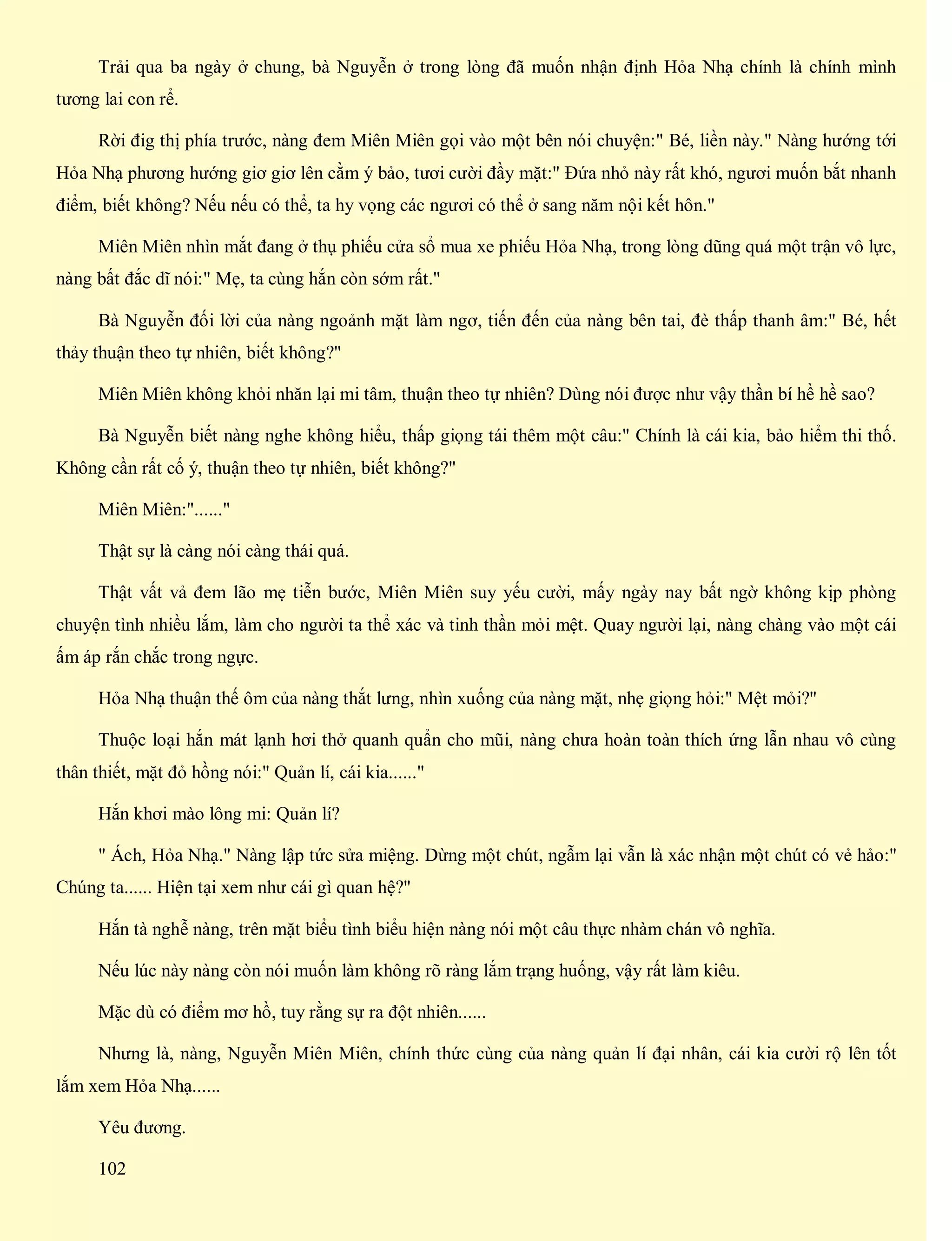 Trải qua ba ngày ở chung, bà Nguyễn ở trong lòng đã muốn nhận định Hỏa Nhạ chính là chính mình
tương lai con rể.
Rời đig thị phía trước, nàng đem Miên Miên gọi vào một bên nói chuyện:" Bé, liền này." Nàng hướng tới
Hỏa Nhạ phương hướng giơ giơ lên cằm ý bảo, tươi cười đầy mặt:" Đứa nhỏ này rất khó, ngươi muốn bắt nhanh
điểm, biết không? Nếu nếu có thể, ta hy vọng các ngươi có thể ở sang năm nội kết hôn."
Miên Miên nhìn mắt đang ở thụ phiếu cửa sổ mua xe phiếu Hỏa Nhạ, trong lòng dũng quá một trận vô lực,
nàng bất đắc dĩ nói:" Mẹ, ta cùng hắn còn sớm rất."
Bà Nguyễn đối lời của nàng ngoảnh mặt làm ngơ, tiến đến của nàng bên tai, đè thấp thanh âm:" Bé, hết
thảy thuận theo tự nhiên, biết không?"
Miên Miên không khỏi nhăn lại mi tâm, thuận theo tự nhiên? Dùng nói được như vậy thần bí hề hề sao?
Bà Nguyễn biết nàng nghe không hiểu, thấp giọng tái thêm một câu:" Chính là cái kia, bảo hiểm thi thố.
Không cần rất cố ý, thuận theo tự nhiên, biết không?"
Miên Miên:"......"
Thật sự là càng nói càng thái quá.
Thật vất vả đem lão mẹ tiễn bước, Miên Miên suy yếu cười, mấy ngày nay bất ngờ không kịp phòng
chuyện tình nhiều lắm, làm cho người ta thể xác và tinh thần mỏi mệt. Quay người lại, nàng chàng vào một cái
ấm áp rắn chắc trong ngực.
Hỏa Nhạ thuận thế ôm của nàng thắt lưng, nhìn xuống của nàng mặt, nhẹ giọng hỏi:" Mệt mỏi?"
Thuộc loại hắn mát lạnh hơi thở quanh quẩn cho mũi, nàng chưa hoàn toàn thích ứng lẫn nhau vô cùng
thân thiết, mặt đỏ hồng nói:" Quản lí, cái kia......"
Hắn khơi mào lông mi: Quản lí?
" Ách, Hỏa Nhạ." Nàng lập tức sửa miệng. Dừng một chút, ngẫm lại vẫn là xác nhận một chút có vẻ hảo:"
Chúng ta...... Hiện tại xem như cái gì quan hệ?"
Hắn tà nghễ nàng, trên mặt biểu tình biểu hiện nàng nói một câu thực nhàm chán vô nghĩa.
Nếu lúc này nàng còn nói muốn làm không rõ ràng lắm trạng huống, vậy rất làm kiêu.
Mặc dù có điểm mơ hồ, tuy rằng sự ra đột nhiên......
Nhưng là, nàng, Nguyễn Miên Miên, chính thức cùng của nàng quản lí đại nhân, cái kia cười rộ lên tốt
lắm xem Hỏa Nhạ......
Yêu đương.
102
 