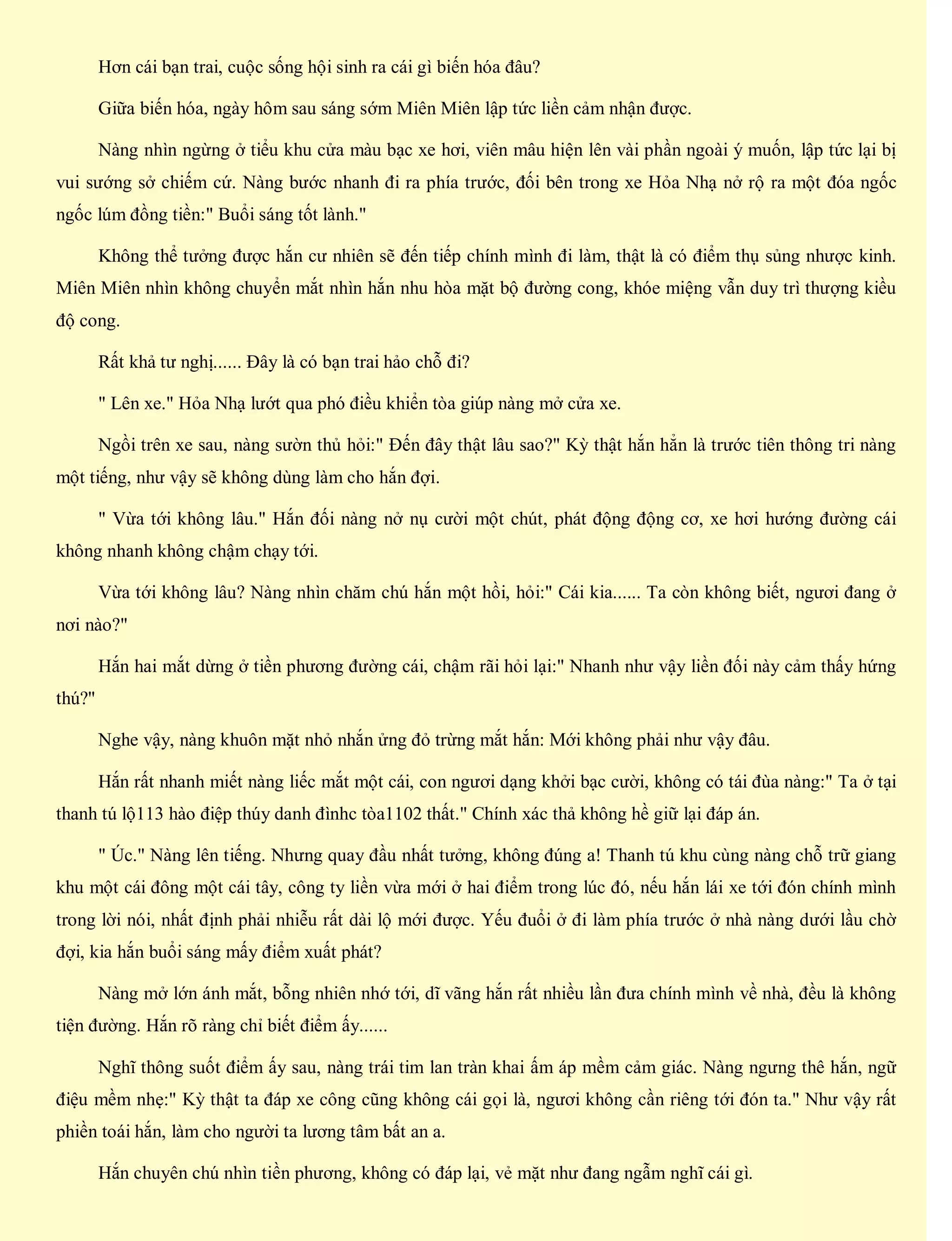 Hơn cái bạn trai, cuộc sống hội sinh ra cái gì biến hóa đâu?
Giữa biến hóa, ngày hôm sau sáng sớm Miên Miên lập tức liền cảm nhận được.
Nàng nhìn ngừng ở tiểu khu cửa màu bạc xe hơi, viên mâu hiện lên vài phần ngoài ý muốn, lập tức lại bị
vui sướng sở chiếm cứ. Nàng bước nhanh đi ra phía trước, đối bên trong xe Hỏa Nhạ nở rộ ra một đóa ngốc
ngốc lúm đồng tiền:" Buổi sáng tốt lành."
Không thể tưởng được hắn cư nhiên sẽ đến tiếp chính mình đi làm, thật là có điểm thụ sủng nhược kinh.
Miên Miên nhìn không chuyển mắt nhìn hắn nhu hòa mặt bộ đường cong, khóe miệng vẫn duy trì thượng kiều
độ cong.
Rất khả tư nghị...... Đây là có bạn trai hảo chỗ đi?
" Lên xe." Hỏa Nhạ lướt qua phó điều khiển tòa giúp nàng mở cửa xe.
Ngồi trên xe sau, nàng sườn thủ hỏi:" Đến đây thật lâu sao?" Kỳ thật hắn hẳn là trước tiên thông tri nàng
một tiếng, như vậy sẽ không dùng làm cho hắn đợi.
" Vừa tới không lâu." Hắn đối nàng nở nụ cười một chút, phát động động cơ, xe hơi hướng đường cái
không nhanh không chậm chạy tới.
Vừa tới không lâu? Nàng nhìn chăm chú hắn một hồi, hỏi:" Cái kia...... Ta còn không biết, ngươi đang ở
nơi nào?"
Hắn hai mắt dừng ở tiền phương đường cái, chậm rãi hỏi lại:" Nhanh như vậy liền đối này cảm thấy hứng
thú?"
Nghe vậy, nàng khuôn mặt nhỏ nhắn ửng đỏ trừng mắt hắn: Mới không phải như vậy đâu.
Hắn rất nhanh miết nàng liếc mắt một cái, con ngươi dạng khởi bạc cười, không có tái đùa nàng:" Ta ở tại
thanh tú lộ113 hào điệp thúy danh đìnhc tòa1102 thất." Chính xác thả không hề giữ lại đáp án.
" Úc." Nàng lên tiếng. Nhưng quay đầu nhất tưởng, không đúng a! Thanh tú khu cùng nàng chỗ trữ giang
khu một cái đông một cái tây, công ty liền vừa mới ở hai điểm trong lúc đó, nếu hắn lái xe tới đón chính mình
trong lời nói, nhất định phải nhiễu rất dài lộ mới được. Yếu đuổi ở đi làm phía trước ở nhà nàng dưới lầu chờ
đợi, kia hắn buổi sáng mấy điểm xuất phát?
Nàng mở lớn ánh mắt, bỗng nhiên nhớ tới, dĩ vãng hắn rất nhiều lần đưa chính mình về nhà, đều là không
tiện đường. Hắn rõ ràng chỉ biết điểm ấy......
Nghĩ thông suốt điểm ấy sau, nàng trái tim lan tràn khai ấm áp mềm cảm giác. Nàng ngưng thê hắn, ngữ
điệu mềm nhẹ:" Kỳ thật ta đáp xe công cũng không cái gọi là, ngươi không cần riêng tới đón ta." Như vậy rất
phiền toái hắn, làm cho người ta lương tâm bất an a.
Hắn chuyên chú nhìn tiền phương, không có đáp lại, vẻ mặt như đang ngẫm nghĩ cái gì.
 