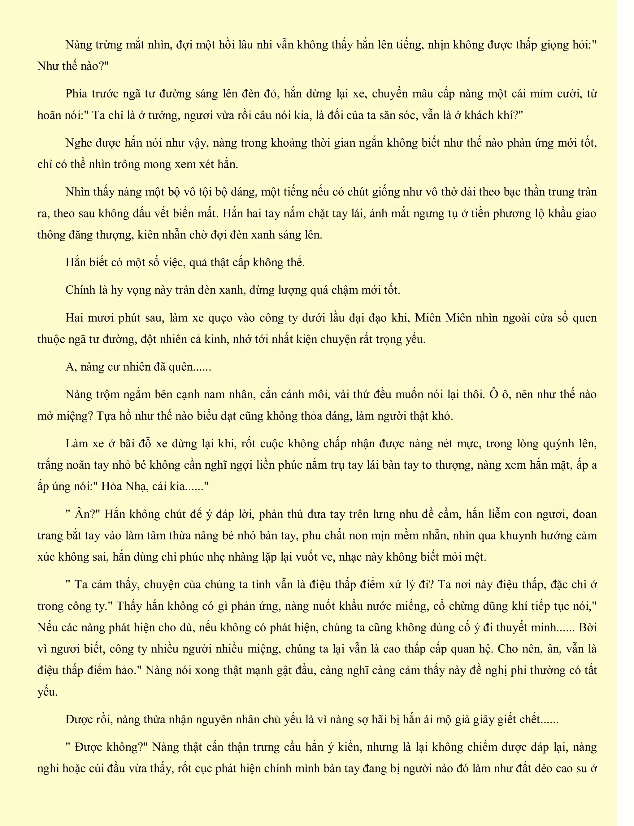 Nàng trừng mắt nhìn, đợi một hồi lâu nhi vẫn không thấy hắn lên tiếng, nhịn không được thấp giọng hỏi:"
Như thế nào?"
Phía trước ngã tư đường sáng lên đèn đỏ, hắn dừng lại xe, chuyển mâu cấp nàng một cái mỉm cười, từ
hoãn nói:" Ta chỉ là ở tưởng, ngươi vừa rồi câu nói kia, là đối của ta săn sóc, vẫn là ở khách khí?"
Nghe được hắn nói như vậy, nàng trong khoảng thời gian ngắn không biết như thế nào phản ứng mới tốt,
chỉ có thể nhìn trông mong xem xét hắn.
Nhìn thấy nàng một bộ vô tội bộ dáng, một tiếng nếu có chút giống như vô thở dài theo bạc thần trung tràn
ra, theo sau không dấu vết biến mất. Hắn hai tay nắm chặt tay lái, ánh mắt ngưng tụ ở tiền phương lộ khẩu giao
thông đăng thượng, kiên nhẫn chờ đợi đèn xanh sáng lên.
Hắn biết có một số việc, quả thật cấp không thể.
Chính là hy vọng này trản đèn xanh, đừng lượng quá chậm mới tốt.
Hai mươi phút sau, làm xe quẹo vào công ty dưới lầu đại đạo khi, Miên Miên nhìn ngoài cửa sổ quen
thuộc ngã tư đường, đột nhiên cả kinh, nhớ tới nhất kiện chuyện rất trọng yếu.
A, nàng cư nhiên đã quên......
Nàng trộm ngắm bên cạnh nam nhân, cắn cánh môi, vài thứ đều muốn nói lại thôi. Ô ô, nên như thế nào
mở miệng? Tựa hồ như thế nào biểu đạt cũng không thỏa đáng, làm người thật khó.
Làm xe ở bãi đỗ xe dừng lại khi, rốt cuộc không chấp nhận được nàng nét mực, trong lòng quýnh lên,
trắng noãn tay nhỏ bé không cần nghĩ ngợi liền phúc nắm trụ tay lái bàn tay to thượng, nàng xem hắn mặt, ấp a
ấp úng nói:" Hỏa Nhạ, cái kia......"
" Ân?" Hắn không chút để ý đáp lời, phản thủ đưa tay trên lưng nhu đề cầm, hắn liễm con ngươi, đoan
trang bắt tay vào làm tâm thừa nâng bé nhỏ bàn tay, phu chất non mịn mềm nhẵn, nhìn qua khuynh hướng cảm
xúc không sai, hắn dùng chỉ phúc nhẹ nhàng lặp lại vuốt ve, nhạc này không biết mỏi mệt.
" Ta cảm thấy, chuyện của chúng ta tình vẫn là điệu thấp điểm xử lý đi? Ta nơi này điệu thấp, đặc chỉ ở
trong công ty." Thấy hắn không có gì phản ứng, nàng nuốt khẩu nước miếng, cổ chừng dũng khí tiếp tục nói,"
Nếu các nàng phát hiện cho dù, nếu không có phát hiện, chúng ta cũng không dùng cố ý đi thuyết minh...... Bởi
vì ngươi biết, công ty nhiều người nhiều miệng, chúng ta lại vẫn là cao thấp cấp quan hệ. Cho nên, ân, vẫn là
điệu thấp điểm hảo." Nàng nói xong thật mạnh gật đầu, càng nghĩ càng cảm thấy này đề nghị phi thường có tất
yếu.
Được rồi, nàng thừa nhận nguyên nhân chủ yếu là vì nàng sợ hãi bị hắn ái mộ giả giây giết chết......
" Được không?" Nàng thật cẩn thận trưng cầu hắn ý kiến, nhưng là lại không chiếm được đáp lại, nàng
nghi hoặc cúi đầu vừa thấy, rốt cục phát hiện chính mình bàn tay đang bị người nào đó làm như đất dẻo cao su ở
 