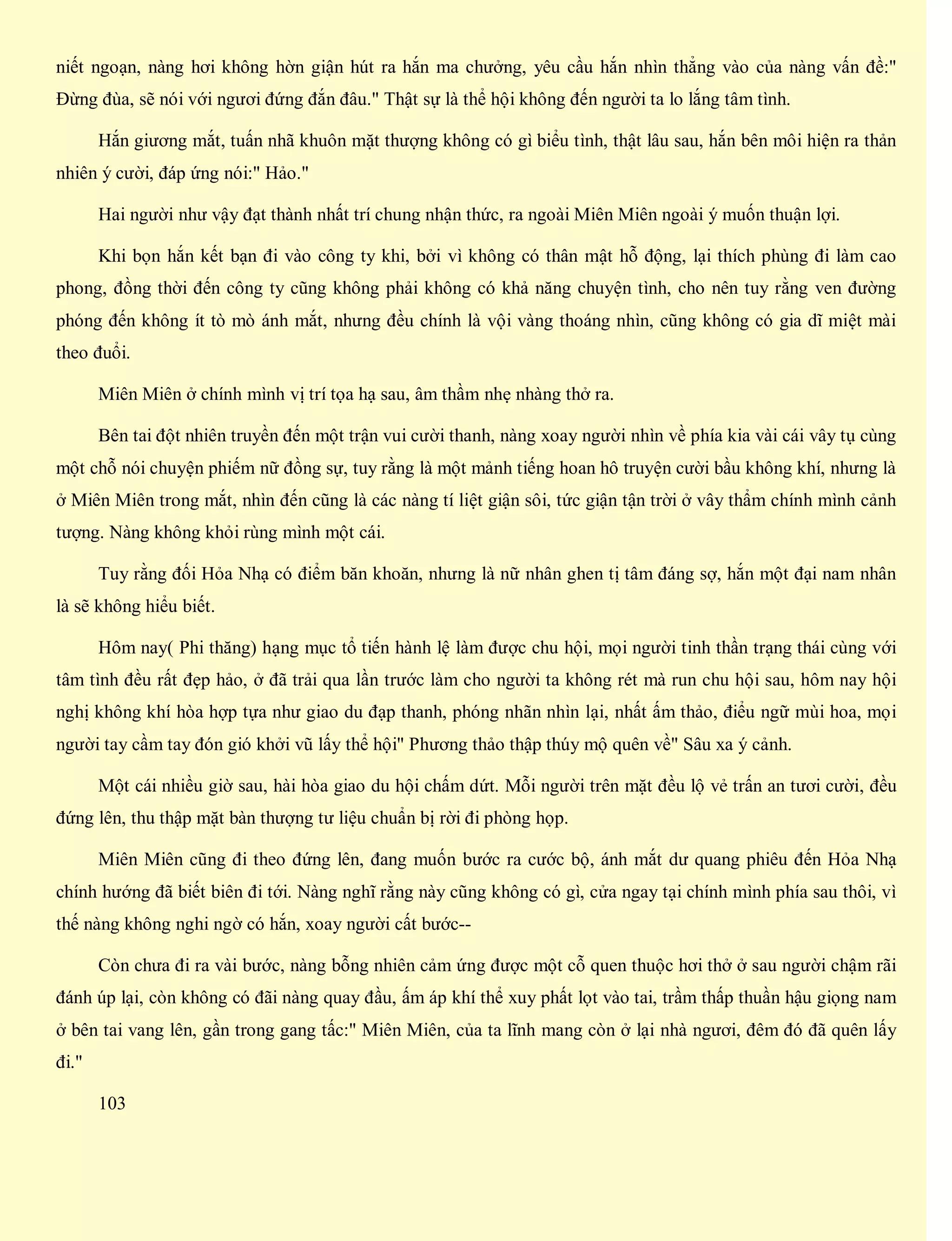 niết ngoạn, nàng hơi không hờn giận hút ra hắn ma chưởng, yêu cầu hắn nhìn thẳng vào của nàng vấn đề:"
Đừng đùa, sẽ nói với ngươi đứng đắn đâu." Thật sự là thể hội không đến người ta lo lắng tâm tình.
Hắn giương mắt, tuấn nhã khuôn mặt thượng không có gì biểu tình, thật lâu sau, hắn bên môi hiện ra thản
nhiên ý cười, đáp ứng nói:" Hảo."
Hai người như vậy đạt thành nhất trí chung nhận thức, ra ngoài Miên Miên ngoài ý muốn thuận lợi.
Khi bọn hắn kết bạn đi vào công ty khi, bởi vì không có thân mật hỗ động, lại thích phùng đi làm cao
phong, đồng thời đến công ty cũng không phải không có khả năng chuyện tình, cho nên tuy rằng ven đường
phóng đến không ít tò mò ánh mắt, nhưng đều chính là vội vàng thoáng nhìn, cũng không có gia dĩ miệt mài
theo đuổi.
Miên Miên ở chính mình vị trí tọa hạ sau, âm thầm nhẹ nhàng thở ra.
Bên tai đột nhiên truyền đến một trận vui cười thanh, nàng xoay người nhìn về phía kia vài cái vây tụ cùng
một chỗ nói chuyện phiếm nữ đồng sự, tuy rằng là một mảnh tiếng hoan hô truyện cười bầu không khí, nhưng là
ở Miên Miên trong mắt, nhìn đến cũng là các nàng tí liệt giận sôi, tức giận tận trời ở vây thẩm chính mình cảnh
tượng. Nàng không khỏi rùng mình một cái.
Tuy rằng đối Hỏa Nhạ có điểm băn khoăn, nhưng là nữ nhân ghen tị tâm đáng sợ, hắn một đại nam nhân
là sẽ không hiểu biết.
Hôm nay( Phi thăng) hạng mục tổ tiến hành lệ làm được chu hội, mọi người tinh thần trạng thái cùng với
tâm tình đều rất đẹp hảo, ở đã trải qua lần trước làm cho người ta không rét mà run chu hội sau, hôm nay hội
nghị không khí hòa hợp tựa như giao du đạp thanh, phóng nhãn nhìn lại, nhất ấm thảo, điểu ngữ mùi hoa, mọi
người tay cầm tay đón gió khởi vũ lấy thể hội" Phương thảo thập thúy mộ quên về" Sâu xa ý cảnh.
Một cái nhiều giờ sau, hài hòa giao du hội chấm dứt. Mỗi người trên mặt đều lộ vẻ trấn an tươi cười, đều
đứng lên, thu thập mặt bàn thượng tư liệu chuẩn bị rời đi phòng họp.
Miên Miên cũng đi theo đứng lên, đang muốn bước ra cước bộ, ánh mắt dư quang phiêu đến Hỏa Nhạ
chính hướng đã biết biên đi tới. Nàng nghĩ rằng này cũng không có gì, cửa ngay tại chính mình phía sau thôi, vì
thế nàng không nghi ngờ có hắn, xoay người cất bước--
Còn chưa đi ra vài bước, nàng bỗng nhiên cảm ứng được một cỗ quen thuộc hơi thở ở sau người chậm rãi
đánh úp lại, còn không có đãi nàng quay đầu, ấm áp khí thể xuy phất lọt vào tai, trầm thấp thuần hậu giọng nam
ở bên tai vang lên, gần trong gang tấc:" Miên Miên, của ta lĩnh mang còn ở lại nhà ngươi, đêm đó đã quên lấy
đi."
103
 