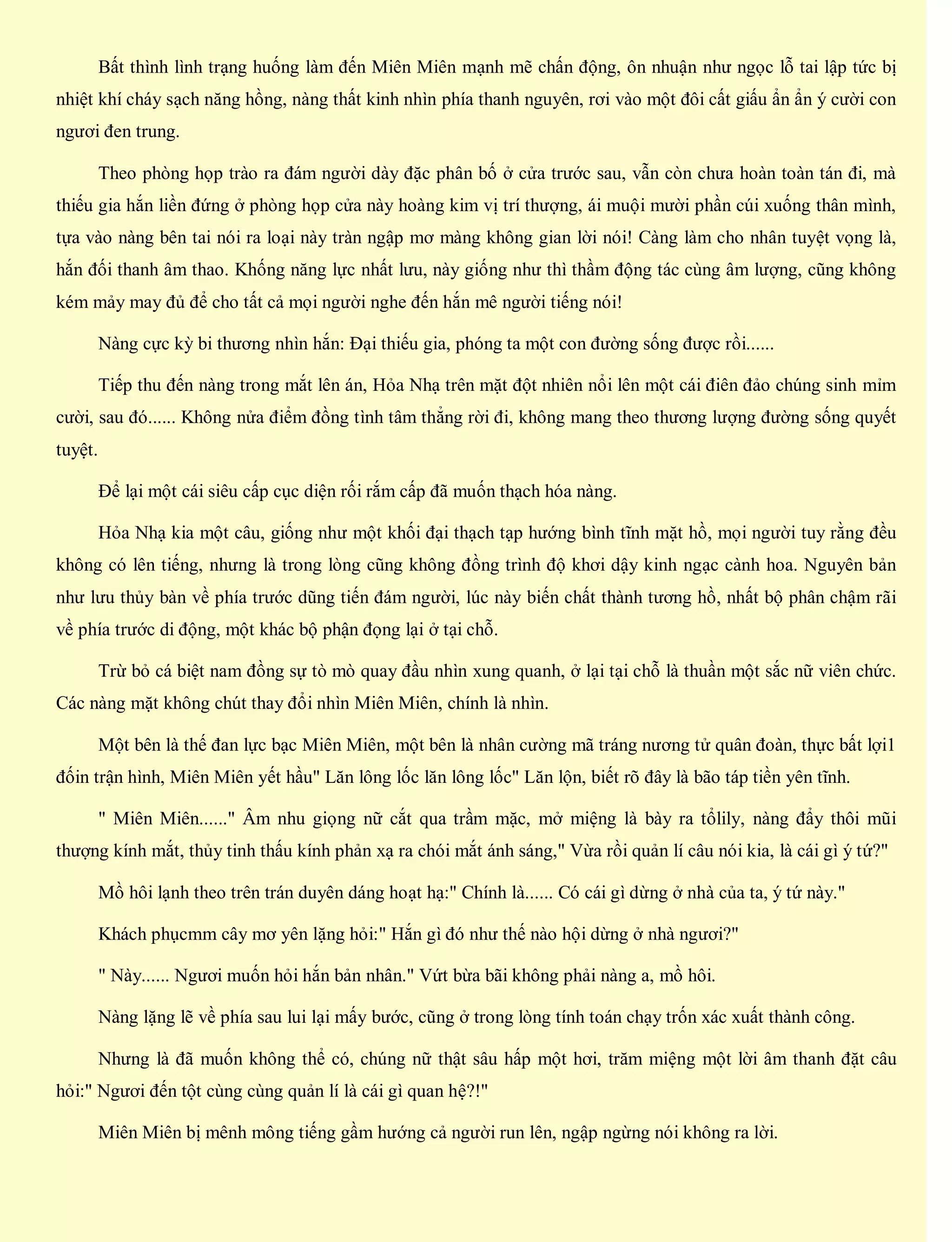 Bất thình lình trạng huống làm đến Miên Miên mạnh mẽ chấn động, ôn nhuận như ngọc lỗ tai lập tức bị
nhiệt khí cháy sạch năng hồng, nàng thất kinh nhìn phía thanh nguyên, rơi vào một đôi cất giấu ẩn ẩn ý cười con
ngươi đen trung.
Theo phòng họp trào ra đám người dày đặc phân bố ở cửa trước sau, vẫn còn chưa hoàn toàn tán đi, mà
thiếu gia hắn liền đứng ở phòng họp cửa này hoàng kim vị trí thượng, ái muội mười phần cúi xuống thân mình,
tựa vào nàng bên tai nói ra loại này tràn ngập mơ màng không gian lời nói! Càng làm cho nhân tuyệt vọng là,
hắn đối thanh âm thao. Khống năng lực nhất lưu, này giống như thì thầm động tác cùng âm lượng, cũng không
kém mảy may đủ để cho tất cả mọi người nghe đến hắn mê người tiếng nói!
Nàng cực kỳ bi thương nhìn hắn: Đại thiếu gia, phóng ta một con đường sống được rồi......
Tiếp thu đến nàng trong mắt lên án, Hỏa Nhạ trên mặt đột nhiên nổi lên một cái điên đảo chúng sinh mỉm
cười, sau đó...... Không nửa điểm đồng tình tâm thẳng rời đi, không mang theo thương lượng đường sống quyết
tuyệt.
Để lại một cái siêu cấp cục diện rối rắm cấp đã muốn thạch hóa nàng.
Hỏa Nhạ kia một câu, giống như một khối đại thạch tạp hướng bình tĩnh mặt hồ, mọi người tuy rằng đều
không có lên tiếng, nhưng là trong lòng cũng không đồng trình độ khơi dậy kinh ngạc cành hoa. Nguyên bản
như lưu thủy bàn về phía trước dũng tiến đám người, lúc này biến chất thành tương hồ, nhất bộ phân chậm rãi
về phía trước di động, một khác bộ phận đọng lại ở tại chỗ.
Trừ bỏ cá biệt nam đồng sự tò mò quay đầu nhìn xung quanh, ở lại tại chỗ là thuần một sắc nữ viên chức.
Các nàng mặt không chút thay đổi nhìn Miên Miên, chính là nhìn.
Một bên là thế đan lực bạc Miên Miên, một bên là nhân cường mã tráng nương tử quân đoàn, thực bất lợi1
đốin trận hình, Miên Miên yết hầu" Lăn lông lốc lăn lông lốc" Lăn lộn, biết rõ đây là bão táp tiền yên tĩnh.
" Miên Miên......" Âm nhu giọng nữ cắt qua trầm mặc, mở miệng là bày ra tổlily, nàng đẩy thôi mũi
thượng kính mắt, thủy tinh thấu kính phản xạ ra chói mắt ánh sáng," Vừa rồi quản lí câu nói kia, là cái gì ý tứ?"
Mồ hôi lạnh theo trên trán duyên dáng hoạt hạ:" Chính là...... Có cái gì dừng ở nhà của ta, ý tứ này."
Khách phụcmm cây mơ yên lặng hỏi:" Hắn gì đó như thế nào hội dừng ở nhà ngươi?"
" Này...... Ngươi muốn hỏi hắn bản nhân." Vứt bừa bãi không phải nàng a, mồ hôi.
Nàng lặng lẽ về phía sau lui lại mấy bước, cũng ở trong lòng tính toán chạy trốn xác xuất thành công.
Nhưng là đã muốn không thể có, chúng nữ thật sâu hấp một hơi, trăm miệng một lời âm thanh đặt câu
hỏi:" Ngươi đến tột cùng cùng quản lí là cái gì quan hệ?!"
Miên Miên bị mênh mông tiếng gầm hướng cả người run lên, ngập ngừng nói không ra lời.
 