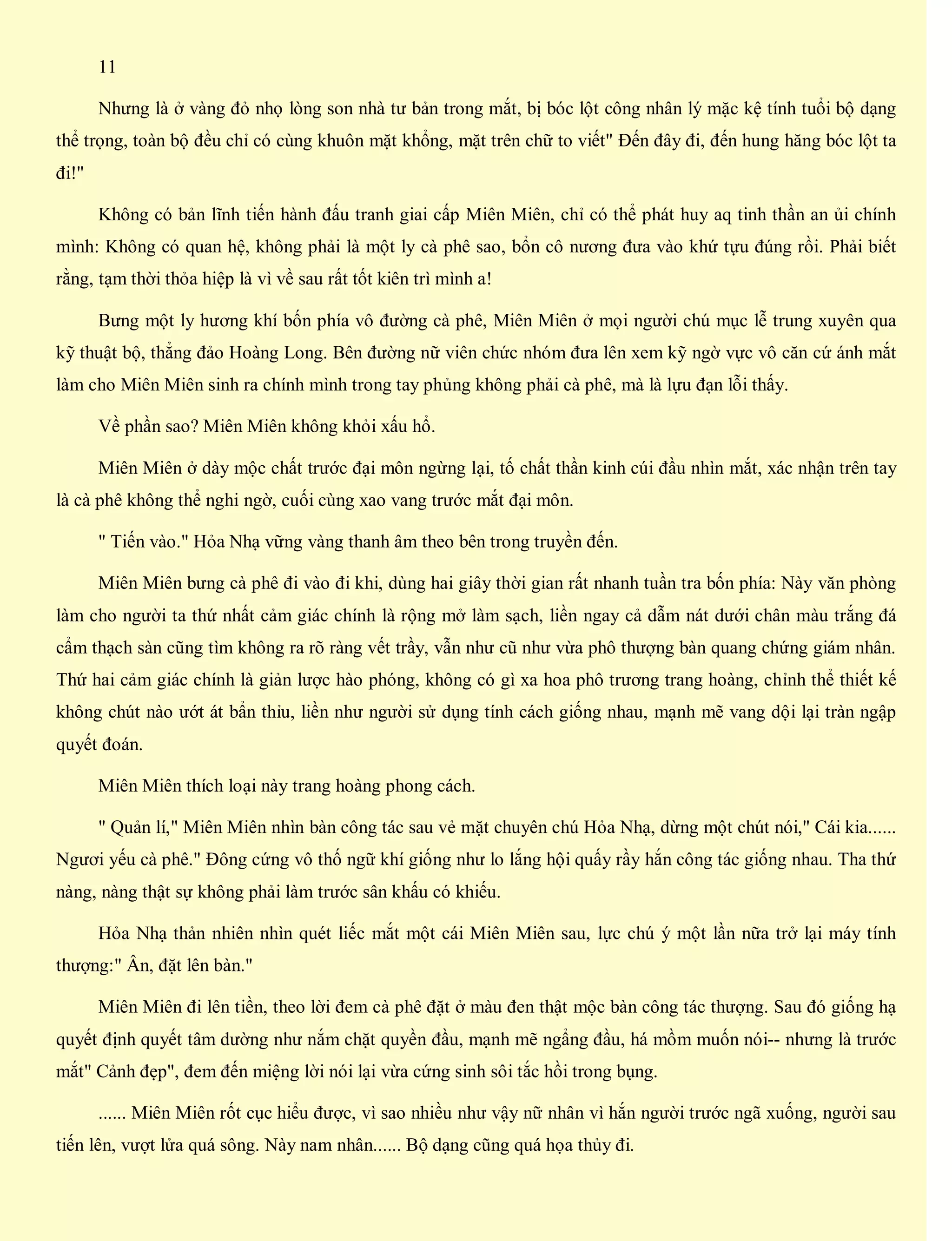 11
Nhưng là ở vàng đỏ nhọ lòng son nhà tư bản trong mắt, bị bóc lột công nhân lý mặc kệ tính tuổi bộ dạng
thể trọng, toàn bộ đều chỉ có cùng khuôn mặt khổng, mặt trên chữ to viết" Đến đây đi, đến hung hăng bóc lột ta
đi!"
Không có bản lĩnh tiến hành đấu tranh giai cấp Miên Miên, chỉ có thể phát huy aq tinh thần an ủi chính
mình: Không có quan hệ, không phải là một ly cà phê sao, bổn cô nương đưa vào khứ tựu đúng rồi. Phải biết
rằng, tạm thời thỏa hiệp là vì về sau rất tốt kiên trì mình a!
Bưng một ly hương khí bốn phía vô đường cà phê, Miên Miên ở mọi người chú mục lễ trung xuyên qua
kỹ thuật bộ, thẳng đảo Hoàng Long. Bên đường nữ viên chức nhóm đưa lên xem kỹ ngờ vực vô căn cứ ánh mắt
làm cho Miên Miên sinh ra chính mình trong tay phủng không phải cà phê, mà là lựu đạn lỗi thấy.
Về phần sao? Miên Miên không khỏi xấu hổ.
Miên Miên ở dày mộc chất trước đại môn ngừng lại, tố chất thần kinh cúi đầu nhìn mắt, xác nhận trên tay
là cà phê không thể nghi ngờ, cuối cùng xao vang trước mắt đại môn.
" Tiến vào." Hỏa Nhạ vững vàng thanh âm theo bên trong truyền đến.
Miên Miên bưng cà phê đi vào đi khi, dùng hai giây thời gian rất nhanh tuần tra bốn phía: Này văn phòng
làm cho người ta thứ nhất cảm giác chính là rộng mở làm sạch, liền ngay cả dẫm nát dưới chân màu trắng đá
cẩm thạch sàn cũng tìm không ra rõ ràng vết trầy, vẫn như cũ như vừa phô thượng bàn quang chứng giám nhân.
Thứ hai cảm giác chính là giản lược hào phóng, không có gì xa hoa phô trương trang hoàng, chỉnh thể thiết kế
không chút nào ướt át bẩn thỉu, liền như người sử dụng tính cách giống nhau, mạnh mẽ vang dội lại tràn ngập
quyết đoán.
Miên Miên thích loại này trang hoàng phong cách.
" Quản lí," Miên Miên nhìn bàn công tác sau vẻ mặt chuyên chú Hỏa Nhạ, dừng một chút nói," Cái kia......
Ngươi yếu cà phê." Đông cứng vô thố ngữ khí giống như lo lắng hội quấy rầy hắn công tác giống nhau. Tha thứ
nàng, nàng thật sự không phải làm trước sân khấu có khiếu.
Hỏa Nhạ thản nhiên nhìn quét liếc mắt một cái Miên Miên sau, lực chú ý một lần nữa trở lại máy tính
thượng:" Ân, đặt lên bàn."
Miên Miên đi lên tiền, theo lời đem cà phê đặt ở màu đen thật mộc bàn công tác thượng. Sau đó giống hạ
quyết định quyết tâm dường như nắm chặt quyền đầu, mạnh mẽ ngẩng đầu, há mồm muốn nói-- nhưng là trước
mắt" Cảnh đẹp", đem đến miệng lời nói lại vừa cứng sinh sôi tắc hồi trong bụng.
...... Miên Miên rốt cục hiểu được, vì sao nhiều như vậy nữ nhân vì hắn người trước ngã xuống, người sau
tiến lên, vượt lửa quá sông. Này nam nhân...... Bộ dạng cũng quá họa thủy đi.
 