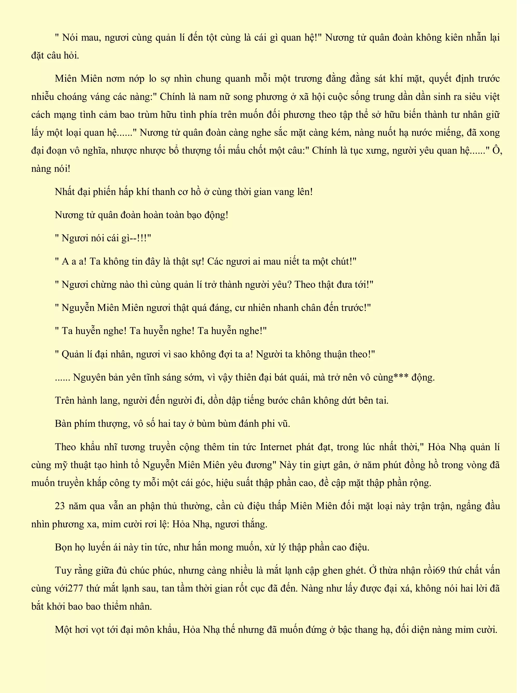 " Nói mau, ngươi cùng quản lí đến tột cùng là cái gì quan hệ!" Nương tử quân đoàn không kiên nhẫn lại
đặt câu hỏi.
Miên Miên nơm nớp lo sợ nhìn chung quanh mỗi một trương đằng đằng sát khí mặt, quyết định trước
nhiễu choáng váng các nàng:" Chính là nam nữ song phương ở xã hội cuộc sống trung dần dần sinh ra siêu việt
cách mạng tình cảm bao trùm hữu tình phía trên muốn đối phương theo tập thể sở hữu biến thành tư nhân giữ
lấy một loại quan hệ......" Nương tử quân đoàn càng nghe sắc mặt càng kém, nàng nuốt hạ nước miếng, đã xong
đại đoạn vô nghĩa, nhược nhược bổ thượng tối mấu chốt một câu:" Chính là tục xưng, người yêu quan hệ......" Ô,
nàng nói!
Nhất đại phiến hấp khí thanh cơ hồ ở cùng thời gian vang lên!
Nương tử quân đoàn hoàn toàn bạo động!
" Ngươi nói cái gì--!!!"
" A a a! Ta không tin đây là thật sự! Các ngươi ai mau niết ta một chút!"
" Ngươi chừng nào thì cùng quản lí trở thành người yêu? Theo thật đưa tới!"
" Nguyễn Miên Miên ngươi thật quá đáng, cư nhiên nhanh chân đến trước!"
" Ta huyễn nghe! Ta huyễn nghe! Ta huyễn nghe!"
" Quản lí đại nhân, ngươi vì sao không đợi ta a! Người ta không thuận theo!"
...... Nguyên bản yên tĩnh sáng sớm, vì vậy thiên đại bát quái, mà trở nên vô cùng*** động.
Trên hành lang, người đến người đi, dồn dập tiếng bước chân không dứt bên tai.
Bàn phím thượng, vô số hai tay ở bùm bùm đánh phi vũ.
Theo khẩu nhĩ tương truyền cộng thêm tin tức Internet phát đạt, trong lúc nhất thời," Hỏa Nhạ quản lí
cùng mỹ thuật tạo hình tổ Nguyễn Miên Miên yêu đương" Này tin giựt gân, ở năm phút đồng hồ trong vòng đã
muốn truyền khắp công ty mỗi một cái góc, hiệu suất thập phần cao, đề cập mặt thập phần rộng.
23 năm qua vẫn an phận thủ thường, cần cù điệu thấp Miên Miên đối mặt loại này trận trận, ngẩng đầu
nhìn phương xa, mỉm cười rơi lệ: Hỏa Nhạ, ngươi thắng.
Bọn họ luyến ái này tin tức, như hắn mong muốn, xử lý thập phần cao điệu.
Tuy rằng giữa đủ chúc phúc, nhưng càng nhiều là mắt lạnh cập ghen ghét. Ở thừa nhận rồi69 thứ chất vấn
cùng với277 thứ mắt lạnh sau, tan tầm thời gian rốt cục đã đến. Nàng như lấy được đại xá, không nói hai lời đã
bắt khởi bao bao thiểm nhân.
Một hơi vọt tới đại môn khẩu, Hỏa Nhạ thế nhưng đã muốn đứng ở bậc thang hạ, đối diện nàng mỉm cười.
 