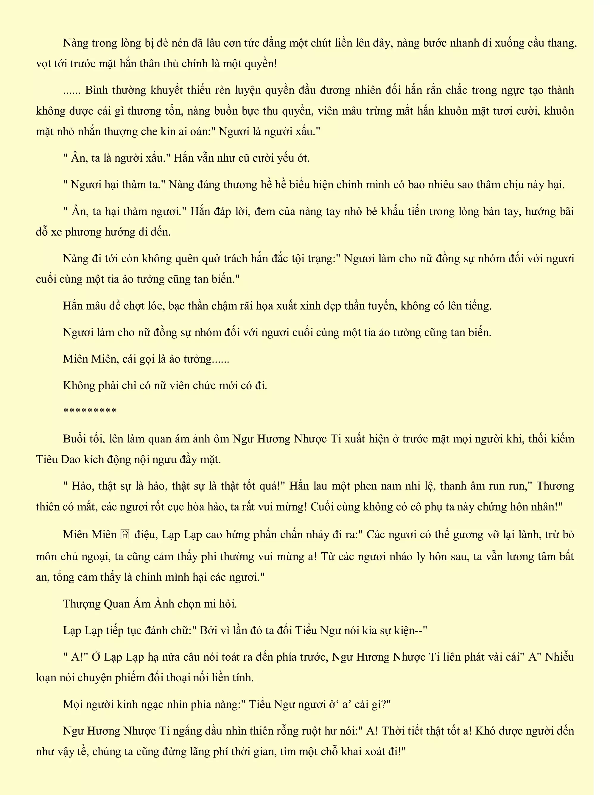Nàng trong lòng bị đè nén đã lâu cơn tức đằng một chút liền lên đây, nàng bước nhanh đi xuống cầu thang,
vọt tới trước mặt hắn thân thủ chính là một quyền!
...... Bình thường khuyết thiếu rèn luyện quyền đầu đương nhiên đối hắn rắn chắc trong ngực tạo thành
không được cái gì thương tổn, nàng buồn bực thu quyền, viên mâu trừng mắt hắn khuôn mặt tươi cười, khuôn
mặt nhỏ nhắn thượng che kín ai oán:" Ngươi là người xấu."
" Ân, ta là người xấu." Hắn vẫn như cũ cười yếu ớt.
" Ngươi hại thảm ta." Nàng đáng thương hề hề biểu hiện chính mình có bao nhiêu sao thâm chịu này hại.
" Ân, ta hại thảm ngươi." Hắn đáp lời, đem của nàng tay nhỏ bé khấu tiến trong lòng bàn tay, hướng bãi
đỗ xe phương hướng đi đến.
Nàng đi tới còn không quên quở trách hắn đắc tội trạng:" Ngươi làm cho nữ đồng sự nhóm đối với ngươi
cuối cùng một tia ảo tưởng cũng tan biến."
Hắn mâu để chợt lóe, bạc thần chậm rãi họa xuất xinh đẹp thần tuyến, không có lên tiếng.
Ngươi làm cho nữ đồng sự nhóm đối với ngươi cuối cùng một tia ảo tưởng cũng tan biến.
Miên Miên, cái gọi là ảo tưởng......
Không phải chỉ có nữ viên chức mới có đi.
*********
Buổi tối, lên làm quan ám ảnh ôm Ngư Hương Nhược Ti xuất hiện ở trước mặt mọi người khi, thối kiếm
Tiêu Dao kích động nội ngưu đầy mặt.
" Hảo, thật sự là hảo, thật sự là thật tốt quá!" Hắn lau một phen nam nhi lệ, thanh âm run run," Thương
thiên có mắt, các ngươi rốt cục hòa hảo, ta rất vui mừng! Cuối cùng không có cô phụ ta này chứng hôn nhân!"
Miên Miên 囧 điệu, Lạp Lạp cao hứng phấn chấn nhảy đi ra:" Các ngươi có thể gương vỡ lại lành, trừ bỏ
môn chủ ngoại, ta cũng cảm thấy phi thường vui mừng a! Từ các ngươi nháo ly hôn sau, ta vẫn lương tâm bất
an, tổng cảm thấy là chính mình hại các ngươi."
Thượng Quan Ám Ảnh chọn mi hỏi.
Lạp Lạp tiếp tục đánh chữ:" Bởi vì lần đó ta đối Tiểu Ngư nói kia sự kiện--"
" A!" Ở Lạp Lạp hạ nửa câu nói toát ra đến phía trước, Ngư Hương Nhược Ti liên phát vài cái" A" Nhiễu
loạn nói chuyện phiếm đối thoại nối liền tính.
Mọi người kinh ngạc nhìn phía nàng:" Tiểu Ngư ngươi ở‘ a’ cái gì?"
Ngư Hương Nhược Ti ngẩng đầu nhìn thiên rỗng ruột hư nói:" A! Thời tiết thật tốt a! Khó được người đến
như vậy tề, chúng ta cũng đừng lãng phí thời gian, tìm một chỗ khai xoát đi!"
 
