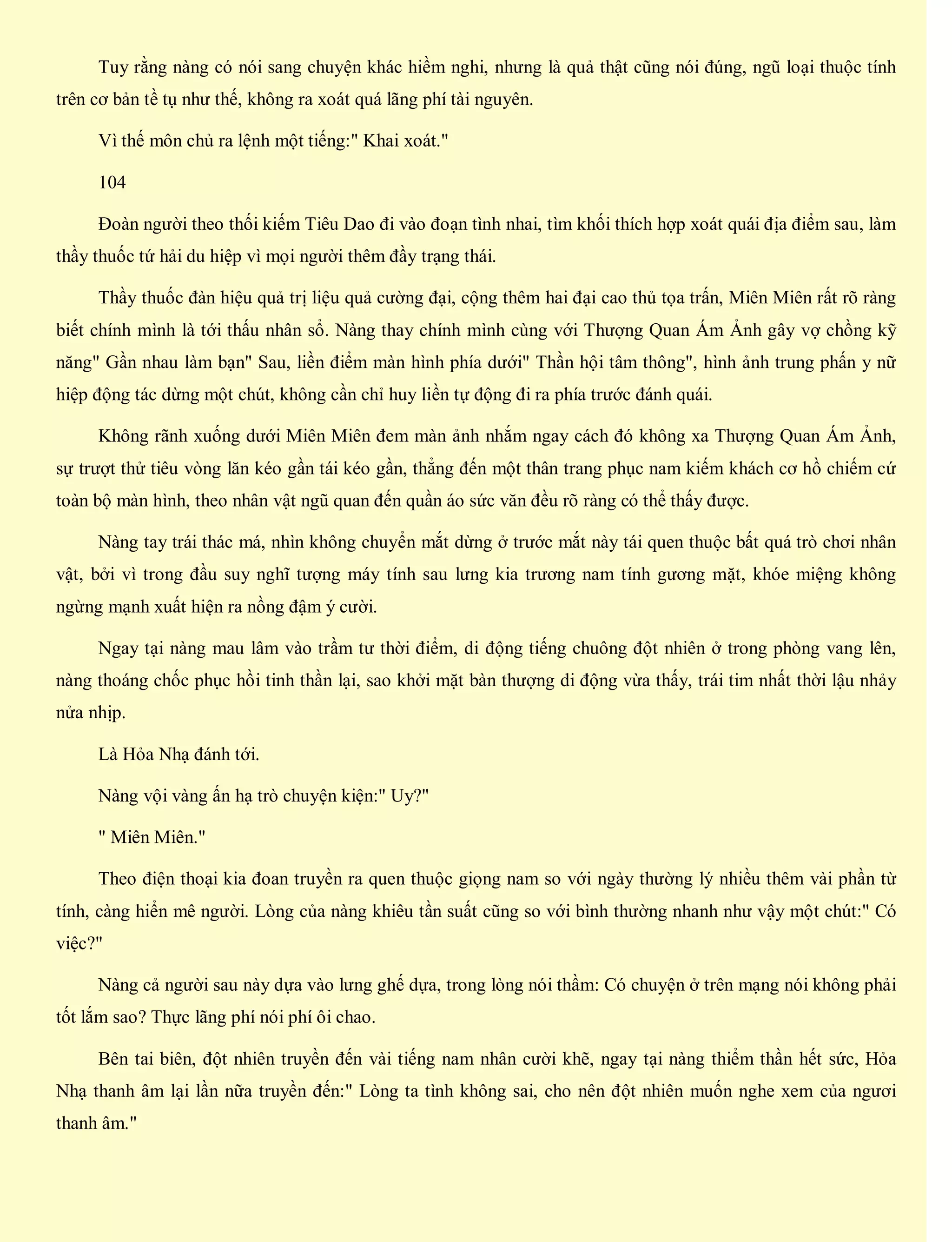 Tuy rằng nàng có nói sang chuyện khác hiềm nghi, nhưng là quả thật cũng nói đúng, ngũ loại thuộc tính
trên cơ bản tề tụ như thế, không ra xoát quá lãng phí tài nguyên.
Vì thế môn chủ ra lệnh một tiếng:" Khai xoát."
104
Đoàn người theo thối kiếm Tiêu Dao đi vào đoạn tình nhai, tìm khối thích hợp xoát quái địa điểm sau, làm
thầy thuốc tứ hải du hiệp vì mọi người thêm đầy trạng thái.
Thầy thuốc đàn hiệu quả trị liệu quả cường đại, cộng thêm hai đại cao thủ tọa trấn, Miên Miên rất rõ ràng
biết chính mình là tới thấu nhân sổ. Nàng thay chính mình cùng với Thượng Quan Ám Ảnh gây vợ chồng kỹ
năng" Gần nhau làm bạn" Sau, liền điểm màn hình phía dưới" Thần hội tâm thông", hình ảnh trung phấn y nữ
hiệp động tác dừng một chút, không cần chỉ huy liền tự động đi ra phía trước đánh quái.
Không rãnh xuống dưới Miên Miên đem màn ảnh nhắm ngay cách đó không xa Thượng Quan Ám Ảnh,
sự trượt thử tiêu vòng lăn kéo gần tái kéo gần, thẳng đến một thân trang phục nam kiếm khách cơ hồ chiếm cứ
toàn bộ màn hình, theo nhân vật ngũ quan đến quần áo sức văn đều rõ ràng có thể thấy được.
Nàng tay trái thác má, nhìn không chuyển mắt dừng ở trước mắt này tái quen thuộc bất quá trò chơi nhân
vật, bởi vì trong đầu suy nghĩ tượng máy tính sau lưng kia trương nam tính gương mặt, khóe miệng không
ngừng mạnh xuất hiện ra nồng đậm ý cười.
Ngay tại nàng mau lâm vào trầm tư thời điểm, di động tiếng chuông đột nhiên ở trong phòng vang lên,
nàng thoáng chốc phục hồi tinh thần lại, sao khởi mặt bàn thượng di động vừa thấy, trái tim nhất thời lậu nhảy
nửa nhịp.
Là Hỏa Nhạ đánh tới.
Nàng vội vàng ấn hạ trò chuyện kiện:" Uy?"
" Miên Miên."
Theo điện thoại kia đoan truyền ra quen thuộc giọng nam so với ngày thường lý nhiều thêm vài phần từ
tính, càng hiển mê người. Lòng của nàng khiêu tần suất cũng so với bình thường nhanh như vậy một chút:" Có
việc?"
Nàng cả người sau này dựa vào lưng ghế dựa, trong lòng nói thầm: Có chuyện ở trên mạng nói không phải
tốt lắm sao? Thực lãng phí nói phí ôi chao.
Bên tai biên, đột nhiên truyền đến vài tiếng nam nhân cười khẽ, ngay tại nàng thiểm thần hết sức, Hỏa
Nhạ thanh âm lại lần nữa truyền đến:" Lòng ta tình không sai, cho nên đột nhiên muốn nghe xem của ngươi
thanh âm."
 