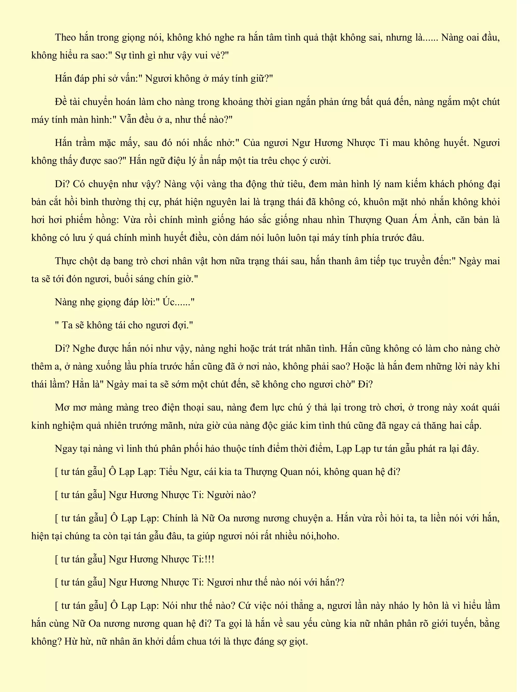 Theo hắn trong giọng nói, không khó nghe ra hắn tâm tình quả thật không sai, nhưng là...... Nàng oai đầu,
không hiểu ra sao:" Sự tình gì như vậy vui vẻ?"
Hắn đáp phi sở vấn:" Ngươi không ở máy tính giữ?"
Đề tài chuyển hoán làm cho nàng trong khoảng thời gian ngắn phản ứng bất quá đến, nàng ngắm một chút
máy tính màn hình:" Vẫn đều ở a, như thế nào?"
Hắn trầm mặc mấy, sau đó nói nhắc nhở:" Của ngươi Ngư Hương Nhược Ti mau không huyết. Ngươi
không thấy được sao?" Hắn ngữ điệu lý ẩn nấp một tia trêu chọc ý cười.
Di? Có chuyện như vậy? Nàng vội vàng tha động thử tiêu, đem màn hình lý nam kiếm khách phóng đại
bản cắt hồi bình thường thị cự, phát hiện nguyên lai là trạng thái đã không có, khuôn mặt nhỏ nhắn không khỏi
hơi hơi phiếm hồng: Vừa rồi chính mình giống háo sắc giống nhau nhìn Thượng Quan Ám Ảnh, căn bản là
không có lưu ý quá chính mình huyết điều, còn dám nói luôn luôn tại máy tính phía trước đâu.
Thực chột dạ bang trò chơi nhân vật hơn nữa trạng thái sau, hắn thanh âm tiếp tục truyền đến:" Ngày mai
ta sẽ tới đón ngươi, buổi sáng chín giờ."
Nàng nhẹ giọng đáp lời:" Úc......"
" Ta sẽ không tái cho ngươi đợi."
Di? Nghe được hắn nói như vậy, nàng nghi hoặc trát trát nhãn tình. Hắn cũng không có làm cho nàng chờ
thêm a, ở nàng xuống lầu phía trước hắn cũng đã ở nơi nào, không phải sao? Hoặc là hắn đem những lời này khi
thái lầm? Hẳn là" Ngày mai ta sẽ sớm một chút đến, sẽ không cho ngươi chờ" Đi?
Mơ mơ màng màng treo điện thoại sau, nàng đem lực chú ý thả lại trong trò chơi, ở trong này xoát quái
kinh nghiệm quả nhiên trướng mãnh, nửa giờ của nàng độc giác kim tình thú cũng đã ngay cả thăng hai cấp.
Ngay tại nàng vì linh thú phân phối hảo thuộc tính điểm thời điểm, Lạp Lạp tư tán gẫu phát ra lại đây.
[ tư tán gẫu] Ô Lạp Lạp: Tiểu Ngư, cái kia ta Thượng Quan nói, không quan hệ đi?
[ tư tán gẫu] Ngư Hương Nhược Ti: Người nào?
[ tư tán gẫu] Ô Lạp Lạp: Chính là Nữ Oa nương nương chuyện a. Hắn vừa rồi hỏi ta, ta liền nói với hắn,
hiện tại chúng ta còn tại tán gẫu đâu, ta giúp ngươi nói rất nhiều nói,hoho.
[ tư tán gẫu] Ngư Hương Nhược Ti:!!!
[ tư tán gẫu] Ngư Hương Nhược Ti: Ngươi như thế nào nói với hắn??
[ tư tán gẫu] Ô Lạp Lạp: Nói như thế nào? Cứ việc nói thẳng a, ngươi lần này nháo ly hôn là vì hiểu lầm
hắn cùng Nữ Oa nương nương quan hệ đi? Ta gọi là hắn về sau yếu cùng kia nữ nhân phân rõ giới tuyến, bằng
không? Hừ hừ, nữ nhân ăn khởi dấm chua tới là thực đáng sợ giọt.
 