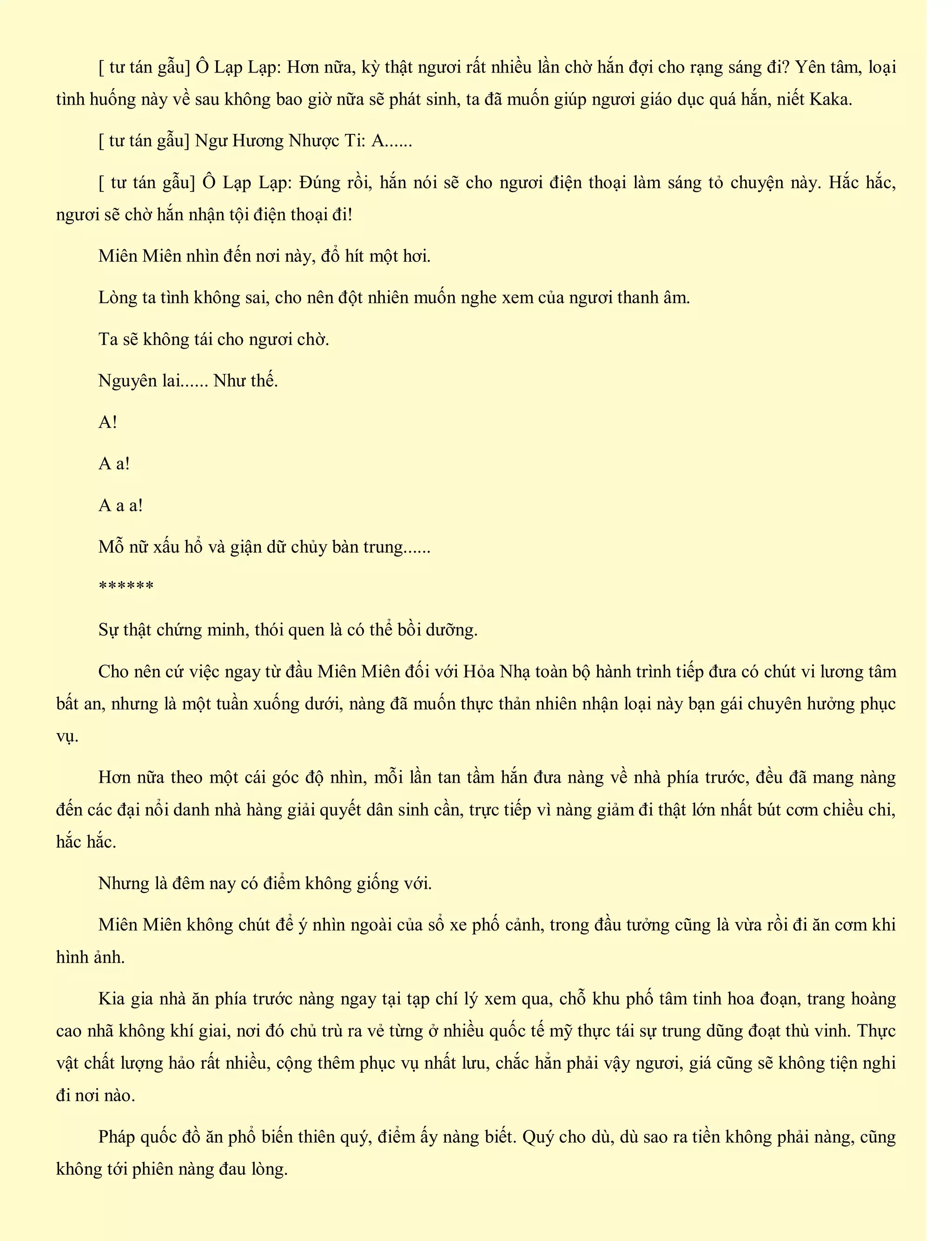 [ tư tán gẫu] Ô Lạp Lạp: Hơn nữa, kỳ thật ngươi rất nhiều lần chờ hắn đợi cho rạng sáng đi? Yên tâm, loại
tình huống này về sau không bao giờ nữa sẽ phát sinh, ta đã muốn giúp ngươi giáo dục quá hắn, niết Kaka.
[ tư tán gẫu] Ngư Hương Nhược Ti: A......
[ tư tán gẫu] Ô Lạp Lạp: Đúng rồi, hắn nói sẽ cho ngươi điện thoại làm sáng tỏ chuyện này. Hắc hắc,
ngươi sẽ chờ hắn nhận tội điện thoại đi!
Miên Miên nhìn đến nơi này, đổ hít một hơi.
Lòng ta tình không sai, cho nên đột nhiên muốn nghe xem của ngươi thanh âm.
Ta sẽ không tái cho ngươi chờ.
Nguyên lai...... Như thế.
A!
A a!
A a a!
Mỗ nữ xấu hổ và giận dữ chủy bàn trung......
******
Sự thật chứng minh, thói quen là có thể bồi dưỡng.
Cho nên cứ việc ngay từ đầu Miên Miên đối với Hỏa Nhạ toàn bộ hành trình tiếp đưa có chút vi lương tâm
bất an, nhưng là một tuần xuống dưới, nàng đã muốn thực thản nhiên nhận loại này bạn gái chuyên hưởng phục
vụ.
Hơn nữa theo một cái góc độ nhìn, mỗi lần tan tầm hắn đưa nàng về nhà phía trước, đều đã mang nàng
đến các đại nổi danh nhà hàng giải quyết dân sinh cần, trực tiếp vì nàng giảm đi thật lớn nhất bút cơm chiều chi,
hắc hắc.
Nhưng là đêm nay có điểm không giống với.
Miên Miên không chút để ý nhìn ngoài của sổ xe phố cảnh, trong đầu tưởng cũng là vừa rồi đi ăn cơm khi
hình ảnh.
Kia gia nhà ăn phía trước nàng ngay tại tạp chí lý xem qua, chỗ khu phố tâm tinh hoa đoạn, trang hoàng
cao nhã không khí giai, nơi đó chủ trù ra vẻ từng ở nhiều quốc tế mỹ thực tái sự trung dũng đoạt thù vinh. Thực
vật chất lượng hảo rất nhiều, cộng thêm phục vụ nhất lưu, chắc hẳn phải vậy ngươi, giá cũng sẽ không tiện nghi
đi nơi nào.
Pháp quốc đồ ăn phổ biến thiên quý, điểm ấy nàng biết. Quý cho dù, dù sao ra tiền không phải nàng, cũng
không tới phiên nàng đau lòng.
 