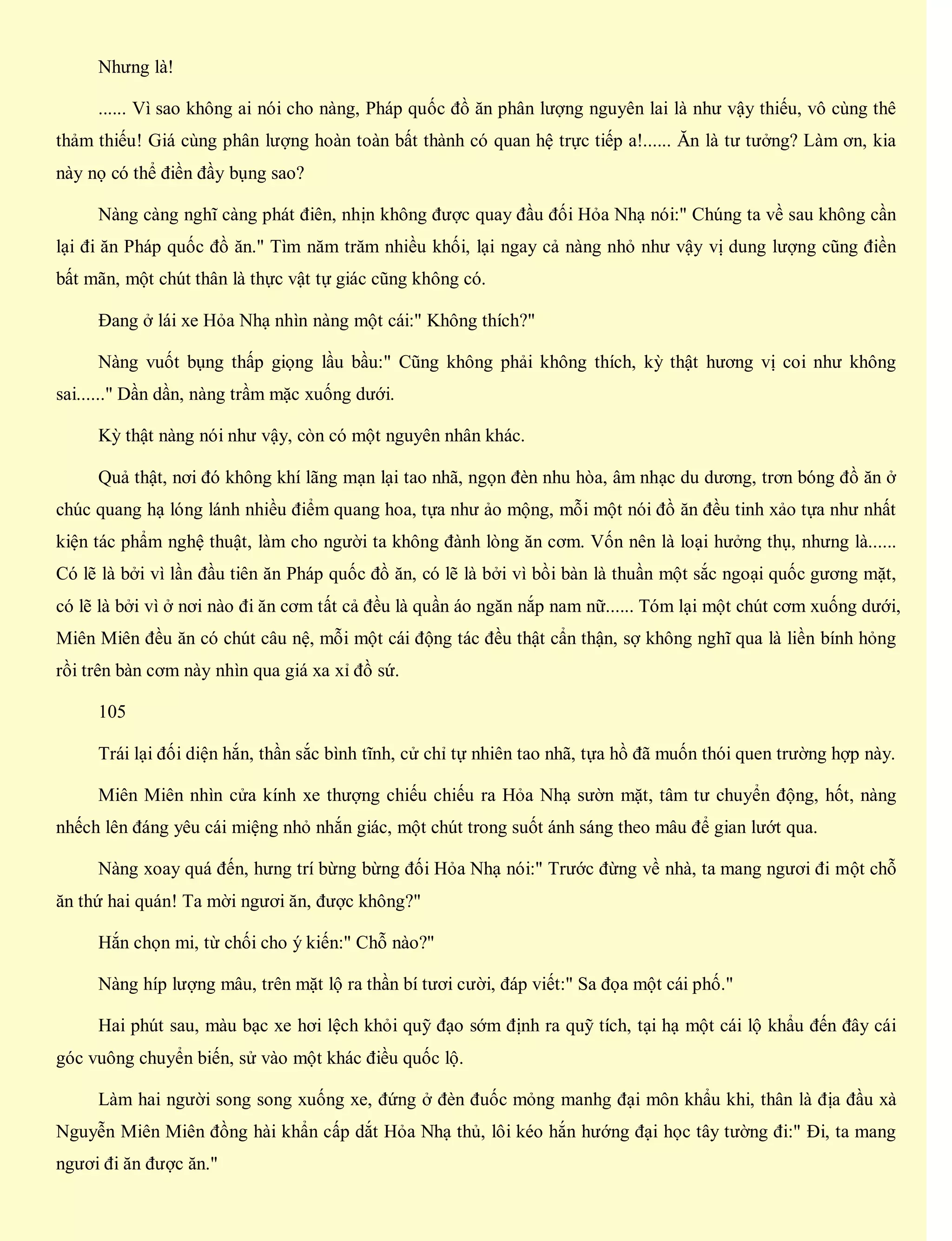 Nhưng là!
...... Vì sao không ai nói cho nàng, Pháp quốc đồ ăn phân lượng nguyên lai là như vậy thiếu, vô cùng thê
thảm thiếu! Giá cùng phân lượng hoàn toàn bất thành có quan hệ trực tiếp a!...... Ăn là tư tưởng? Làm ơn, kia
này nọ có thể điền đầy bụng sao?
Nàng càng nghĩ càng phát điên, nhịn không được quay đầu đối Hỏa Nhạ nói:" Chúng ta về sau không cần
lại đi ăn Pháp quốc đồ ăn." Tìm năm trăm nhiều khối, lại ngay cả nàng nhỏ như vậy vị dung lượng cũng điền
bất mãn, một chút thân là thực vật tự giác cũng không có.
Đang ở lái xe Hỏa Nhạ nhìn nàng một cái:" Không thích?"
Nàng vuốt bụng thấp giọng lầu bầu:" Cũng không phải không thích, kỳ thật hương vị coi như không
sai......" Dần dần, nàng trầm mặc xuống dưới.
Kỳ thật nàng nói như vậy, còn có một nguyên nhân khác.
Quả thật, nơi đó không khí lãng mạn lại tao nhã, ngọn đèn nhu hòa, âm nhạc du dương, trơn bóng đồ ăn ở
chúc quang hạ lóng lánh nhiều điểm quang hoa, tựa như ảo mộng, mỗi một nói đồ ăn đều tinh xảo tựa như nhất
kiện tác phẩm nghệ thuật, làm cho người ta không đành lòng ăn cơm. Vốn nên là loại hưởng thụ, nhưng là......
Có lẽ là bởi vì lần đầu tiên ăn Pháp quốc đồ ăn, có lẽ là bởi vì bồi bàn là thuần một sắc ngoại quốc gương mặt,
có lẽ là bởi vì ở nơi nào đi ăn cơm tất cả đều là quần áo ngăn nắp nam nữ...... Tóm lại một chút cơm xuống dưới,
Miên Miên đều ăn có chút câu nệ, mỗi một cái động tác đều thật cẩn thận, sợ không nghĩ qua là liền bính hỏng
rồi trên bàn cơm này nhìn qua giá xa xỉ đồ sứ.
105
Trái lại đối diện hắn, thần sắc bình tĩnh, cử chỉ tự nhiên tao nhã, tựa hồ đã muốn thói quen trường hợp này.
Miên Miên nhìn cửa kính xe thượng chiếu chiếu ra Hỏa Nhạ sườn mặt, tâm tư chuyển động, hốt, nàng
nhếch lên đáng yêu cái miệng nhỏ nhắn giác, một chút trong suốt ánh sáng theo mâu để gian lướt qua.
Nàng xoay quá đến, hưng trí bừng bừng đối Hỏa Nhạ nói:" Trước đừng về nhà, ta mang ngươi đi một chỗ
ăn thứ hai quán! Ta mời ngươi ăn, được không?"
Hắn chọn mi, từ chối cho ý kiến:" Chỗ nào?"
Nàng híp lượng mâu, trên mặt lộ ra thần bí tươi cười, đáp viết:" Sa đọa một cái phố."
Hai phút sau, màu bạc xe hơi lệch khỏi quỹ đạo sớm định ra quỹ tích, tại hạ một cái lộ khẩu đến đây cái
góc vuông chuyển biến, sử vào một khác điều quốc lộ.
Làm hai người song song xuống xe, đứng ở đèn đuốc mỏng manhg đại môn khẩu khi, thân là địa đầu xà
Nguyễn Miên Miên đồng hài khẩn cấp dắt Hỏa Nhạ thủ, lôi kéo hắn hướng đại học tây tường đi:" Đi, ta mang
ngươi đi ăn được ăn."
 