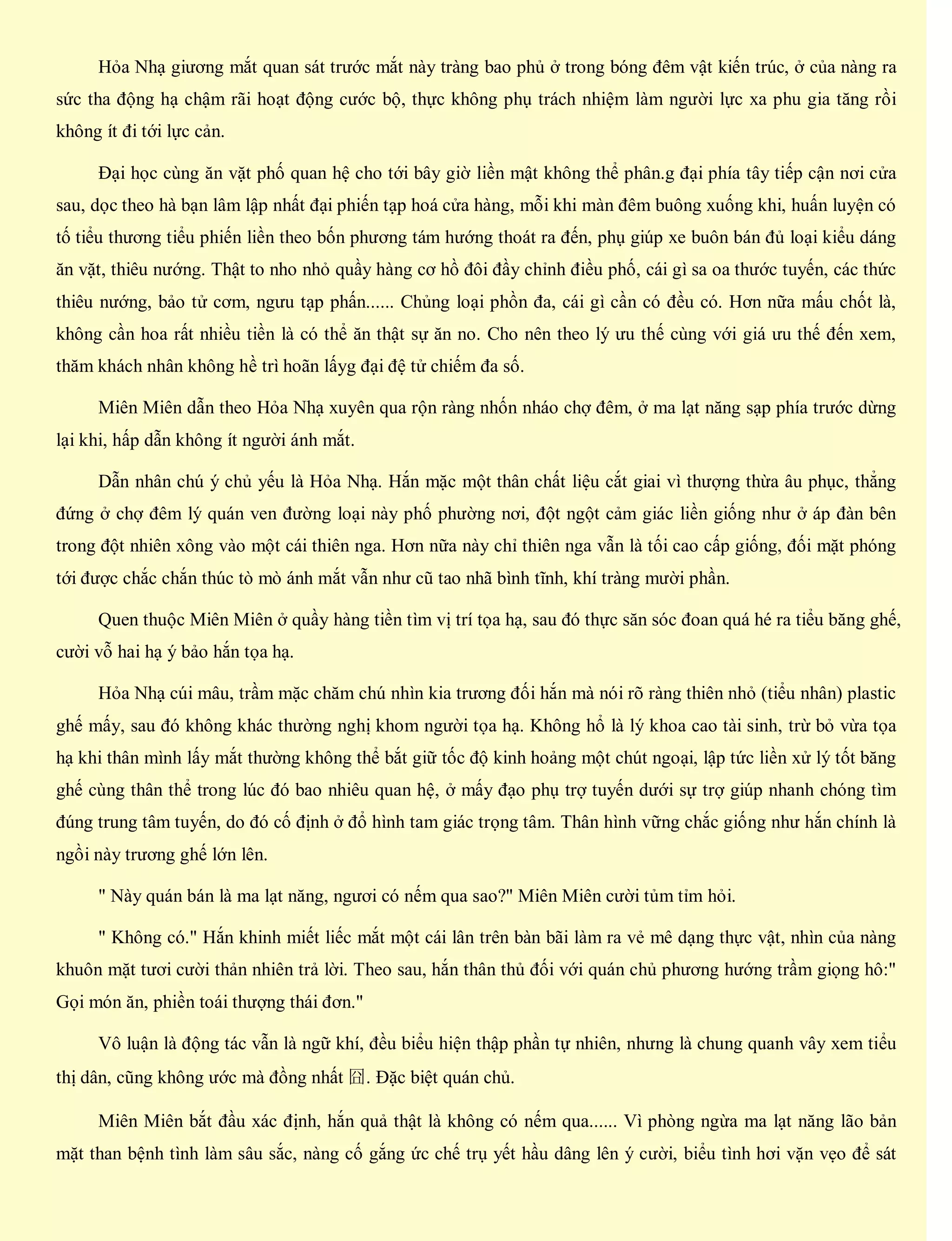 Hỏa Nhạ giương mắt quan sát trước mắt này tràng bao phủ ở trong bóng đêm vật kiến trúc, ở của nàng ra
sức tha động hạ chậm rãi hoạt động cước bộ, thực không phụ trách nhiệm làm người lực xa phu gia tăng rồi
không ít đi tới lực cản.
Đại học cùng ăn vặt phố quan hệ cho tới bây giờ liền mật không thể phân.g đại phía tây tiếp cận nơi cửa
sau, dọc theo hà bạn lâm lập nhất đại phiến tạp hoá cửa hàng, mỗi khi màn đêm buông xuống khi, huấn luyện có
tố tiểu thương tiểu phiến liền theo bốn phương tám hướng thoát ra đến, phụ giúp xe buôn bán đủ loại kiểu dáng
ăn vặt, thiêu nướng. Thật to nho nhỏ quầy hàng cơ hồ đôi đầy chỉnh điều phố, cái gì sa oa thước tuyến, các thức
thiêu nướng, bảo tử cơm, ngưu tạp phấn...... Chủng loại phồn đa, cái gì cần có đều có. Hơn nữa mấu chốt là,
không cần hoa rất nhiều tiền là có thể ăn thật sự ăn no. Cho nên theo lý ưu thế cùng với giá ưu thế đến xem,
thăm khách nhân không hề trì hoãn lấyg đại đệ tử chiếm đa số.
Miên Miên dẫn theo Hỏa Nhạ xuyên qua rộn ràng nhốn nháo chợ đêm, ở ma lạt năng sạp phía trước dừng
lại khi, hấp dẫn không ít người ánh mắt.
Dẫn nhân chú ý chủ yếu là Hỏa Nhạ. Hắn mặc một thân chất liệu cắt giai vì thượng thừa âu phục, thẳng
đứng ở chợ đêm lý quán ven đường loại này phố phường nơi, đột ngột cảm giác liền giống như ở áp đàn bên
trong đột nhiên xông vào một cái thiên nga. Hơn nữa này chỉ thiên nga vẫn là tối cao cấp giống, đối mặt phóng
tới được chắc chắn thúc tò mò ánh mắt vẫn như cũ tao nhã bình tĩnh, khí tràng mười phần.
Quen thuộc Miên Miên ở quầy hàng tiền tìm vị trí tọa hạ, sau đó thực săn sóc đoan quá hé ra tiểu băng ghế,
cười vỗ hai hạ ý bảo hắn tọa hạ.
Hỏa Nhạ cúi mâu, trầm mặc chăm chú nhìn kia trương đối hắn mà nói rõ ràng thiên nhỏ (tiểu nhân) plastic
ghế mấy, sau đó không khác thường nghị khom người tọa hạ. Không hổ là lý khoa cao tài sinh, trừ bỏ vừa tọa
hạ khi thân mình lấy mắt thường không thể bắt giữ tốc độ kinh hoảng một chút ngoại, lập tức liền xử lý tốt băng
ghế cùng thân thể trong lúc đó bao nhiêu quan hệ, ở mấy đạo phụ trợ tuyến dưới sự trợ giúp nhanh chóng tìm
đúng trung tâm tuyến, do đó cố định ở đổ hình tam giác trọng tâm. Thân hình vững chắc giống như hắn chính là
ngồi này trương ghế lớn lên.
" Này quán bán là ma lạt năng, ngươi có nếm qua sao?" Miên Miên cười tủm tỉm hỏi.
" Không có." Hắn khinh miết liếc mắt một cái lân trên bàn bãi làm ra vẻ mê dạng thực vật, nhìn của nàng
khuôn mặt tươi cười thản nhiên trả lời. Theo sau, hắn thân thủ đối với quán chủ phương hướng trầm giọng hô:"
Gọi món ăn, phiền toái thượng thái đơn."
Vô luận là động tác vẫn là ngữ khí, đều biểu hiện thập phần tự nhiên, nhưng là chung quanh vây xem tiểu
thị dân, cũng không ước mà đồng nhất 囧. Đặc biệt quán chủ.
Miên Miên bắt đầu xác định, hắn quả thật là không có nếm qua...... Vì phòng ngừa ma lạt năng lão bản
mặt than bệnh tình làm sâu sắc, nàng cố gắng ức chế trụ yết hầu dâng lên ý cười, biểu tình hơi vặn vẹo để sát
 