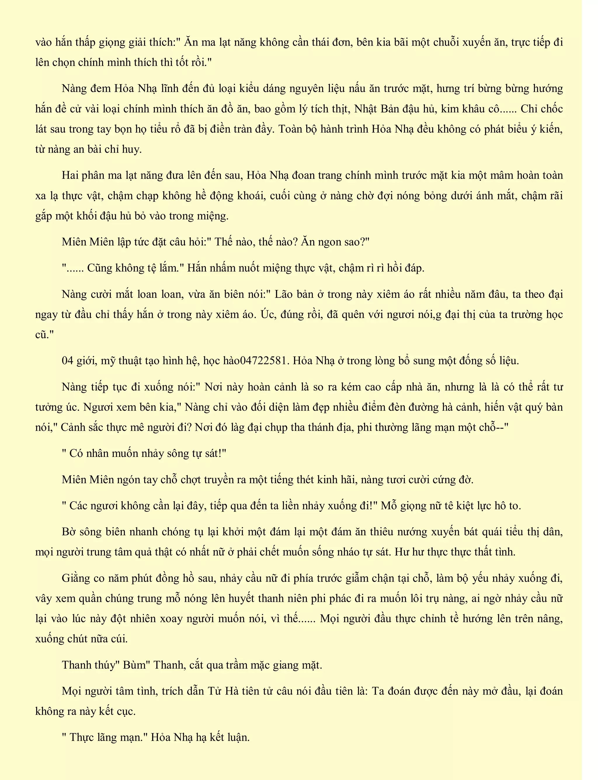 vào hắn thấp giọng giải thích:" Ăn ma lạt năng không cần thái đơn, bên kia bãi một chuỗi xuyến ăn, trực tiếp đi
lên chọn chính mình thích thì tốt rồi."
Nàng đem Hỏa Nhạ lĩnh đến đủ loại kiểu dáng nguyên liệu nấu ăn trước mặt, hưng trí bừng bừng hướng
hắn đề cử vài loại chính mình thích ăn đồ ăn, bao gồm lý tích thịt, Nhật Bản đậu hủ, kim khâu cô...... Chỉ chốc
lát sau trong tay bọn họ tiểu rổ đã bị điền tràn đầy. Toàn bộ hành trình Hỏa Nhạ đều không có phát biểu ý kiến,
từ nàng an bài chỉ huy.
Hai phân ma lạt năng đưa lên đến sau, Hỏa Nhạ đoan trang chính mình trước mặt kia một mâm hoàn toàn
xa lạ thực vật, chậm chạp không hề động khoái, cuối cùng ở nàng chờ đợi nóng bỏng dưới ánh mắt, chậm rãi
gắp một khối đậu hủ bỏ vào trong miệng.
Miên Miên lập tức đặt câu hỏi:" Thế nào, thế nào? Ăn ngon sao?"
"...... Cũng không tệ lắm." Hắn nhấm nuốt miệng thực vật, chậm rì rì hồi đáp.
Nàng cười mắt loan loan, vừa ăn biên nói:" Lão bản ở trong này xiêm áo rất nhiều năm đâu, ta theo đại
ngay từ đầu chỉ thấy hắn ở trong này xiêm áo. Úc, đúng rồi, đã quên với ngươi nói,g đại thị của ta trường học
cũ."
04 giới, mỹ thuật tạo hình hệ, học hào04722581. Hỏa Nhạ ở trong lòng bổ sung một đống số liệu.
Nàng tiếp tục đi xuống nói:" Nơi này hoàn cảnh là so ra kém cao cấp nhà ăn, nhưng là là có thể rất tư
tưởng úc. Ngươi xem bên kia," Nàng chỉ vào đối diện làm đẹp nhiều điểm đèn đường hà cảnh, hiến vật quý bàn
nói," Cảnh sắc thực mê người đi? Nơi đó làg đại chụp tha thánh địa, phi thường lãng mạn một chỗ--"
" Có nhân muốn nhảy sông tự sát!"
Miên Miên ngón tay chỗ chợt truyền ra một tiếng thét kinh hãi, nàng tươi cười cứng đờ.
" Các ngươi không cần lại đây, tiếp qua đến ta liền nhảy xuống đi!" Mỗ giọng nữ tê kiệt lực hô to.
Bờ sông biên nhanh chóng tụ lại khởi một đám lại một đám ăn thiêu nướng xuyến bát quái tiểu thị dân,
mọi người trung tâm quả thật có nhất nữ ở phải chết muốn sống nháo tự sát. Hư hư thực thực thất tình.
Giằng co năm phút đồng hồ sau, nhảy cầu nữ đi phía trước giẫm chận tại chỗ, làm bộ yếu nhảy xuống đi,
vây xem quần chúng trung mỗ nóng lên huyết thanh niên phi phác đi ra muốn lôi trụ nàng, ai ngờ nhảy cầu nữ
lại vào lúc này đột nhiên xoay người muốn nói, vì thế...... Mọi người đầu thực chỉnh tề hướng lên trên nâng,
xuống chút nữa cúi.
Thanh thúy" Bùm" Thanh, cắt qua trầm mặc giang mặt.
Mọi người tâm tình, trích dẫn Tử Hà tiên tử câu nói đầu tiên là: Ta đoán được đến này mở đầu, lại đoán
không ra này kết cục.
" Thực lãng mạn." Hỏa Nhạ hạ kết luận.
 