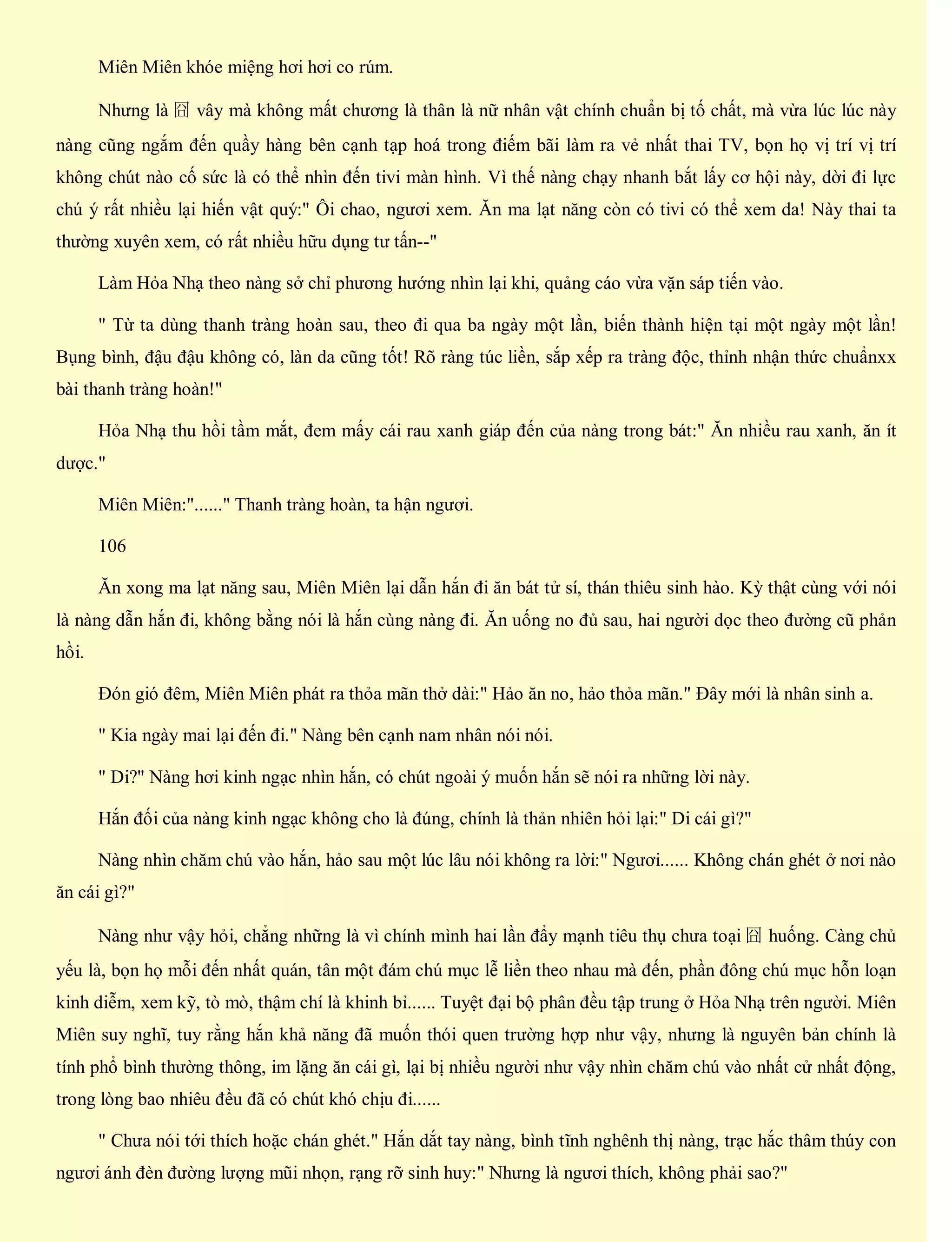 Miên Miên khóe miệng hơi hơi co rúm.
Nhưng là 囧 vây mà không mất chương là thân là nữ nhân vật chính chuẩn bị tố chất, mà vừa lúc lúc này
nàng cũng ngắm đến quầy hàng bên cạnh tạp hoá trong điếm bãi làm ra vẻ nhất thai TV, bọn họ vị trí vị trí
không chút nào cố sức là có thể nhìn đến tivi màn hình. Vì thế nàng chạy nhanh bắt lấy cơ hội này, dời đi lực
chú ý rất nhiều lại hiến vật quý:" Ôi chao, ngươi xem. Ăn ma lạt năng còn có tivi có thể xem da! Này thai ta
thường xuyên xem, có rất nhiều hữu dụng tư tấn--"
Làm Hỏa Nhạ theo nàng sở chỉ phương hướng nhìn lại khi, quảng cáo vừa vặn sáp tiến vào.
" Từ ta dùng thanh tràng hoàn sau, theo đi qua ba ngày một lần, biến thành hiện tại một ngày một lần!
Bụng bình, đậu đậu không có, làn da cũng tốt! Rõ ràng túc liền, sắp xếp ra tràng độc, thỉnh nhận thức chuẩnxx
bài thanh tràng hoàn!"
Hỏa Nhạ thu hồi tầm mắt, đem mấy cái rau xanh giáp đến của nàng trong bát:" Ăn nhiều rau xanh, ăn ít
dược."
Miên Miên:"......" Thanh tràng hoàn, ta hận ngươi.
106
Ăn xong ma lạt năng sau, Miên Miên lại dẫn hắn đi ăn bát tử sí, thán thiêu sinh hào. Kỳ thật cùng với nói
là nàng dẫn hắn đi, không bằng nói là hắn cùng nàng đi. Ăn uống no đủ sau, hai người dọc theo đường cũ phản
hồi.
Đón gió đêm, Miên Miên phát ra thỏa mãn thở dài:" Hảo ăn no, hảo thỏa mãn." Đây mới là nhân sinh a.
" Kia ngày mai lại đến đi." Nàng bên cạnh nam nhân nói nói.
" Di?" Nàng hơi kinh ngạc nhìn hắn, có chút ngoài ý muốn hắn sẽ nói ra những lời này.
Hắn đối của nàng kinh ngạc không cho là đúng, chính là thản nhiên hỏi lại:" Di cái gì?"
Nàng nhìn chăm chú vào hắn, hảo sau một lúc lâu nói không ra lời:" Ngươi...... Không chán ghét ở nơi nào
ăn cái gì?"
Nàng như vậy hỏi, chẳng những là vì chính mình hai lần đẩy mạnh tiêu thụ chưa toại 囧 huống. Càng chủ
yếu là, bọn họ mỗi đến nhất quán, tân một đám chú mục lễ liền theo nhau mà đến, phần đông chú mục hỗn loạn
kinh diễm, xem kỹ, tò mò, thậm chí là khinh bỉ...... Tuyệt đại bộ phân đều tập trung ở Hỏa Nhạ trên người. Miên
Miên suy nghĩ, tuy rằng hắn khả năng đã muốn thói quen trường hợp như vậy, nhưng là nguyên bản chính là
tính phổ bình thường thông, im lặng ăn cái gì, lại bị nhiều người như vậy nhìn chăm chú vào nhất cử nhất động,
trong lòng bao nhiêu đều đã có chút khó chịu đi......
" Chưa nói tới thích hoặc chán ghét." Hắn dắt tay nàng, bình tĩnh nghênh thị nàng, trạc hắc thâm thúy con
ngươi ánh đèn đường lượng mũi nhọn, rạng rỡ sinh huy:" Nhưng là ngươi thích, không phải sao?"
 