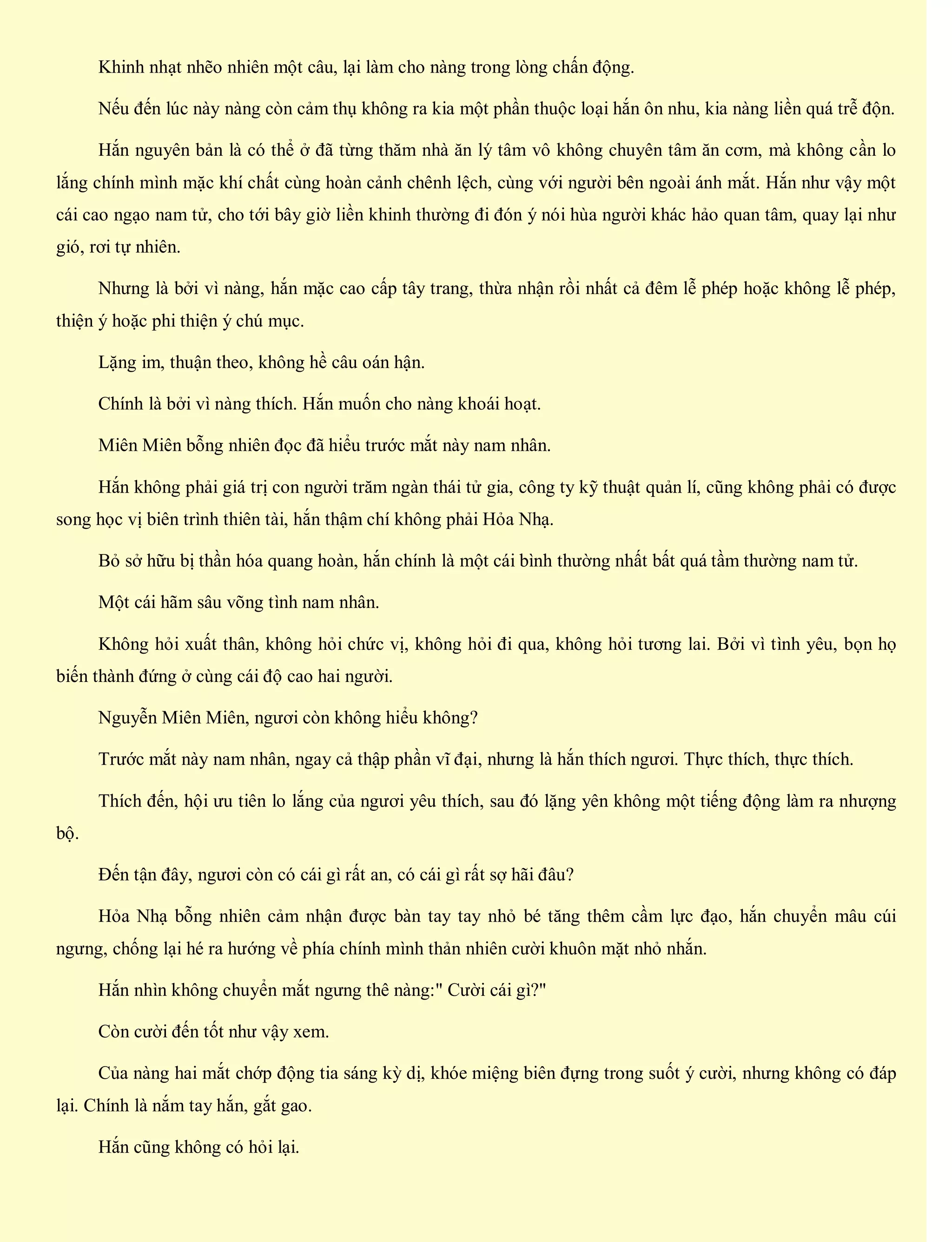 Khinh nhạt nhẽo nhiên một câu, lại làm cho nàng trong lòng chấn động.
Nếu đến lúc này nàng còn cảm thụ không ra kia một phần thuộc loại hắn ôn nhu, kia nàng liền quá trễ độn.
Hắn nguyên bản là có thể ở đã từng thăm nhà ăn lý tâm vô không chuyên tâm ăn cơm, mà không cần lo
lắng chính mình mặc khí chất cùng hoàn cảnh chênh lệch, cùng với người bên ngoài ánh mắt. Hắn như vậy một
cái cao ngạo nam tử, cho tới bây giờ liền khinh thường đi đón ý nói hùa người khác hảo quan tâm, quay lại như
gió, rơi tự nhiên.
Nhưng là bởi vì nàng, hắn mặc cao cấp tây trang, thừa nhận rồi nhất cả đêm lễ phép hoặc không lễ phép,
thiện ý hoặc phi thiện ý chú mục.
Lặng im, thuận theo, không hề câu oán hận.
Chính là bởi vì nàng thích. Hắn muốn cho nàng khoái hoạt.
Miên Miên bỗng nhiên đọc đã hiểu trước mắt này nam nhân.
Hắn không phải giá trị con người trăm ngàn thái tử gia, công ty kỹ thuật quản lí, cũng không phải có được
song học vị biên trình thiên tài, hắn thậm chí không phải Hỏa Nhạ.
Bỏ sở hữu bị thần hóa quang hoàn, hắn chính là một cái bình thường nhất bất quá tầm thường nam tử.
Một cái hãm sâu võng tình nam nhân.
Không hỏi xuất thân, không hỏi chức vị, không hỏi đi qua, không hỏi tương lai. Bởi vì tình yêu, bọn họ
biến thành đứng ở cùng cái độ cao hai người.
Nguyễn Miên Miên, ngươi còn không hiểu không?
Trước mắt này nam nhân, ngay cả thập phần vĩ đại, nhưng là hắn thích ngươi. Thực thích, thực thích.
Thích đến, hội ưu tiên lo lắng của ngươi yêu thích, sau đó lặng yên không một tiếng động làm ra nhượng
bộ.
Đến tận đây, ngươi còn có cái gì rất an, có cái gì rất sợ hãi đâu?
Hỏa Nhạ bỗng nhiên cảm nhận được bàn tay tay nhỏ bé tăng thêm cầm lực đạo, hắn chuyển mâu cúi
ngưng, chống lại hé ra hướng về phía chính mình thản nhiên cười khuôn mặt nhỏ nhắn.
Hắn nhìn không chuyển mắt ngưng thê nàng:" Cười cái gì?"
Còn cười đến tốt như vậy xem.
Của nàng hai mắt chớp động tia sáng kỳ dị, khóe miệng biên đựng trong suốt ý cười, nhưng không có đáp
lại. Chính là nắm tay hắn, gắt gao.
Hắn cũng không có hỏi lại.
 