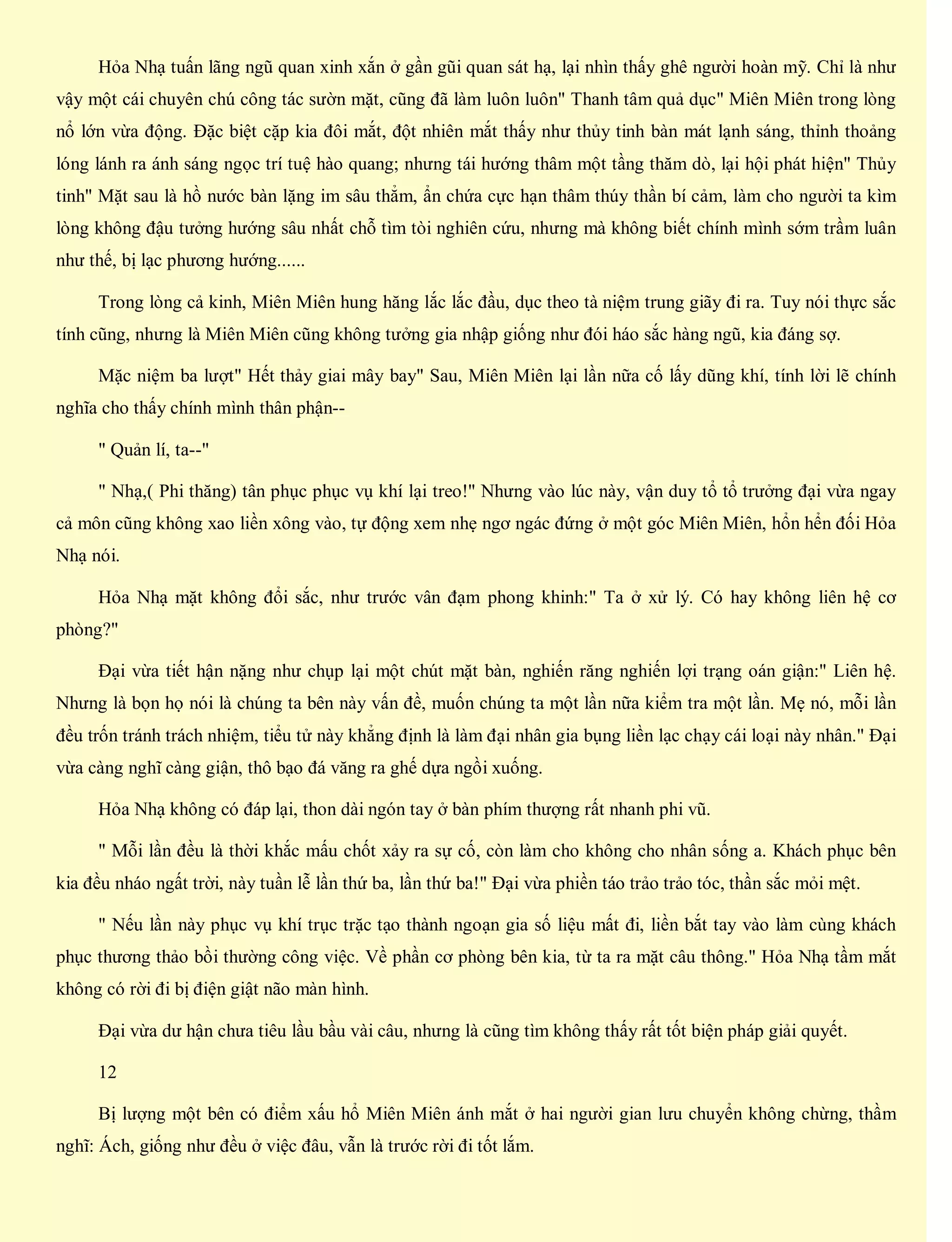 Hỏa Nhạ tuấn lãng ngũ quan xinh xắn ở gần gũi quan sát hạ, lại nhìn thấy ghê người hoàn mỹ. Chỉ là như
vậy một cái chuyên chú công tác sườn mặt, cũng đã làm luôn luôn" Thanh tâm quả dục" Miên Miên trong lòng
nổ lớn vừa động. Đặc biệt cặp kia đôi mắt, đột nhiên mắt thấy như thủy tinh bàn mát lạnh sáng, thỉnh thoảng
lóng lánh ra ánh sáng ngọc trí tuệ hào quang; nhưng tái hướng thâm một tầng thăm dò, lại hội phát hiện" Thủy
tinh" Mặt sau là hồ nước bàn lặng im sâu thẳm, ẩn chứa cực hạn thâm thúy thần bí cảm, làm cho người ta kìm
lòng không đậu tưởng hướng sâu nhất chỗ tìm tòi nghiên cứu, nhưng mà không biết chính mình sớm trầm luân
như thế, bị lạc phương hướng......
Trong lòng cả kinh, Miên Miên hung hăng lắc lắc đầu, dục theo tà niệm trung giãy đi ra. Tuy nói thực sắc
tính cũng, nhưng là Miên Miên cũng không tưởng gia nhập giống như đói háo sắc hàng ngũ, kia đáng sợ.
Mặc niệm ba lượt" Hết thảy giai mây bay" Sau, Miên Miên lại lần nữa cố lấy dũng khí, tính lời lẽ chính
nghĩa cho thấy chính mình thân phận--
" Quản lí, ta--"
" Nhạ,( Phi thăng) tân phục phục vụ khí lại treo!" Nhưng vào lúc này, vận duy tổ tổ trưởng đại vừa ngay
cả môn cũng không xao liền xông vào, tự động xem nhẹ ngơ ngác đứng ở một góc Miên Miên, hổn hển đối Hỏa
Nhạ nói.
Hỏa Nhạ mặt không đổi sắc, như trước vân đạm phong khinh:" Ta ở xử lý. Có hay không liên hệ cơ
phòng?"
Đại vừa tiết hận nặng như chụp lại một chút mặt bàn, nghiến răng nghiến lợi trạng oán giận:" Liên hệ.
Nhưng là bọn họ nói là chúng ta bên này vấn đề, muốn chúng ta một lần nữa kiểm tra một lần. Mẹ nó, mỗi lần
đều trốn tránh trách nhiệm, tiểu tử này khẳng định là làm đại nhân gia bụng liền lạc chạy cái loại này nhân." Đại
vừa càng nghĩ càng giận, thô bạo đá văng ra ghế dựa ngồi xuống.
Hỏa Nhạ không có đáp lại, thon dài ngón tay ở bàn phím thượng rất nhanh phi vũ.
" Mỗi lần đều là thời khắc mấu chốt xảy ra sự cố, còn làm cho không cho nhân sống a. Khách phục bên
kia đều nháo ngất trời, này tuần lễ lần thứ ba, lần thứ ba!" Đại vừa phiền táo trảo trảo tóc, thần sắc mỏi mệt.
" Nếu lần này phục vụ khí trục trặc tạo thành ngoạn gia số liệu mất đi, liền bắt tay vào làm cùng khách
phục thương thảo bồi thường công việc. Về phần cơ phòng bên kia, từ ta ra mặt câu thông." Hỏa Nhạ tầm mắt
không có rời đi bị điện giật não màn hình.
Đại vừa dư hận chưa tiêu lầu bầu vài câu, nhưng là cũng tìm không thấy rất tốt biện pháp giải quyết.
12
Bị lượng một bên có điểm xấu hổ Miên Miên ánh mắt ở hai người gian lưu chuyển không chừng, thầm
nghĩ: Ách, giống như đều ở việc đâu, vẫn là trước rời đi tốt lắm.
 