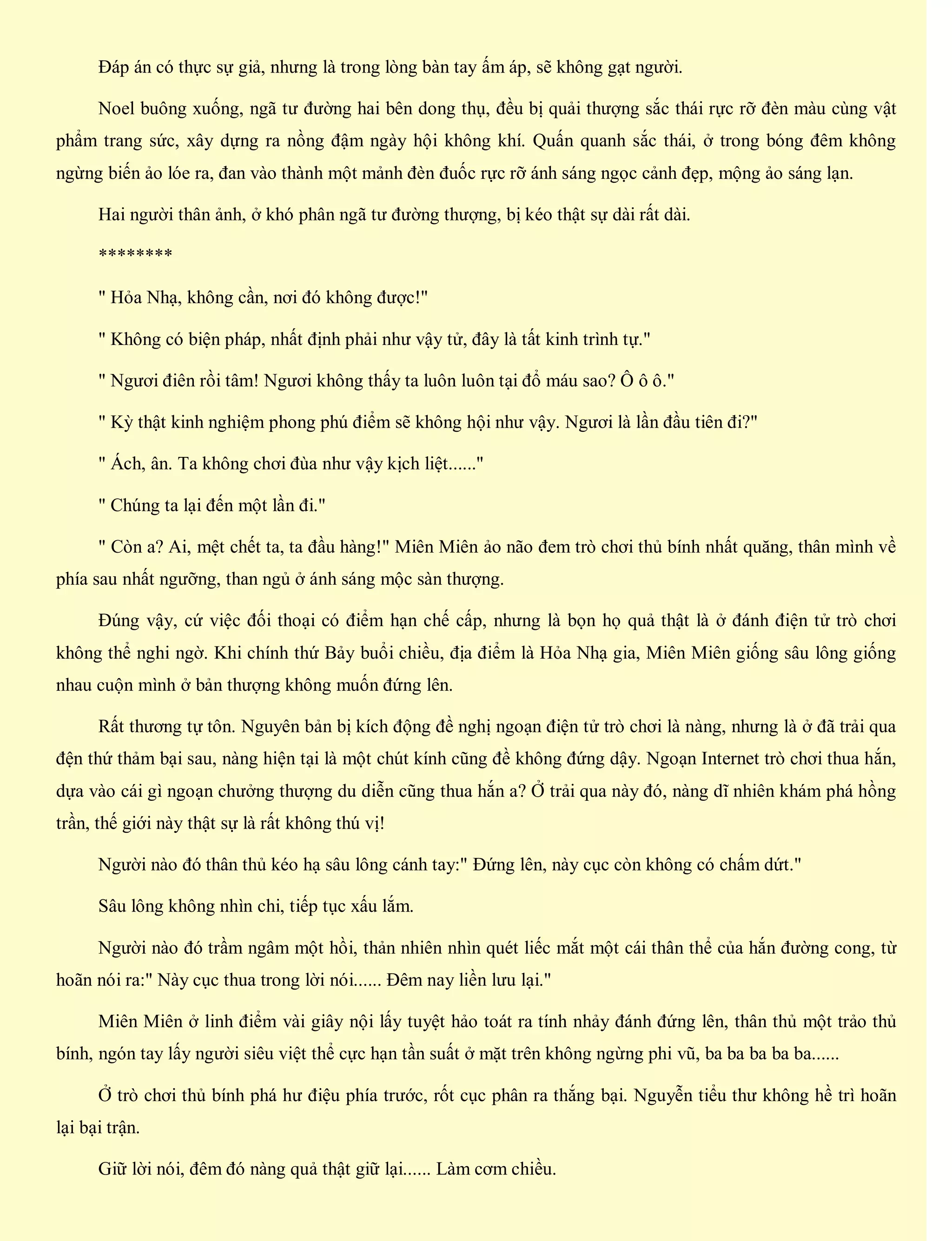 Đáp án có thực sự giả, nhưng là trong lòng bàn tay ấm áp, sẽ không gạt người.
Noel buông xuống, ngã tư đường hai bên dong thụ, đều bị quải thượng sắc thái rực rỡ đèn màu cùng vật
phẩm trang sức, xây dựng ra nồng đậm ngày hội không khí. Quấn quanh sắc thái, ở trong bóng đêm không
ngừng biến ảo lóe ra, đan vào thành một mảnh đèn đuốc rực rỡ ánh sáng ngọc cảnh đẹp, mộng ảo sáng lạn.
Hai người thân ảnh, ở khó phân ngã tư đường thượng, bị kéo thật sự dài rất dài.
********
" Hỏa Nhạ, không cần, nơi đó không được!"
" Không có biện pháp, nhất định phải như vậy tử, đây là tất kinh trình tự."
" Ngươi điên rồi tâm! Ngươi không thấy ta luôn luôn tại đổ máu sao? Ô ô ô."
" Kỳ thật kinh nghiệm phong phú điểm sẽ không hội như vậy. Ngươi là lần đầu tiên đi?"
" Ách, ân. Ta không chơi đùa như vậy kịch liệt......"
" Chúng ta lại đến một lần đi."
" Còn a? Ai, mệt chết ta, ta đầu hàng!" Miên Miên ảo não đem trò chơi thủ bính nhất quăng, thân mình về
phía sau nhất ngưỡng, than ngủ ở ánh sáng mộc sàn thượng.
Đúng vậy, cứ việc đối thoại có điểm hạn chế cấp, nhưng là bọn họ quả thật là ở đánh điện tử trò chơi
không thể nghi ngờ. Khi chính thứ Bảy buổi chiều, địa điểm là Hỏa Nhạ gia, Miên Miên giống sâu lông giống
nhau cuộn mình ở bản thượng không muốn đứng lên.
Rất thương tự tôn. Nguyên bản bị kích động đề nghị ngoạn điện tử trò chơi là nàng, nhưng là ở đã trải qua
đện thứ thảm bại sau, nàng hiện tại là một chút kính cũng đề không đứng dậy. Ngoạn Internet trò chơi thua hắn,
dựa vào cái gì ngoạn chưởng thượng du diễn cũng thua hắn a? Ở trải qua này đó, nàng dĩ nhiên khám phá hồng
trần, thế giới này thật sự là rất không thú vị!
Người nào đó thân thủ kéo hạ sâu lông cánh tay:" Đứng lên, này cục còn không có chấm dứt."
Sâu lông không nhìn chi, tiếp tục xấu lắm.
Người nào đó trầm ngâm một hồi, thản nhiên nhìn quét liếc mắt một cái thân thể của hắn đường cong, từ
hoãn nói ra:" Này cục thua trong lời nói...... Đêm nay liền lưu lại."
Miên Miên ở linh điểm vài giây nội lấy tuyệt hảo toát ra tính nhảy đánh đứng lên, thân thủ một trảo thủ
bính, ngón tay lấy người siêu việt thể cực hạn tần suất ở mặt trên không ngừng phi vũ, ba ba ba ba ba......
Ở trò chơi thủ bính phá hư điệu phía trước, rốt cục phân ra thắng bại. Nguyễn tiểu thư không hề trì hoãn
lại bại trận.
Giữ lời nói, đêm đó nàng quả thật giữ lại...... Làm cơm chiều.
 
