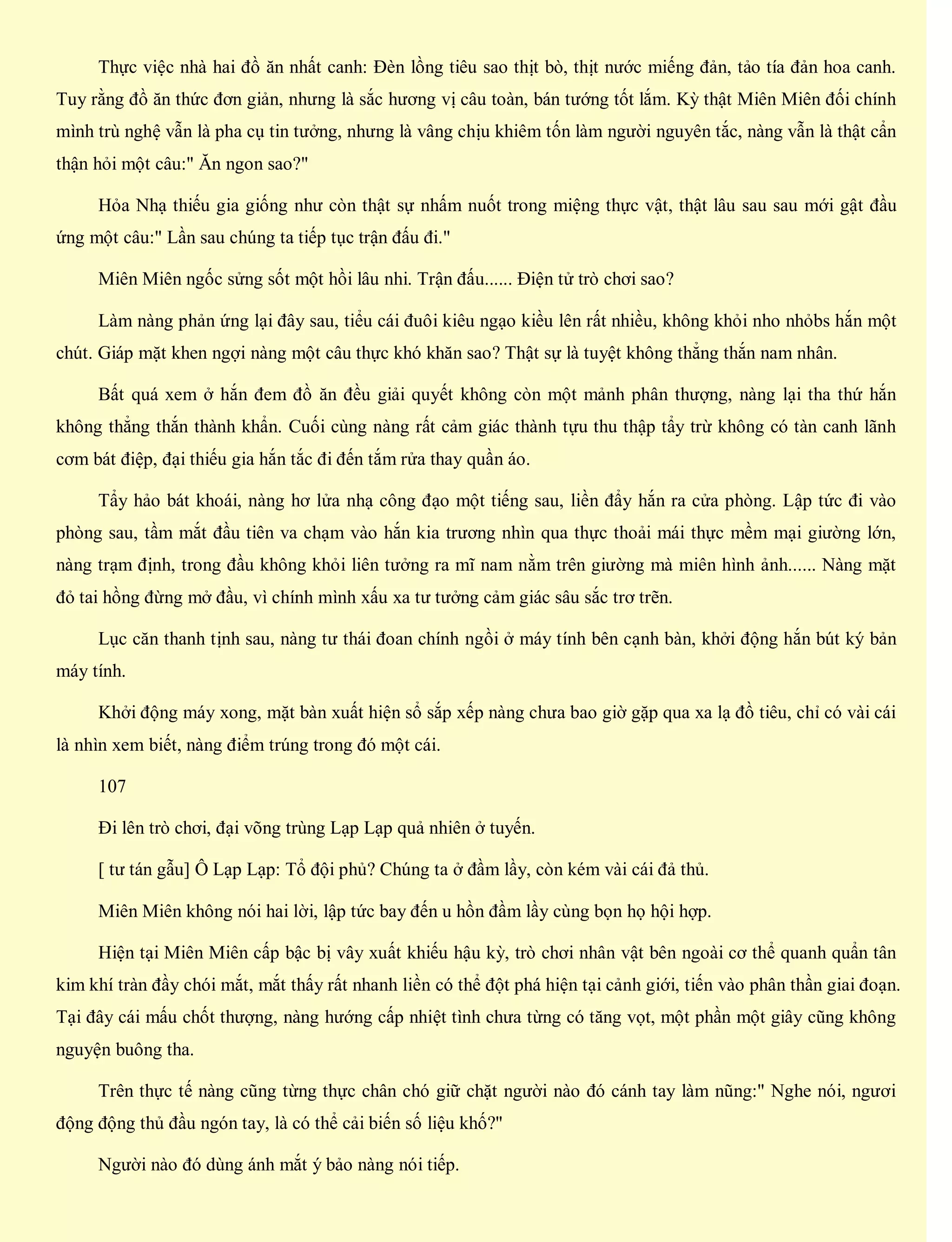 Thực việc nhà hai đồ ăn nhất canh: Đèn lồng tiêu sao thịt bò, thịt nước miếng đản, tảo tía đản hoa canh.
Tuy rằng đồ ăn thức đơn giản, nhưng là sắc hương vị câu toàn, bán tướng tốt lắm. Kỳ thật Miên Miên đối chính
mình trù nghệ vẫn là pha cụ tin tưởng, nhưng là vâng chịu khiêm tốn làm người nguyên tắc, nàng vẫn là thật cẩn
thận hỏi một câu:" Ăn ngon sao?"
Hỏa Nhạ thiếu gia giống như còn thật sự nhấm nuốt trong miệng thực vật, thật lâu sau sau mới gật đầu
ứng một câu:" Lần sau chúng ta tiếp tục trận đấu đi."
Miên Miên ngốc sửng sốt một hồi lâu nhi. Trận đấu...... Điện tử trò chơi sao?
Làm nàng phản ứng lại đây sau, tiểu cái đuôi kiêu ngạo kiều lên rất nhiều, không khỏi nho nhỏbs hắn một
chút. Giáp mặt khen ngợi nàng một câu thực khó khăn sao? Thật sự là tuyệt không thẳng thắn nam nhân.
Bất quá xem ở hắn đem đồ ăn đều giải quyết không còn một mảnh phân thượng, nàng lại tha thứ hắn
không thẳng thắn thành khẩn. Cuối cùng nàng rất cảm giác thành tựu thu thập tẩy trừ không có tàn canh lãnh
cơm bát điệp, đại thiếu gia hắn tắc đi đến tắm rửa thay quần áo.
Tẩy hảo bát khoái, nàng hơ lửa nhạ công đạo một tiếng sau, liền đẩy hắn ra cửa phòng. Lập tức đi vào
phòng sau, tầm mắt đầu tiên va chạm vào hắn kia trương nhìn qua thực thoải mái thực mềm mại giường lớn,
nàng trạm định, trong đầu không khỏi liên tưởng ra mĩ nam nằm trên giường mà miên hình ảnh...... Nàng mặt
đỏ tai hồng đừng mở đầu, vì chính mình xấu xa tư tưởng cảm giác sâu sắc trơ trẽn.
Lục căn thanh tịnh sau, nàng tư thái đoan chính ngồi ở máy tính bên cạnh bàn, khởi động hắn bút ký bản
máy tính.
Khởi động máy xong, mặt bàn xuất hiện sổ sắp xếp nàng chưa bao giờ gặp qua xa lạ đồ tiêu, chỉ có vài cái
là nhìn xem biết, nàng điểm trúng trong đó một cái.
107
Đi lên trò chơi, đại võng trùng Lạp Lạp quả nhiên ở tuyến.
[ tư tán gẫu] Ô Lạp Lạp: Tổ đội phủ? Chúng ta ở đầm lầy, còn kém vài cái đả thủ.
Miên Miên không nói hai lời, lập tức bay đến u hồn đầm lầy cùng bọn họ hội hợp.
Hiện tại Miên Miên cấp bậc bị vây xuất khiếu hậu kỳ, trò chơi nhân vật bên ngoài cơ thể quanh quẩn tân
kim khí tràn đầy chói mắt, mắt thấy rất nhanh liền có thể đột phá hiện tại cảnh giới, tiến vào phân thần giai đoạn.
Tại đây cái mấu chốt thượng, nàng hướng cấp nhiệt tình chưa từng có tăng vọt, một phần một giây cũng không
nguyện buông tha.
Trên thực tế nàng cũng từng thực chân chó giữ chặt người nào đó cánh tay làm nũng:" Nghe nói, ngươi
động động thủ đầu ngón tay, là có thể cải biến số liệu khố?"
Người nào đó dùng ánh mắt ý bảo nàng nói tiếp.
 