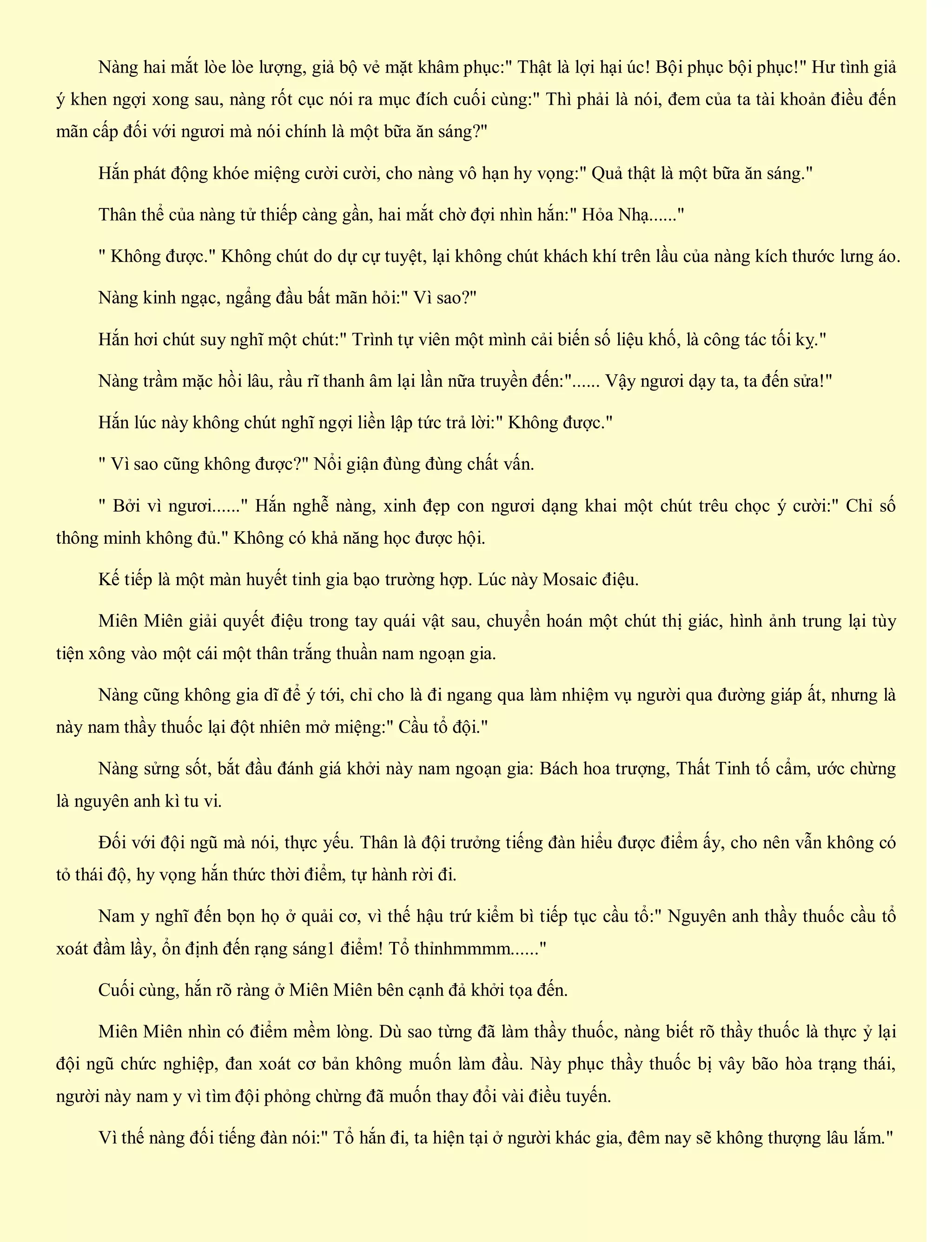 Nàng hai mắt lòe lòe lượng, giả bộ vẻ mặt khâm phục:" Thật là lợi hại úc! Bội phục bội phục!" Hư tình giả
ý khen ngợi xong sau, nàng rốt cục nói ra mục đích cuối cùng:" Thì phải là nói, đem của ta tài khoản điều đến
mãn cấp đối với ngươi mà nói chính là một bữa ăn sáng?"
Hắn phát động khóe miệng cười cười, cho nàng vô hạn hy vọng:" Quả thật là một bữa ăn sáng."
Thân thể của nàng tử thiếp càng gần, hai mắt chờ đợi nhìn hắn:" Hỏa Nhạ......"
" Không được." Không chút do dự cự tuyệt, lại không chút khách khí trên lầu của nàng kích thước lưng áo.
Nàng kinh ngạc, ngẩng đầu bất mãn hỏi:" Vì sao?"
Hắn hơi chút suy nghĩ một chút:" Trình tự viên một mình cải biến số liệu khố, là công tác tối kỵ."
Nàng trầm mặc hồi lâu, rầu rĩ thanh âm lại lần nữa truyền đến:"...... Vậy ngươi dạy ta, ta đến sửa!"
Hắn lúc này không chút nghĩ ngợi liền lập tức trả lời:" Không được."
" Vì sao cũng không được?" Nổi giận đùng đùng chất vấn.
" Bởi vì ngươi......" Hắn nghễ nàng, xinh đẹp con ngươi dạng khai một chút trêu chọc ý cười:" Chỉ số
thông minh không đủ." Không có khả năng học được hội.
Kế tiếp là một màn huyết tinh gia bạo trường hợp. Lúc này Mosaic điệu.
Miên Miên giải quyết điệu trong tay quái vật sau, chuyển hoán một chút thị giác, hình ảnh trung lại tùy
tiện xông vào một cái một thân trắng thuần nam ngoạn gia.
Nàng cũng không gia dĩ để ý tới, chỉ cho là đi ngang qua làm nhiệm vụ người qua đường giáp ất, nhưng là
này nam thầy thuốc lại đột nhiên mở miệng:" Cầu tổ đội."
Nàng sửng sốt, bắt đầu đánh giá khởi này nam ngoạn gia: Bách hoa trượng, Thất Tinh tố cẩm, ước chừng
là nguyên anh kì tu vi.
Đối với đội ngũ mà nói, thực yếu. Thân là đội trưởng tiếng đàn hiểu được điểm ấy, cho nên vẫn không có
tỏ thái độ, hy vọng hắn thức thời điểm, tự hành rời đi.
Nam y nghĩ đến bọn họ ở quải cơ, vì thế hậu trứ kiểm bì tiếp tục cầu tổ:" Nguyên anh thầy thuốc cầu tổ
xoát đầm lầy, ổn định đến rạng sáng1 điểm! Tổ thỉnhmmmm......"
Cuối cùng, hắn rõ ràng ở Miên Miên bên cạnh đả khởi tọa đến.
Miên Miên nhìn có điểm mềm lòng. Dù sao từng đã làm thầy thuốc, nàng biết rõ thầy thuốc là thực ỷ lại
đội ngũ chức nghiệp, đan xoát cơ bản không muốn làm đầu. Này phục thầy thuốc bị vây bão hòa trạng thái,
người này nam y vì tìm đội phỏng chừng đã muốn thay đổi vài điều tuyến.
Vì thế nàng đối tiếng đàn nói:" Tổ hắn đi, ta hiện tại ở người khác gia, đêm nay sẽ không thượng lâu lắm."
 