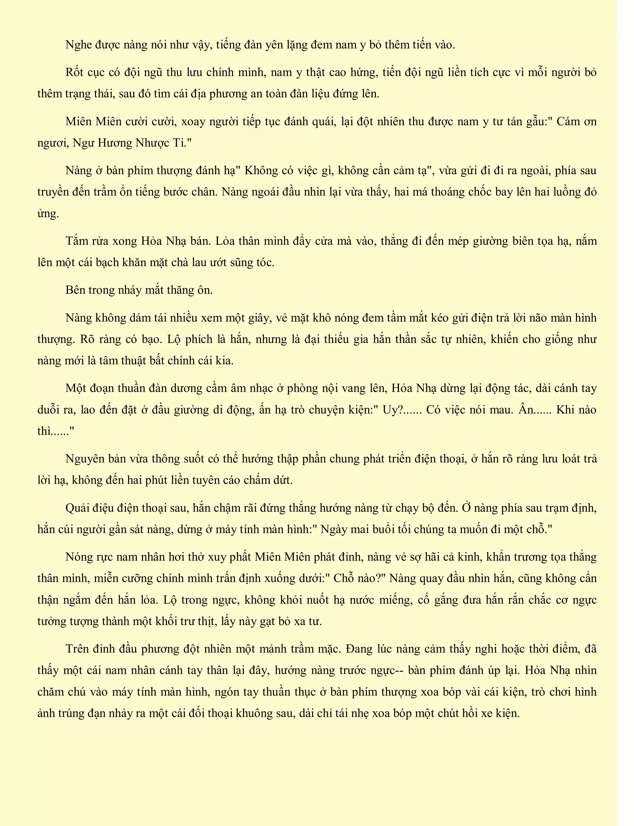 Nghe được nàng nói như vậy, tiếng đàn yên lặng đem nam y bỏ thêm tiến vào.
Rốt cục có đội ngũ thu lưu chính mình, nam y thật cao hứng, tiến đội ngũ liền tích cực vì mỗi người bỏ
thêm trạng thái, sau đó tìm cái địa phương an toàn đàn liệu đứng lên.
Miên Miên cười cười, xoay người tiếp tục đánh quái, lại đột nhiên thu được nam y tư tán gẫu:" Cám ơn
ngươi, Ngư Hương Nhược Ti."
Nàng ở bàn phím thượng đánh hạ" Không có việc gì, không cần cảm tạ", vừa gửi đi đi ra ngoài, phía sau
truyền đến trầm ổn tiếng bước chân. Nàng ngoái đầu nhìn lại vừa thấy, hai má thoáng chốc bay lên hai luồng đỏ
ửng.
Tắm rửa xong Hỏa Nhạ bán. Lỏa thân mình đẩy cửa mà vào, thẳng đi đến mép giường biên tọa hạ, nắm
lên một cái bạch khăn mặt chà lau ướt sũng tóc.
Bên trong nháy mắt thăng ôn.
Nàng không dám tái nhiều xem một giây, vẻ mặt khô nóng đem tầm mắt kéo gửi điện trả lời não màn hình
thượng. Rõ ràng có bạo. Lộ phích là hắn, nhưng là đại thiếu gia hắn thần sắc tự nhiên, khiến cho giống như
nàng mới là tâm thuật bất chính cái kia.
Một đoạn thuần đàn dương cầm âm nhạc ở phòng nội vang lên, Hỏa Nhạ dừng lại động tác, dài cánh tay
duỗi ra, lao đến đặt ở đầu giường di động, ấn hạ trò chuyện kiện:" Uy?...... Có việc nói mau. Ân...... Khi nào
thì......"
Nguyên bản vừa thông suốt có thể hướng thập phần chung phát triển điện thoại, ở hắn rõ ràng lưu loát trả
lời hạ, không đến hai phút liền tuyên cáo chấm dứt.
Quải điệu điện thoại sau, hắn chậm rãi đứng thẳng hướng nàng từ chạy bộ đến. Ở nàng phía sau trạm định,
hắn cúi người gần sát nàng, dừng ở máy tính màn hình:" Ngày mai buổi tối chúng ta muốn đi một chỗ."
Nóng rực nam nhân hơi thở xuy phất Miên Miên phát đỉnh, nàng vẻ sợ hãi cả kinh, khẩn trương tọa thẳng
thân mình, miễn cưỡng chính mình trấn định xuống dưới:" Chỗ nào?" Nàng quay đầu nhìn hắn, cũng không cẩn
thận ngắm đến hắn lỏa. Lộ trong ngực, không khỏi nuốt hạ nước miếng, cố gắng đưa hắn rắn chắc cơ ngực
tưởng tượng thành một khối trư thịt, lấy này gạt bỏ xa tư.
Trên đỉnh đầu phương đột nhiên một mảnh trầm mặc. Đang lúc nàng cảm thấy nghi hoặc thời điểm, đã
thấy một cái nam nhân cánh tay thân lại đây, hướng nàng trước ngực-- bàn phím đánh úp lại. Hỏa Nhạ nhìn
chăm chú vào máy tính màn hình, ngón tay thuần thục ở bàn phím thượng xoa bóp vài cái kiện, trò chơi hình
ảnh trúng đạn nhảy ra một cái đối thoại khuông sau, dài chỉ tái nhẹ xoa bóp một chút hồi xe kiện.
 