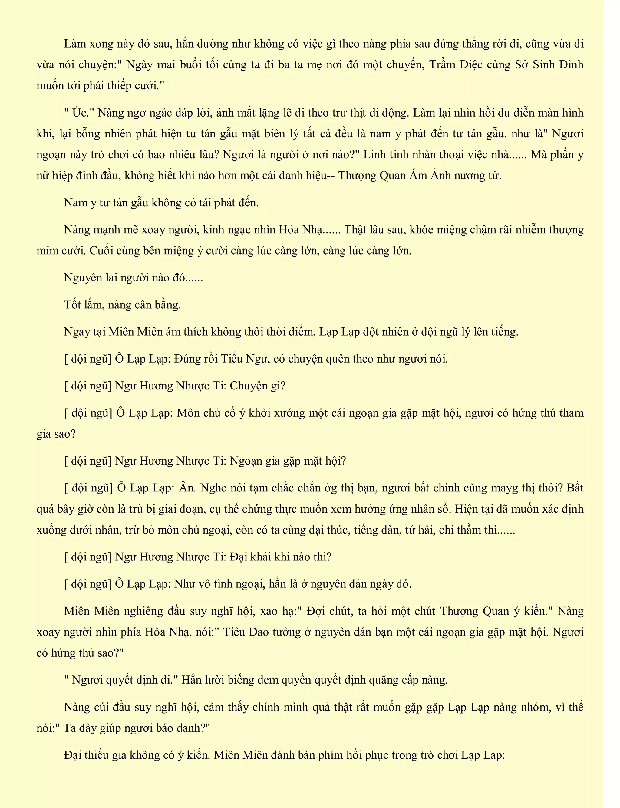 Làm xong này đó sau, hắn dường như không có việc gì theo nàng phía sau đứng thẳng rời đi, cũng vừa đi
vừa nói chuyện:" Ngày mai buổi tối cùng ta đi ba ta mẹ nơi đó một chuyến, Trầm Diệc cùng Sở Sính Đình
muốn tới phái thiếp cưới."
" Úc." Nàng ngơ ngác đáp lời, ánh mắt lặng lẽ đi theo trư thịt di động. Làm lại nhìn hồi du diễn màn hình
khi, lại bỗng nhiên phát hiện tư tán gẫu mặt biên lý tất cả đều là nam y phát đến tư tán gẫu, như là" Ngươi
ngoạn này trò chơi có bao nhiêu lâu? Ngươi là người ở nơi nào?" Linh tinh nhàn thoại việc nhà...... Mà phấn y
nữ hiệp đỉnh đầu, không biết khi nào hơn một cái danh hiệu-- Thượng Quan Ám Ảnh nương tử.
Nam y tư tán gẫu không có tái phát đến.
Nàng mạnh mẽ xoay người, kinh ngạc nhìn Hỏa Nhạ...... Thật lâu sau, khóe miệng chậm rãi nhiễm thượng
mỉm cười. Cuối cùng bên miệng ý cười càng lúc càng lớn, càng lúc càng lớn.
Nguyên lai người nào đó......
Tốt lắm, nàng cân bằng.
Ngay tại Miên Miên ám thích không thôi thời điểm, Lạp Lạp đột nhiên ở đội ngũ lý lên tiếng.
[ đội ngũ] Ô Lạp Lạp: Đúng rồi Tiểu Ngư, có chuyện quên theo như ngươi nói.
[ đội ngũ] Ngư Hương Nhược Ti: Chuyện gì?
[ đội ngũ] Ô Lạp Lạp: Môn chủ cố ý khởi xướng một cái ngoạn gia gặp mặt hội, ngươi có hứng thú tham
gia sao?
[ đội ngũ] Ngư Hương Nhược Ti: Ngoạn gia gặp mặt hội?
[ đội ngũ] Ô Lạp Lạp: Ân. Nghe nói tạm chắc chắn ởg thị bạn, ngươi bất chính cũng mayg thị thôi? Bất
quá bây giờ còn là trù bị giai đoạn, cụ thể chứng thực muốn xem hưởng ứng nhân sổ. Hiện tại đã muốn xác định
xuống dưới nhân, trừ bỏ môn chủ ngoại, còn có ta cùng đại thúc, tiếng đàn, tứ hải, chi thầm thì......
[ đội ngũ] Ngư Hương Nhược Ti: Đại khái khi nào thì?
[ đội ngũ] Ô Lạp Lạp: Như vô tình ngoại, hẳn là ở nguyên đán ngày đó.
Miên Miên nghiêng đầu suy nghĩ hội, xao hạ:" Đợi chút, ta hỏi một chút Thượng Quan ý kiến." Nàng
xoay người nhìn phía Hỏa Nhạ, nói:" Tiêu Dao tưởng ở nguyên đán bạn một cái ngoạn gia gặp mặt hội. Ngươi
có hứng thú sao?"
" Ngươi quyết định đi." Hắn lười biếng đem quyền quyết định quăng cấp nàng.
Nàng cúi đầu suy nghĩ hội, cảm thấy chính mình quả thật rất muốn gặp gặp Lạp Lạp nàng nhóm, vì thế
nói:" Ta đây giúp ngươi báo danh?"
Đại thiếu gia không có ý kiến. Miên Miên đánh bàn phím hồi phục trong trò chơi Lạp Lạp:
 