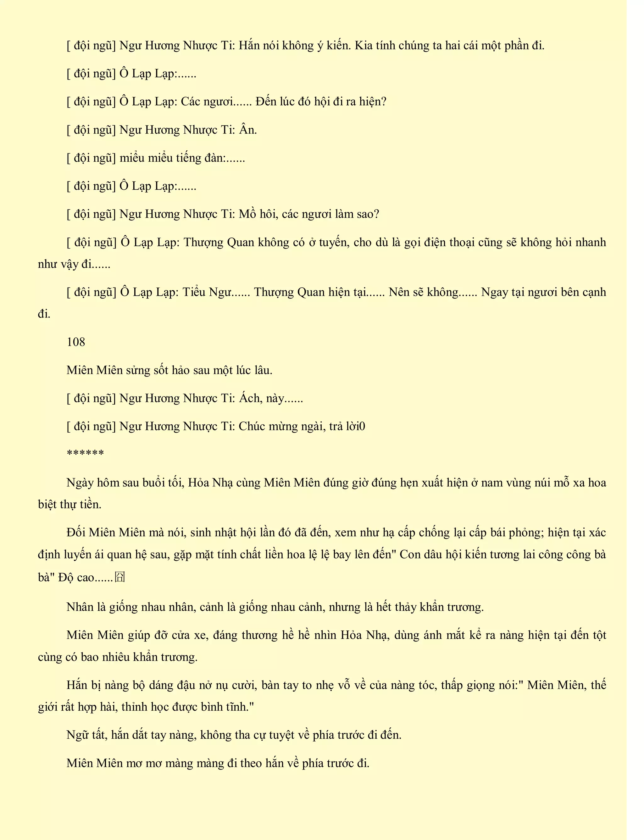 [ đội ngũ] Ngư Hương Nhược Ti: Hắn nói không ý kiến. Kia tính chúng ta hai cái một phần đi.
[ đội ngũ] Ô Lạp Lạp:......
[ đội ngũ] Ô Lạp Lạp: Các ngươi...... Đến lúc đó hội đi ra hiện?
[ đội ngũ] Ngư Hương Nhược Ti: Ân.
[ đội ngũ] miểu miểu tiếng đàn:......
[ đội ngũ] Ô Lạp Lạp:......
[ đội ngũ] Ngư Hương Nhược Ti: Mồ hôi, các ngươi làm sao?
[ đội ngũ] Ô Lạp Lạp: Thượng Quan không có ở tuyến, cho dù là gọi điện thoại cũng sẽ không hỏi nhanh
như vậy đi......
[ đội ngũ] Ô Lạp Lạp: Tiểu Ngư...... Thượng Quan hiện tại...... Nên sẽ không...... Ngay tại ngươi bên cạnh
đi.
108
Miên Miên sửng sốt hảo sau một lúc lâu.
[ đội ngũ] Ngư Hương Nhược Ti: Ách, này......
[ đội ngũ] Ngư Hương Nhược Ti: Chúc mừng ngài, trả lời0
******
Ngày hôm sau buổi tối, Hỏa Nhạ cùng Miên Miên đúng giờ đúng hẹn xuất hiện ở nam vùng núi mỗ xa hoa
biệt thự tiền.
Đối Miên Miên mà nói, sinh nhật hội lần đó đã đến, xem như hạ cấp chống lại cấp bái phỏng; hiện tại xác
định luyến ái quan hệ sau, gặp mặt tính chất liền hoa lệ lệ bay lên đến" Con dâu hội kiến tương lai công công bà
bà" Độ cao......囧
Nhân là giống nhau nhân, cảnh là giống nhau cảnh, nhưng là hết thảy khẩn trương.
Miên Miên giúp đỡ cửa xe, đáng thương hề hề nhìn Hỏa Nhạ, dùng ánh mắt kể ra nàng hiện tại đến tột
cùng có bao nhiêu khẩn trương.
Hắn bị nàng bộ dáng đậu nở nụ cười, bàn tay to nhẹ vỗ về của nàng tóc, thấp giọng nói:" Miên Miên, thế
giới rất hợp hài, thỉnh học được bình tĩnh."
Ngữ tất, hắn dắt tay nàng, không tha cự tuyệt về phía trước đi đến.
Miên Miên mơ mơ màng màng đi theo hắn về phía trước đi.
 