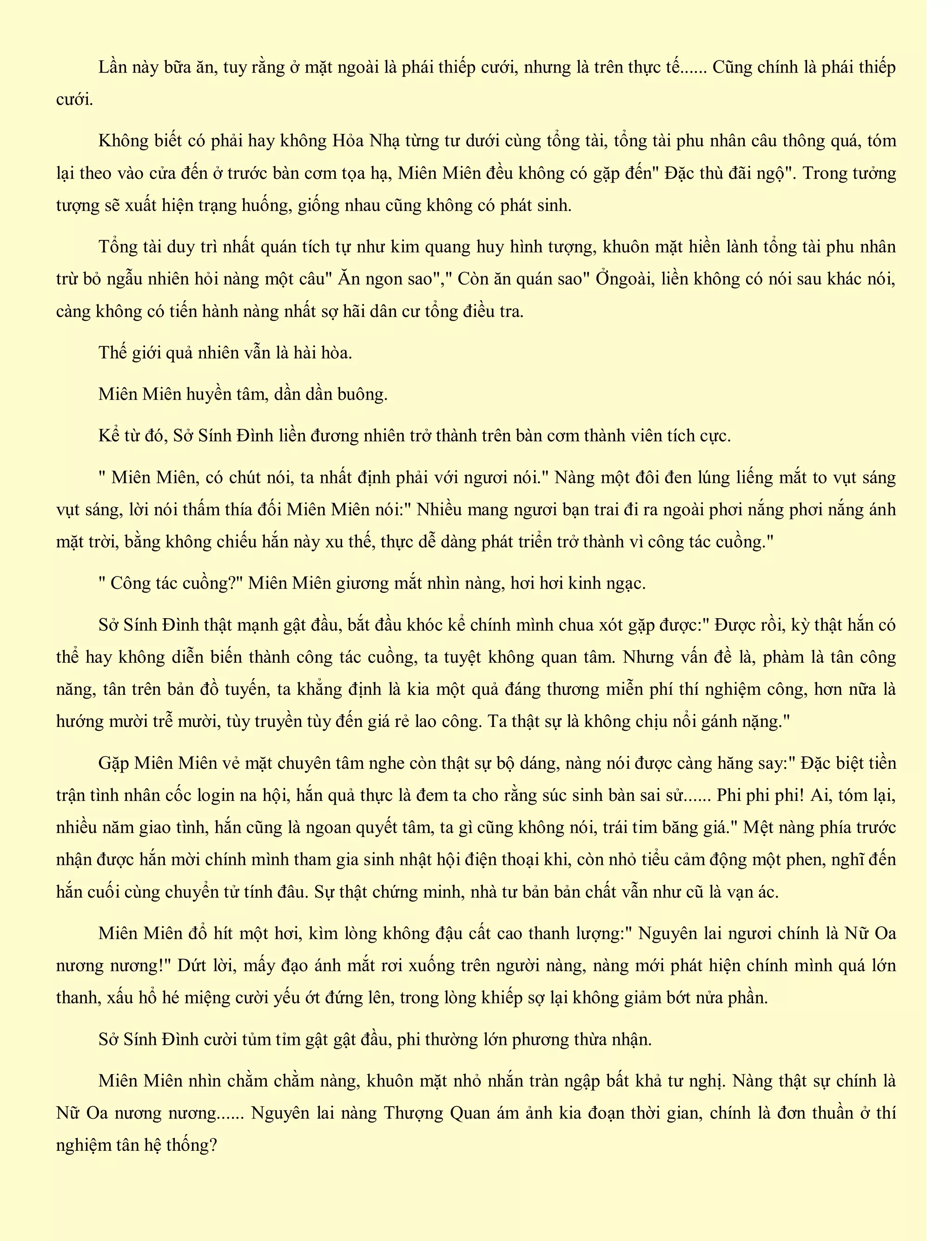 Lần này bữa ăn, tuy rằng ở mặt ngoài là phái thiếp cưới, nhưng là trên thực tế...... Cũng chính là phái thiếp
cưới.
Không biết có phải hay không Hỏa Nhạ từng tư dưới cùng tổng tài, tổng tài phu nhân câu thông quá, tóm
lại theo vào cửa đến ở trước bàn cơm tọa hạ, Miên Miên đều không có gặp đến" Đặc thù đãi ngộ". Trong tưởng
tượng sẽ xuất hiện trạng huống, giống nhau cũng không có phát sinh.
Tổng tài duy trì nhất quán tích tự như kim quang huy hình tượng, khuôn mặt hiền lành tổng tài phu nhân
trừ bỏ ngẫu nhiên hỏi nàng một câu" Ăn ngon sao"," Còn ăn quán sao" Ởngoài, liền không có nói sau khác nói,
càng không có tiến hành nàng nhất sợ hãi dân cư tổng điều tra.
Thế giới quả nhiên vẫn là hài hòa.
Miên Miên huyền tâm, dần dần buông.
Kể từ đó, Sở Sính Đình liền đương nhiên trở thành trên bàn cơm thành viên tích cực.
" Miên Miên, có chút nói, ta nhất định phải với ngươi nói." Nàng một đôi đen lúng liếng mắt to vụt sáng
vụt sáng, lời nói thấm thía đối Miên Miên nói:" Nhiều mang ngươi bạn trai đi ra ngoài phơi nắng phơi nắng ánh
mặt trời, bằng không chiếu hắn này xu thế, thực dễ dàng phát triển trở thành vì công tác cuồng."
" Công tác cuồng?" Miên Miên giương mắt nhìn nàng, hơi hơi kinh ngạc.
Sở Sính Đình thật mạnh gật đầu, bắt đầu khóc kể chính mình chua xót gặp được:" Được rồi, kỳ thật hắn có
thể hay không diễn biến thành công tác cuồng, ta tuyệt không quan tâm. Nhưng vấn đề là, phàm là tân công
năng, tân trên bản đồ tuyến, ta khẳng định là kia một quả đáng thương miễn phí thí nghiệm công, hơn nữa là
hướng mười trễ mười, tùy truyền tùy đến giá rẻ lao công. Ta thật sự là không chịu nổi gánh nặng."
Gặp Miên Miên vẻ mặt chuyên tâm nghe còn thật sự bộ dáng, nàng nói được càng hăng say:" Đặc biệt tiền
trận tình nhân cốc login na hội, hắn quả thực là đem ta cho rằng súc sinh bàn sai sử...... Phi phi phi! Ai, tóm lại,
nhiều năm giao tình, hắn cũng là ngoan quyết tâm, ta gì cũng không nói, trái tim băng giá." Mệt nàng phía trước
nhận được hắn mời chính mình tham gia sinh nhật hội điện thoại khi, còn nhỏ tiểu cảm động một phen, nghĩ đến
hắn cuối cùng chuyển tử tính đâu. Sự thật chứng minh, nhà tư bản bản chất vẫn như cũ là vạn ác.
Miên Miên đổ hít một hơi, kìm lòng không đậu cất cao thanh lượng:" Nguyên lai ngươi chính là Nữ Oa
nương nương!" Dứt lời, mấy đạo ánh mắt rơi xuống trên người nàng, nàng mới phát hiện chính mình quá lớn
thanh, xấu hổ hé miệng cười yếu ớt đứng lên, trong lòng khiếp sợ lại không giảm bớt nửa phần.
Sở Sính Đình cười tủm tỉm gật gật đầu, phi thường lớn phương thừa nhận.
Miên Miên nhìn chằm chằm nàng, khuôn mặt nhỏ nhắn tràn ngập bất khả tư nghị. Nàng thật sự chính là
Nữ Oa nương nương...... Nguyên lai nàng Thượng Quan ám ảnh kia đoạn thời gian, chính là đơn thuần ở thí
nghiệm tân hệ thống?
 