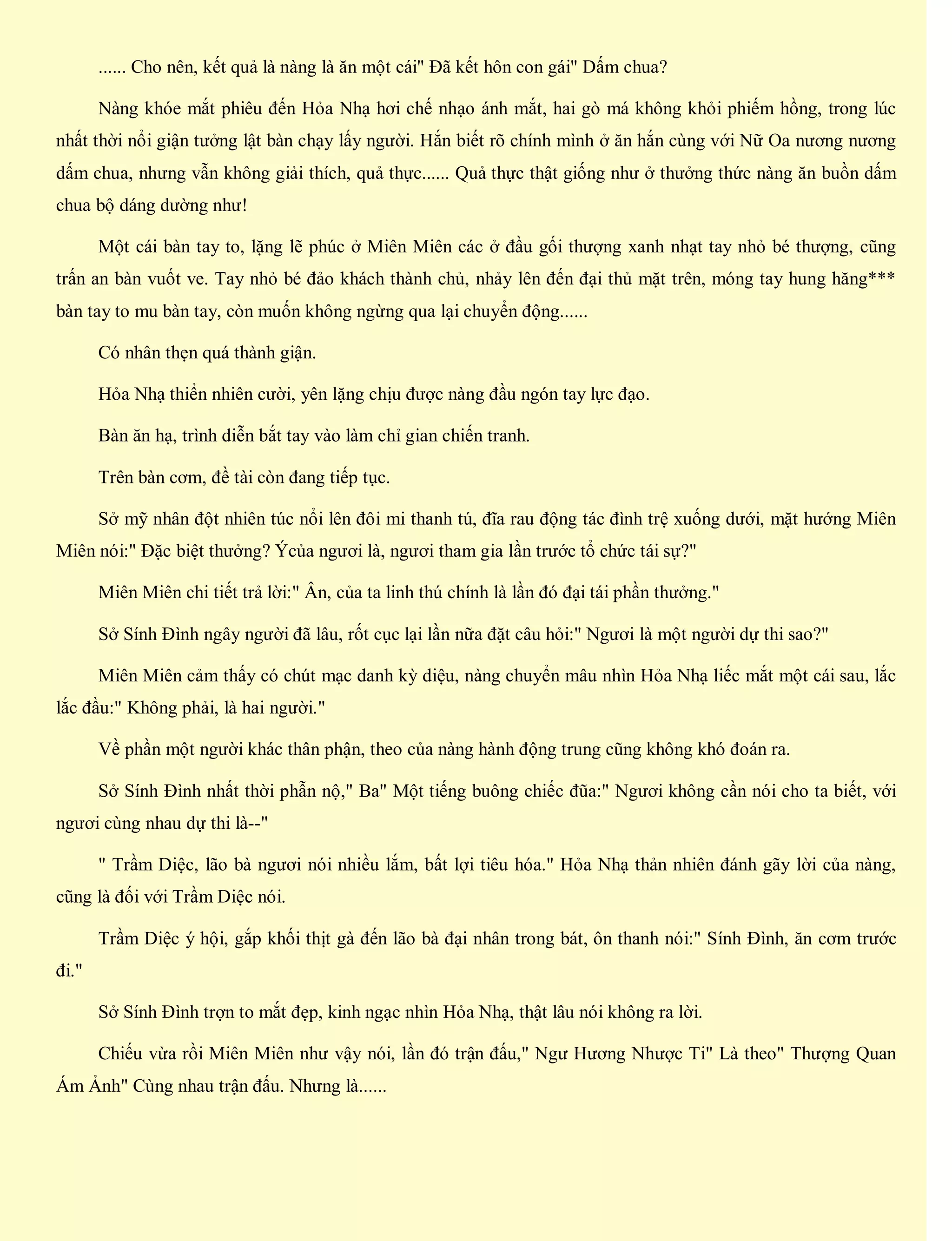 ...... Cho nên, kết quả là nàng là ăn một cái" Đã kết hôn con gái" Dấm chua?
Nàng khóe mắt phiêu đến Hỏa Nhạ hơi chế nhạo ánh mắt, hai gò má không khỏi phiếm hồng, trong lúc
nhất thời nổi giận tưởng lật bàn chạy lấy người. Hắn biết rõ chính mình ở ăn hắn cùng với Nữ Oa nương nương
dấm chua, nhưng vẫn không giải thích, quả thực...... Quả thực thật giống như ở thưởng thức nàng ăn buồn dấm
chua bộ dáng dường như!
Một cái bàn tay to, lặng lẽ phúc ở Miên Miên các ở đầu gối thượng xanh nhạt tay nhỏ bé thượng, cũng
trấn an bàn vuốt ve. Tay nhỏ bé đảo khách thành chủ, nhảy lên đến đại thủ mặt trên, móng tay hung hăng***
bàn tay to mu bàn tay, còn muốn không ngừng qua lại chuyển động......
Có nhân thẹn quá thành giận.
Hỏa Nhạ thiển nhiên cười, yên lặng chịu được nàng đầu ngón tay lực đạo.
Bàn ăn hạ, trình diễn bắt tay vào làm chỉ gian chiến tranh.
Trên bàn cơm, đề tài còn đang tiếp tục.
Sở mỹ nhân đột nhiên túc nổi lên đôi mi thanh tú, đĩa rau động tác đình trệ xuống dưới, mặt hướng Miên
Miên nói:" Đặc biệt thưởng? Ýcủa ngươi là, ngươi tham gia lần trước tổ chức tái sự?"
Miên Miên chi tiết trả lời:" Ân, của ta linh thú chính là lần đó đại tái phần thưởng."
Sở Sính Đình ngây người đã lâu, rốt cục lại lần nữa đặt câu hỏi:" Ngươi là một người dự thi sao?"
Miên Miên cảm thấy có chút mạc danh kỳ diệu, nàng chuyển mâu nhìn Hỏa Nhạ liếc mắt một cái sau, lắc
lắc đầu:" Không phải, là hai người."
Về phần một người khác thân phận, theo của nàng hành động trung cũng không khó đoán ra.
Sở Sính Đình nhất thời phẫn nộ," Ba" Một tiếng buông chiếc đũa:" Ngươi không cần nói cho ta biết, với
ngươi cùng nhau dự thi là--"
" Trầm Diệc, lão bà ngươi nói nhiều lắm, bất lợi tiêu hóa." Hỏa Nhạ thản nhiên đánh gãy lời của nàng,
cũng là đối với Trầm Diệc nói.
Trầm Diệc ý hội, gắp khối thịt gà đến lão bà đại nhân trong bát, ôn thanh nói:" Sính Đình, ăn cơm trước
đi."
Sở Sính Đình trợn to mắt đẹp, kinh ngạc nhìn Hỏa Nhạ, thật lâu nói không ra lời.
Chiếu vừa rồi Miên Miên như vậy nói, lần đó trận đấu," Ngư Hương Nhược Ti" Là theo" Thượng Quan
Ám Ảnh" Cùng nhau trận đấu. Nhưng là......
 