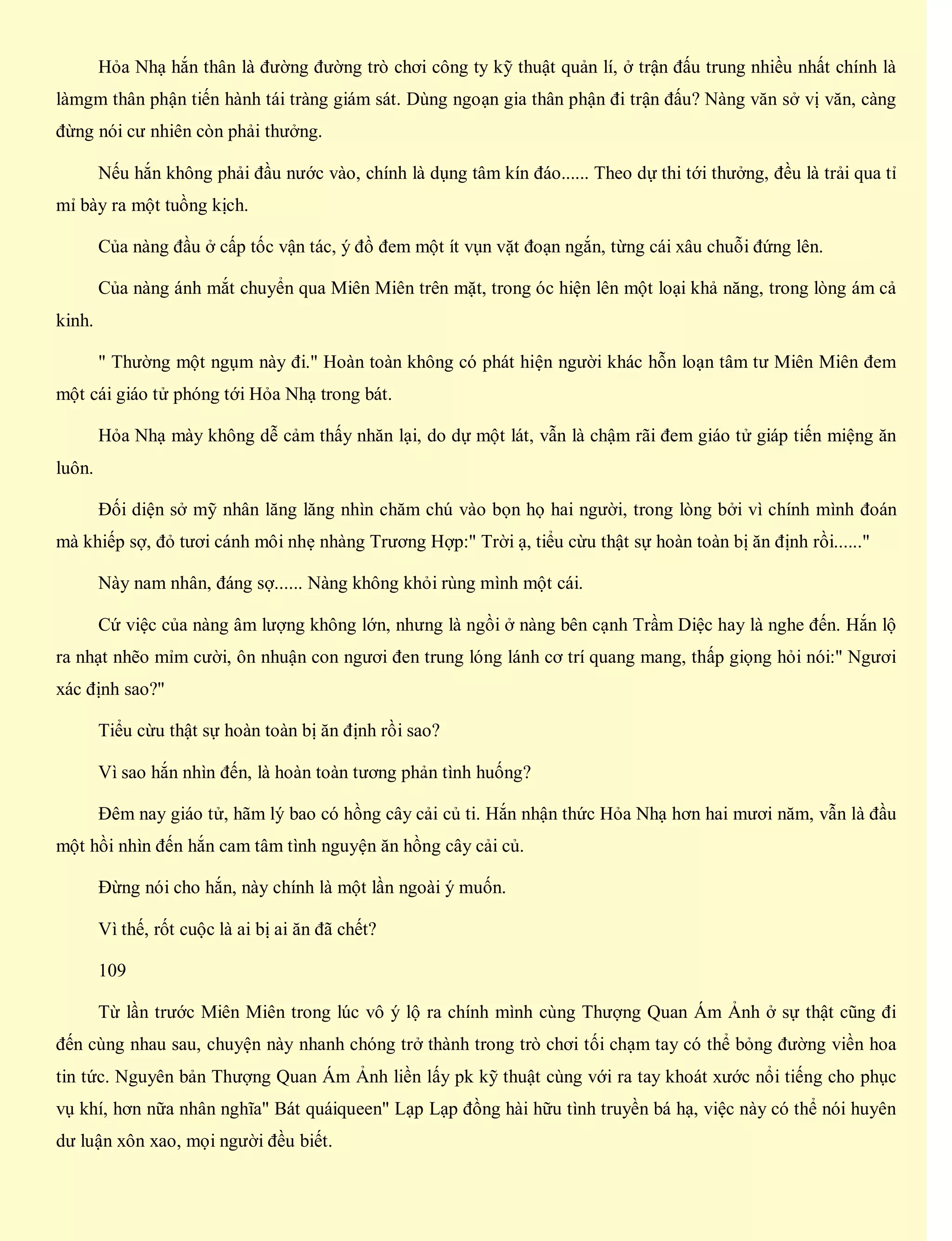 Hỏa Nhạ hắn thân là đường đường trò chơi công ty kỹ thuật quản lí, ở trận đấu trung nhiều nhất chính là
làmgm thân phận tiến hành tái tràng giám sát. Dùng ngoạn gia thân phận đi trận đấu? Nàng văn sở vị văn, càng
đừng nói cư nhiên còn phải thưởng.
Nếu hắn không phải đầu nước vào, chính là dụng tâm kín đáo...... Theo dự thi tới thưởng, đều là trải qua tỉ
mỉ bày ra một tuồng kịch.
Của nàng đầu ở cấp tốc vận tác, ý đồ đem một ít vụn vặt đoạn ngắn, từng cái xâu chuỗi đứng lên.
Của nàng ánh mắt chuyển qua Miên Miên trên mặt, trong óc hiện lên một loại khả năng, trong lòng ám cả
kinh.
" Thường một ngụm này đi." Hoàn toàn không có phát hiện người khác hỗn loạn tâm tư Miên Miên đem
một cái giáo tử phóng tới Hỏa Nhạ trong bát.
Hỏa Nhạ mày không dễ cảm thấy nhăn lại, do dự một lát, vẫn là chậm rãi đem giáo tử giáp tiến miệng ăn
luôn.
Đối diện sở mỹ nhân lăng lăng nhìn chăm chú vào bọn họ hai người, trong lòng bởi vì chính mình đoán
mà khiếp sợ, đỏ tươi cánh môi nhẹ nhàng Trương Hợp:" Trời ạ, tiểu cừu thật sự hoàn toàn bị ăn định rồi......"
Này nam nhân, đáng sợ...... Nàng không khỏi rùng mình một cái.
Cứ việc của nàng âm lượng không lớn, nhưng là ngồi ở nàng bên cạnh Trầm Diệc hay là nghe đến. Hắn lộ
ra nhạt nhẽo mỉm cười, ôn nhuận con ngươi đen trung lóng lánh cơ trí quang mang, thấp giọng hỏi nói:" Ngươi
xác định sao?"
Tiểu cừu thật sự hoàn toàn bị ăn định rồi sao?
Vì sao hắn nhìn đến, là hoàn toàn tương phản tình huống?
Đêm nay giáo tử, hãm lý bao có hồng cây cải củ ti. Hắn nhận thức Hỏa Nhạ hơn hai mươi năm, vẫn là đầu
một hồi nhìn đến hắn cam tâm tình nguyện ăn hồng cây cải củ.
Đừng nói cho hắn, này chính là một lần ngoài ý muốn.
Vì thế, rốt cuộc là ai bị ai ăn đã chết?
109
Từ lần trước Miên Miên trong lúc vô ý lộ ra chính mình cùng Thượng Quan Ám Ảnh ở sự thật cũng đi
đến cùng nhau sau, chuyện này nhanh chóng trở thành trong trò chơi tối chạm tay có thể bỏng đường viền hoa
tin tức. Nguyên bản Thượng Quan Ám Ảnh liền lấy pk kỹ thuật cùng với ra tay khoát xước nổi tiếng cho phục
vụ khí, hơn nữa nhân nghĩa" Bát quáiqueen" Lạp Lạp đồng hài hữu tình truyền bá hạ, việc này có thể nói huyên
dư luận xôn xao, mọi người đều biết.
 