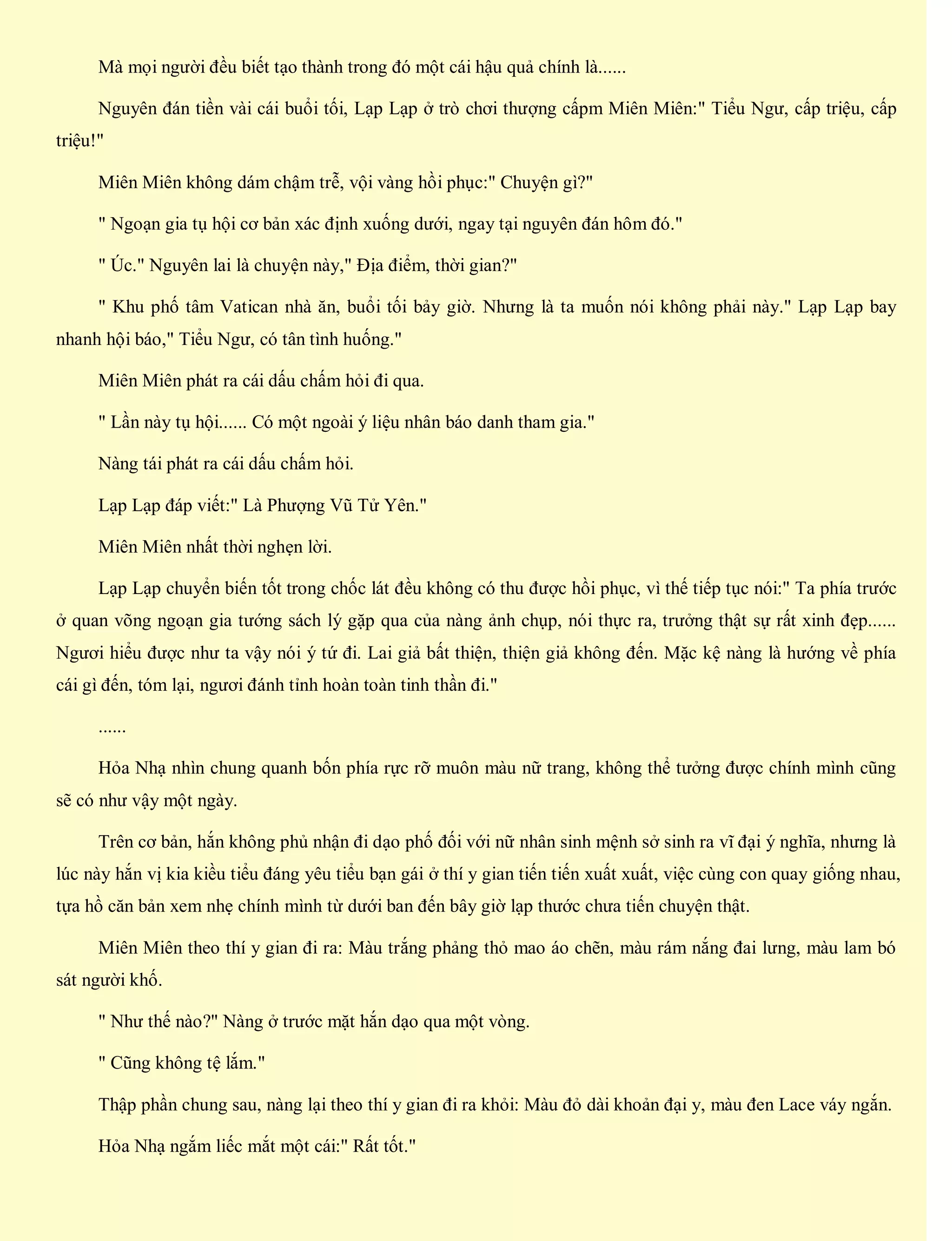 Mà mọi người đều biết tạo thành trong đó một cái hậu quả chính là......
Nguyên đán tiền vài cái buổi tối, Lạp Lạp ở trò chơi thượng cấpm Miên Miên:" Tiểu Ngư, cấp triệu, cấp
triệu!"
Miên Miên không dám chậm trễ, vội vàng hồi phục:" Chuyện gì?"
" Ngoạn gia tụ hội cơ bản xác định xuống dưới, ngay tại nguyên đán hôm đó."
" Úc." Nguyên lai là chuyện này," Địa điểm, thời gian?"
" Khu phố tâm Vatican nhà ăn, buổi tối bảy giờ. Nhưng là ta muốn nói không phải này." Lạp Lạp bay
nhanh hội báo," Tiểu Ngư, có tân tình huống."
Miên Miên phát ra cái dấu chấm hỏi đi qua.
" Lần này tụ hội...... Có một ngoài ý liệu nhân báo danh tham gia."
Nàng tái phát ra cái dấu chấm hỏi.
Lạp Lạp đáp viết:" Là Phượng Vũ Tử Yên."
Miên Miên nhất thời nghẹn lời.
Lạp Lạp chuyển biến tốt trong chốc lát đều không có thu được hồi phục, vì thế tiếp tục nói:" Ta phía trước
ở quan võng ngoạn gia tướng sách lý gặp qua của nàng ảnh chụp, nói thực ra, trưởng thật sự rất xinh đẹp......
Ngươi hiểu được như ta vậy nói ý tứ đi. Lai giả bất thiện, thiện giả không đến. Mặc kệ nàng là hướng về phía
cái gì đến, tóm lại, ngươi đánh tỉnh hoàn toàn tinh thần đi."
......
Hỏa Nhạ nhìn chung quanh bốn phía rực rỡ muôn màu nữ trang, không thể tưởng được chính mình cũng
sẽ có như vậy một ngày.
Trên cơ bản, hắn không phủ nhận đi dạo phố đối với nữ nhân sinh mệnh sở sinh ra vĩ đại ý nghĩa, nhưng là
lúc này hắn vị kia kiều tiểu đáng yêu tiểu bạn gái ở thí y gian tiến tiến xuất xuất, việc cùng con quay giống nhau,
tựa hồ căn bản xem nhẹ chính mình từ dưới ban đến bây giờ lạp thước chưa tiến chuyện thật.
Miên Miên theo thí y gian đi ra: Màu trắng phảng thỏ mao áo chẽn, màu rám nắng đai lưng, màu lam bó
sát người khố.
" Như thế nào?" Nàng ở trước mặt hắn dạo qua một vòng.
" Cũng không tệ lắm."
Thập phần chung sau, nàng lại theo thí y gian đi ra khỏi: Màu đỏ dài khoản đại y, màu đen Lace váy ngắn.
Hỏa Nhạ ngắm liếc mắt một cái:" Rất tốt."
 