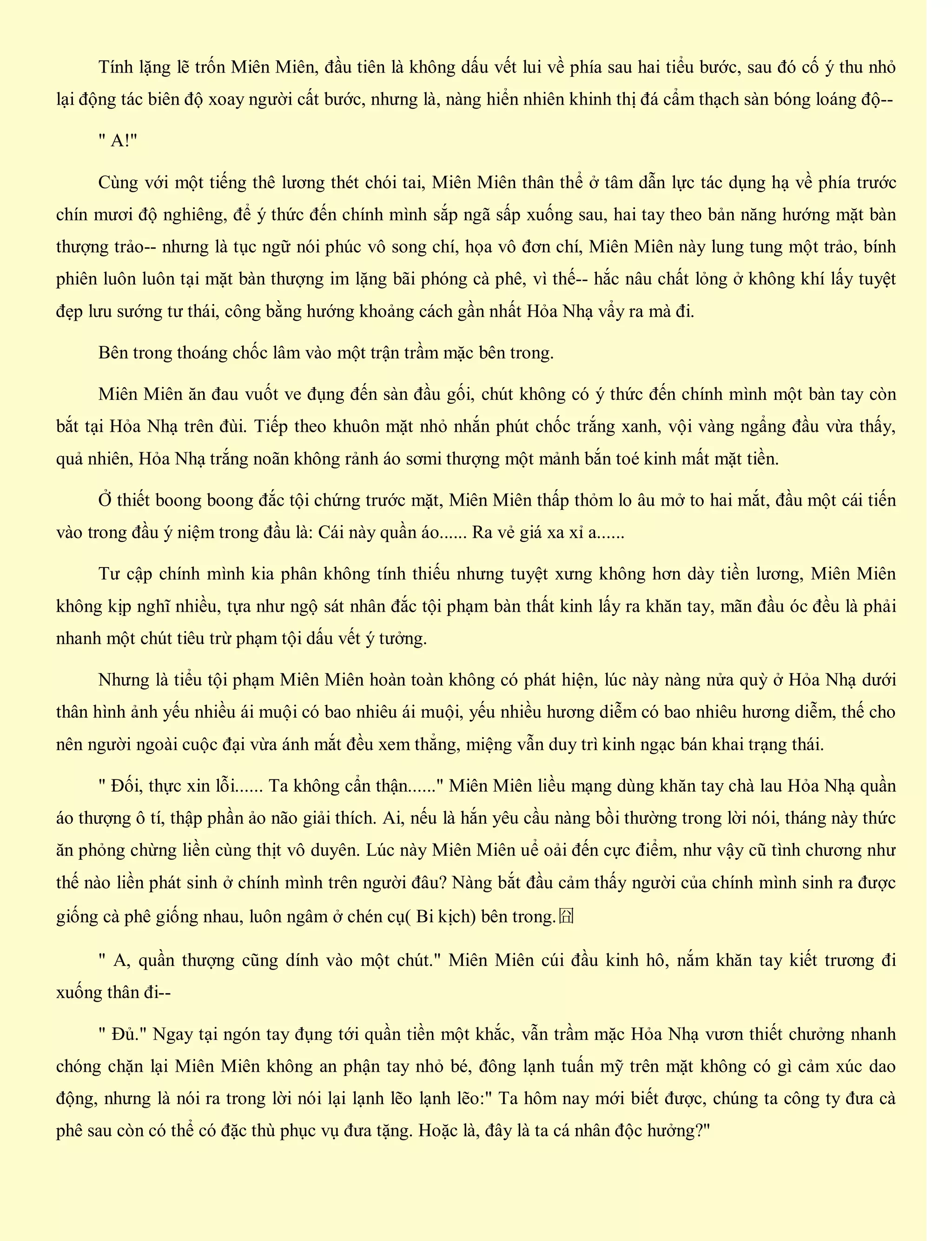 Tính lặng lẽ trốn Miên Miên, đầu tiên là không dấu vết lui về phía sau hai tiểu bước, sau đó cố ý thu nhỏ
lại động tác biên độ xoay người cất bước, nhưng là, nàng hiển nhiên khinh thị đá cẩm thạch sàn bóng loáng độ--
" A!"
Cùng với một tiếng thê lương thét chói tai, Miên Miên thân thể ở tâm dẫn lực tác dụng hạ về phía trước
chín mươi độ nghiêng, để ý thức đến chính mình sắp ngã sấp xuống sau, hai tay theo bản năng hướng mặt bàn
thượng trảo-- nhưng là tục ngữ nói phúc vô song chí, họa vô đơn chí, Miên Miên này lung tung một trảo, bính
phiên luôn luôn tại mặt bàn thượng im lặng bãi phóng cà phê, vì thế-- hắc nâu chất lỏng ở không khí lấy tuyệt
đẹp lưu sướng tư thái, công bằng hướng khoảng cách gần nhất Hỏa Nhạ vẩy ra mà đi.
Bên trong thoáng chốc lâm vào một trận trầm mặc bên trong.
Miên Miên ăn đau vuốt ve đụng đến sàn đầu gối, chút không có ý thức đến chính mình một bàn tay còn
bắt tại Hỏa Nhạ trên đùi. Tiếp theo khuôn mặt nhỏ nhắn phút chốc trắng xanh, vội vàng ngẩng đầu vừa thấy,
quả nhiên, Hỏa Nhạ trắng noãn không rảnh áo sơmi thượng một mảnh bắn toé kinh mất mặt tiền.
Ở thiết boong boong đắc tội chứng trước mặt, Miên Miên thấp thỏm lo âu mở to hai mắt, đầu một cái tiến
vào trong đầu ý niệm trong đầu là: Cái này quần áo...... Ra vẻ giá xa xỉ a......
Tư cập chính mình kia phân không tính thiếu nhưng tuyệt xưng không hơn dày tiền lương, Miên Miên
không kịp nghĩ nhiều, tựa như ngộ sát nhân đắc tội phạm bàn thất kinh lấy ra khăn tay, mãn đầu óc đều là phải
nhanh một chút tiêu trừ phạm tội dấu vết ý tưởng.
Nhưng là tiểu tội phạm Miên Miên hoàn toàn không có phát hiện, lúc này nàng nửa quỳ ở Hỏa Nhạ dưới
thân hình ảnh yếu nhiều ái muội có bao nhiêu ái muội, yếu nhiều hương diễm có bao nhiêu hương diễm, thế cho
nên người ngoài cuộc đại vừa ánh mắt đều xem thẳng, miệng vẫn duy trì kinh ngạc bán khai trạng thái.
" Đối, thực xin lỗi...... Ta không cẩn thận......" Miên Miên liều mạng dùng khăn tay chà lau Hỏa Nhạ quần
áo thượng ô tí, thập phần ảo não giải thích. Ai, nếu là hắn yêu cầu nàng bồi thường trong lời nói, tháng này thức
ăn phỏng chừng liền cùng thịt vô duyên. Lúc này Miên Miên uể oải đến cực điểm, như vậy cũ tình chương như
thế nào liền phát sinh ở chính mình trên người đâu? Nàng bắt đầu cảm thấy người của chính mình sinh ra được
giống cà phê giống nhau, luôn ngâm ở chén cụ( Bi kịch) bên trong.囧
" A, quần thượng cũng dính vào một chút." Miên Miên cúi đầu kinh hô, nắm khăn tay kiết trương đi
xuống thân đi--
" Đủ." Ngay tại ngón tay đụng tới quần tiền một khắc, vẫn trầm mặc Hỏa Nhạ vươn thiết chưởng nhanh
chóng chặn lại Miên Miên không an phận tay nhỏ bé, đông lạnh tuấn mỹ trên mặt không có gì cảm xúc dao
động, nhưng là nói ra trong lời nói lại lạnh lẽo lạnh lẽo:" Ta hôm nay mới biết được, chúng ta công ty đưa cà
phê sau còn có thể có đặc thù phục vụ đưa tặng. Hoặc là, đây là ta cá nhân độc hưởng?"
 