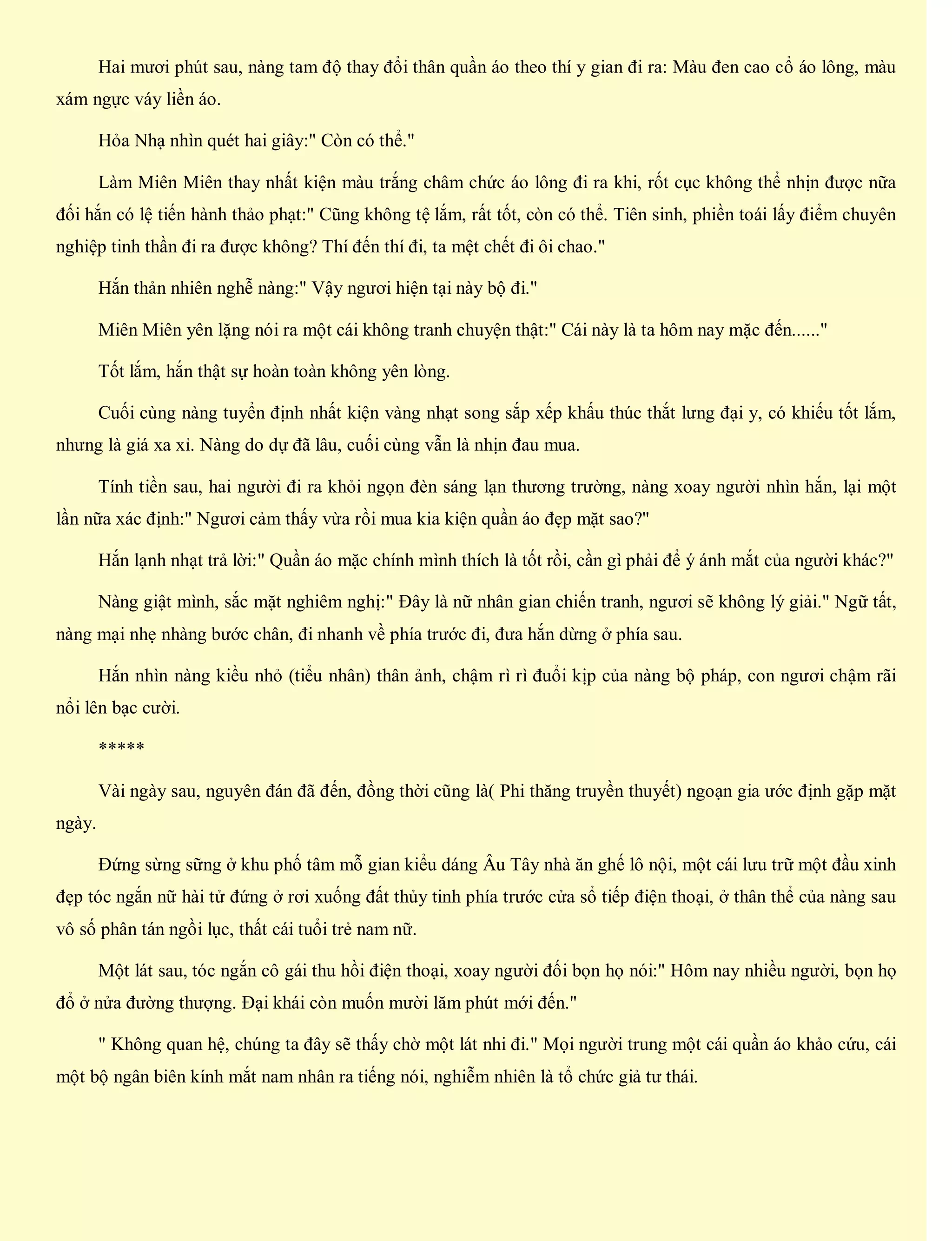 Hai mươi phút sau, nàng tam độ thay đổi thân quần áo theo thí y gian đi ra: Màu đen cao cổ áo lông, màu
xám ngực váy liền áo.
Hỏa Nhạ nhìn quét hai giây:" Còn có thể."
Làm Miên Miên thay nhất kiện màu trắng châm chức áo lông đi ra khi, rốt cục không thể nhịn được nữa
đối hắn có lệ tiến hành thảo phạt:" Cũng không tệ lắm, rất tốt, còn có thể. Tiên sinh, phiền toái lấy điểm chuyên
nghiệp tinh thần đi ra được không? Thí đến thí đi, ta mệt chết đi ôi chao."
Hắn thản nhiên nghễ nàng:" Vậy ngươi hiện tại này bộ đi."
Miên Miên yên lặng nói ra một cái không tranh chuyện thật:" Cái này là ta hôm nay mặc đến......"
Tốt lắm, hắn thật sự hoàn toàn không yên lòng.
Cuối cùng nàng tuyển định nhất kiện vàng nhạt song sắp xếp khấu thúc thắt lưng đại y, có khiếu tốt lắm,
nhưng là giá xa xỉ. Nàng do dự đã lâu, cuối cùng vẫn là nhịn đau mua.
Tính tiền sau, hai người đi ra khỏi ngọn đèn sáng lạn thương trường, nàng xoay người nhìn hắn, lại một
lần nữa xác định:" Ngươi cảm thấy vừa rồi mua kia kiện quần áo đẹp mặt sao?"
Hắn lạnh nhạt trả lời:" Quần áo mặc chính mình thích là tốt rồi, cần gì phải để ý ánh mắt của người khác?"
Nàng giật mình, sắc mặt nghiêm nghị:" Đây là nữ nhân gian chiến tranh, ngươi sẽ không lý giải." Ngữ tất,
nàng mại nhẹ nhàng bước chân, đi nhanh về phía trước đi, đưa hắn dừng ở phía sau.
Hắn nhìn nàng kiều nhỏ (tiểu nhân) thân ảnh, chậm rì rì đuổi kịp của nàng bộ pháp, con ngươi chậm rãi
nổi lên bạc cười.
*****
Vài ngày sau, nguyên đán đã đến, đồng thời cũng là( Phi thăng truyền thuyết) ngoạn gia ước định gặp mặt
ngày.
Đứng sừng sững ở khu phố tâm mỗ gian kiểu dáng Âu Tây nhà ăn ghế lô nội, một cái lưu trữ một đầu xinh
đẹp tóc ngắn nữ hài tử đứng ở rơi xuống đất thủy tinh phía trước cửa sổ tiếp điện thoại, ở thân thể của nàng sau
vô số phân tán ngồi lục, thất cái tuổi trẻ nam nữ.
Một lát sau, tóc ngắn cô gái thu hồi điện thoại, xoay người đối bọn họ nói:" Hôm nay nhiều người, bọn họ
đổ ở nửa đường thượng. Đại khái còn muốn mười lăm phút mới đến."
" Không quan hệ, chúng ta đây sẽ thấy chờ một lát nhi đi." Mọi người trung một cái quần áo khảo cứu, cái
một bộ ngân biên kính mắt nam nhân ra tiếng nói, nghiễm nhiên là tổ chức giả tư thái.
 