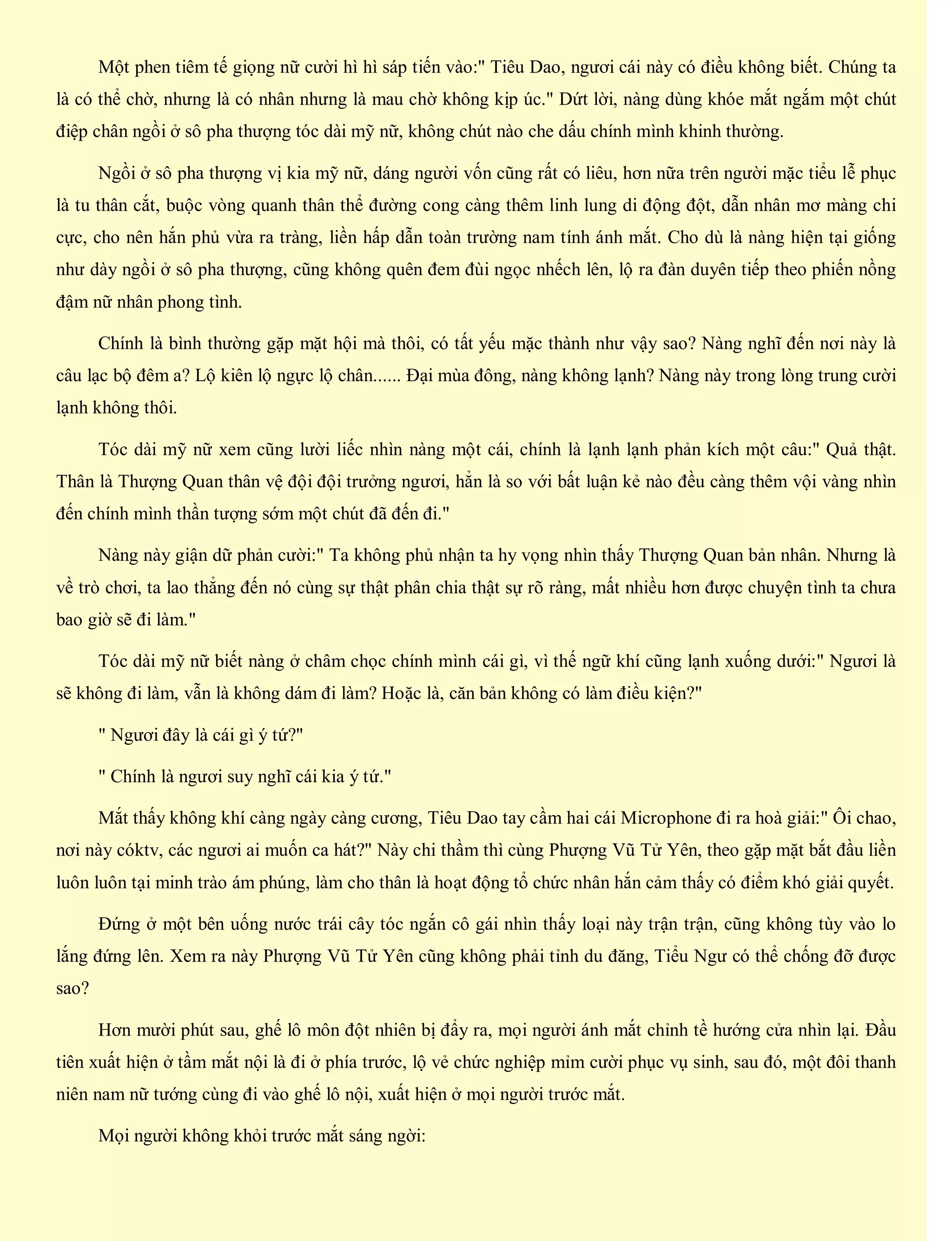 Một phen tiêm tế giọng nữ cười hì hì sáp tiến vào:" Tiêu Dao, ngươi cái này có điều không biết. Chúng ta
là có thể chờ, nhưng là có nhân nhưng là mau chờ không kịp úc." Dứt lời, nàng dùng khóe mắt ngắm một chút
điệp chân ngồi ở sô pha thượng tóc dài mỹ nữ, không chút nào che dấu chính mình khinh thường.
Ngồi ở sô pha thượng vị kia mỹ nữ, dáng người vốn cũng rất có liêu, hơn nữa trên người mặc tiểu lễ phục
là tu thân cắt, buộc vòng quanh thân thể đường cong càng thêm linh lung di động đột, dẫn nhân mơ màng chi
cực, cho nên hắn phủ vừa ra tràng, liền hấp dẫn toàn trường nam tính ánh mắt. Cho dù là nàng hiện tại giống
như dày ngồi ở sô pha thượng, cũng không quên đem đùi ngọc nhếch lên, lộ ra đàn duyên tiếp theo phiến nồng
đậm nữ nhân phong tình.
Chính là bình thường gặp mặt hội mà thôi, có tất yếu mặc thành như vậy sao? Nàng nghĩ đến nơi này là
câu lạc bộ đêm a? Lộ kiên lộ ngực lộ chân...... Đại mùa đông, nàng không lạnh? Nàng này trong lòng trung cười
lạnh không thôi.
Tóc dài mỹ nữ xem cũng lười liếc nhìn nàng một cái, chính là lạnh lạnh phản kích một câu:" Quả thật.
Thân là Thượng Quan thân vệ đội đội trưởng ngươi, hẳn là so với bất luận kẻ nào đều càng thêm vội vàng nhìn
đến chính mình thần tượng sớm một chút đã đến đi."
Nàng này giận dữ phản cười:" Ta không phủ nhận ta hy vọng nhìn thấy Thượng Quan bản nhân. Nhưng là
về trò chơi, ta lao thẳng đến nó cùng sự thật phân chia thật sự rõ ràng, mất nhiều hơn được chuyện tình ta chưa
bao giờ sẽ đi làm."
Tóc dài mỹ nữ biết nàng ở châm chọc chính mình cái gì, vì thế ngữ khí cũng lạnh xuống dưới:" Ngươi là
sẽ không đi làm, vẫn là không dám đi làm? Hoặc là, căn bản không có làm điều kiện?"
" Ngươi đây là cái gì ý tứ?"
" Chính là ngươi suy nghĩ cái kia ý tứ."
Mắt thấy không khí càng ngày càng cương, Tiêu Dao tay cầm hai cái Microphone đi ra hoà giải:" Ôi chao,
nơi này cóktv, các ngươi ai muốn ca hát?" Này chi thầm thì cùng Phượng Vũ Tử Yên, theo gặp mặt bắt đầu liền
luôn luôn tại minh trào ám phúng, làm cho thân là hoạt động tổ chức nhân hắn cảm thấy có điểm khó giải quyết.
Đứng ở một bên uống nước trái cây tóc ngắn cô gái nhìn thấy loại này trận trận, cũng không tùy vào lo
lắng đứng lên. Xem ra này Phượng Vũ Tử Yên cũng không phải tỉnh du đăng, Tiểu Ngư có thể chống đỡ được
sao?
Hơn mười phút sau, ghế lô môn đột nhiên bị đẩy ra, mọi người ánh mắt chỉnh tề hướng cửa nhìn lại. Đầu
tiên xuất hiện ở tầm mắt nội là đi ở phía trước, lộ vẻ chức nghiệp mỉm cười phục vụ sinh, sau đó, một đôi thanh
niên nam nữ tướng cùng đi vào ghế lô nội, xuất hiện ở mọi người trước mắt.
Mọi người không khỏi trước mắt sáng ngời:
 