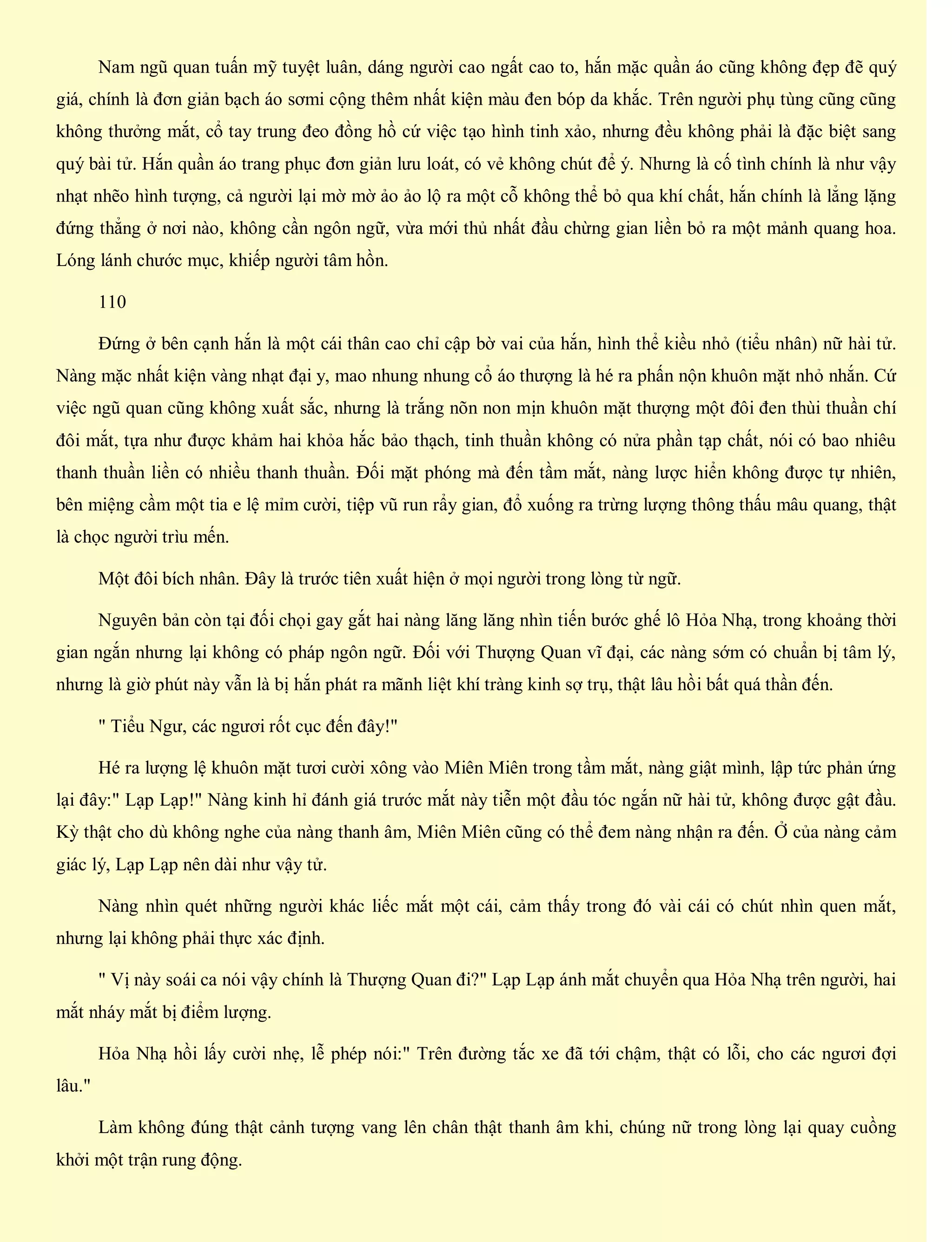 Nam ngũ quan tuấn mỹ tuyệt luân, dáng người cao ngất cao to, hắn mặc quần áo cũng không đẹp đẽ quý
giá, chính là đơn giản bạch áo sơmi cộng thêm nhất kiện màu đen bóp da khắc. Trên người phụ tùng cũng cũng
không thưởng mắt, cổ tay trung đeo đồng hồ cứ việc tạo hình tinh xảo, nhưng đều không phải là đặc biệt sang
quý bài tử. Hắn quần áo trang phục đơn giản lưu loát, có vẻ không chút để ý. Nhưng là cố tình chính là như vậy
nhạt nhẽo hình tượng, cả người lại mờ mờ ảo ảo lộ ra một cỗ không thể bỏ qua khí chất, hắn chính là lẳng lặng
đứng thẳng ở nơi nào, không cần ngôn ngữ, vừa mới thủ nhất đầu chừng gian liền bỏ ra một mảnh quang hoa.
Lóng lánh chước mục, khiếp người tâm hồn.
110
Đứng ở bên cạnh hắn là một cái thân cao chỉ cập bờ vai của hắn, hình thể kiều nhỏ (tiểu nhân) nữ hài tử.
Nàng mặc nhất kiện vàng nhạt đại y, mao nhung nhung cổ áo thượng là hé ra phấn nộn khuôn mặt nhỏ nhắn. Cứ
việc ngũ quan cũng không xuất sắc, nhưng là trắng nõn non mịn khuôn mặt thượng một đôi đen thùi thuần chí
đôi mắt, tựa như được khảm hai khỏa hắc bảo thạch, tinh thuần không có nửa phần tạp chất, nói có bao nhiêu
thanh thuần liền có nhiều thanh thuần. Đối mặt phóng mà đến tầm mắt, nàng lược hiển không được tự nhiên,
bên miệng cầm một tia e lệ mỉm cười, tiệp vũ run rẩy gian, đổ xuống ra trừng lượng thông thấu mâu quang, thật
là chọc người trìu mến.
Một đôi bích nhân. Đây là trước tiên xuất hiện ở mọi người trong lòng từ ngữ.
Nguyên bản còn tại đối chọi gay gắt hai nàng lăng lăng nhìn tiến bước ghế lô Hỏa Nhạ, trong khoảng thời
gian ngắn nhưng lại không có pháp ngôn ngữ. Đối với Thượng Quan vĩ đại, các nàng sớm có chuẩn bị tâm lý,
nhưng là giờ phút này vẫn là bị hắn phát ra mãnh liệt khí tràng kinh sợ trụ, thật lâu hồi bất quá thần đến.
" Tiểu Ngư, các ngươi rốt cục đến đây!"
Hé ra lượng lệ khuôn mặt tươi cười xông vào Miên Miên trong tầm mắt, nàng giật mình, lập tức phản ứng
lại đây:" Lạp Lạp!" Nàng kinh hỉ đánh giá trước mắt này tiễn một đầu tóc ngắn nữ hài tử, không được gật đầu.
Kỳ thật cho dù không nghe của nàng thanh âm, Miên Miên cũng có thể đem nàng nhận ra đến. Ở của nàng cảm
giác lý, Lạp Lạp nên dài như vậy tử.
Nàng nhìn quét những người khác liếc mắt một cái, cảm thấy trong đó vài cái có chút nhìn quen mắt,
nhưng lại không phải thực xác định.
" Vị này soái ca nói vậy chính là Thượng Quan đi?" Lạp Lạp ánh mắt chuyển qua Hỏa Nhạ trên người, hai
mắt nháy mắt bị điểm lượng.
Hỏa Nhạ hồi lấy cười nhẹ, lễ phép nói:" Trên đường tắc xe đã tới chậm, thật có lỗi, cho các ngươi đợi
lâu."
Làm không đúng thật cảnh tượng vang lên chân thật thanh âm khi, chúng nữ trong lòng lại quay cuồng
khởi một trận rung động.
 