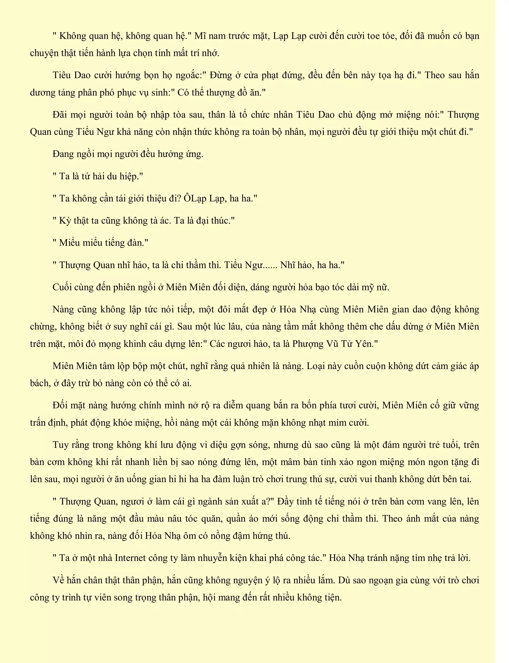 " Không quan hệ, không quan hệ." Mĩ nam trước mặt, Lạp Lạp cười đến cười toe tóe, đối đã muốn có bạn
chuyện thật tiến hành lựa chọn tính mất trí nhớ.
Tiêu Dao cười hướng bọn họ ngoắc:" Đừng ở cửa phạt đứng, đều đến bên này tọa hạ đi." Theo sau hắn
dương tảng phân phó phục vụ sinh:" Có thể thượng đồ ăn."
Đãi mọi người toàn bộ nhập tòa sau, thân là tổ chức nhân Tiêu Dao chủ động mở miệng nói:" Thượng
Quan cùng Tiểu Ngư khả năng còn nhận thức không ra toàn bộ nhân, mọi người đều tự giới thiệu một chút đi."
Đang ngồi mọi người đều hưởng ứng.
" Ta là tứ hải du hiệp."
" Ta không cần tái giới thiệu đi? ÔLạp Lạp, ha ha."
" Kỳ thật ta cũng không tà ác. Ta là đại thúc."
" Miểu miểu tiếng đàn."
" Thượng Quan nhĩ hảo, ta là chi thầm thì. Tiểu Ngư...... Nhĩ hảo, ha ha."
Cuối cùng đến phiên ngồi ở Miên Miên đối diện, dáng người hỏa bạo tóc dài mỹ nữ.
Nàng cũng không lập tức nói tiếp, một đôi mắt đẹp ở Hỏa Nhạ cùng Miên Miên gian dao động không
chừng, không biết ở suy nghĩ cái gì. Sau một lúc lâu, của nàng tầm mắt không thêm che dấu dừng ở Miên Miên
trên mặt, môi đỏ mọng khinh câu dựng lên:" Các ngươi hảo, ta là Phượng Vũ Tử Yên."
Miên Miên tâm lộp bộp một chút, nghĩ rằng quả nhiên là nàng. Loại này cuồn cuộn không dứt cảm giác áp
bách, ở đây trừ bỏ nàng còn có thể có ai.
Đối mặt nàng hướng chính mình nở rộ ra diễm quang bắn ra bốn phía tươi cười, Miên Miên cố giữ vững
trấn định, phát động khóe miệng, hồi nàng một cái không mặn không nhạt mỉm cười.
Tuy rằng trong không khí lưu động vi diệu gợn sóng, nhưng dù sao cũng là một đám người trẻ tuổi, trên
bàn cơm không khí rất nhanh liền bị sao nóng đứng lên, một mâm bàn tinh xảo ngon miệng món ngon tặng đi
lên sau, mọi người ở ăn uống gian hi hi ha ha đàm luận trò chơi trung thú sự, cười vui thanh không dứt bên tai.
" Thượng Quan, ngươi ở làm cái gì ngành sản xuất a?" Đầy tinh tế tiếng nói ở trên bàn cơm vang lên, lên
tiếng đúng là năng một đầu màu nâu tóc quăn, quần áo mới sống động chi thầm thì. Theo ánh mắt của nàng
không khó nhìn ra, nàng đối Hỏa Nhạ ôm có nồng đậm hứng thú.
" Ta ở một nhà Internet công ty làm nhuyễn kiện khai phá công tác." Hỏa Nhạ tránh nặng tìm nhẹ trả lời.
Về hắn chân thật thân phận, hắn cũng không nguyện ý lộ ra nhiều lắm. Dù sao ngoạn gia cùng với trò chơi
công ty trình tự viên song trọng thân phận, hội mang đến rất nhiều không tiện.
 