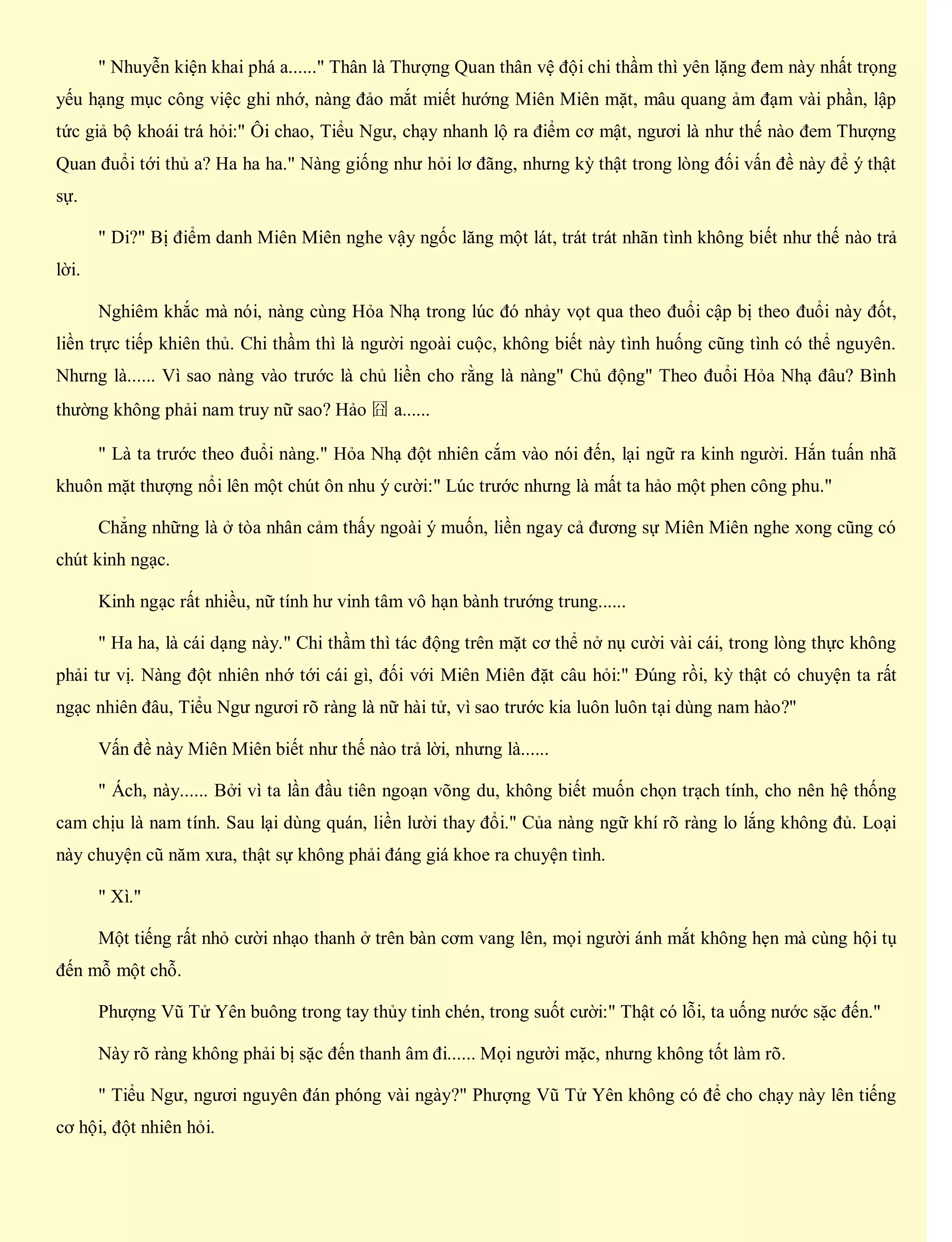 " Nhuyễn kiện khai phá a......" Thân là Thượng Quan thân vệ đội chi thầm thì yên lặng đem này nhất trọng
yếu hạng mục công việc ghi nhớ, nàng đảo mắt miết hướng Miên Miên mặt, mâu quang ảm đạm vài phần, lập
tức giả bộ khoái trá hỏi:" Ôi chao, Tiểu Ngư, chạy nhanh lộ ra điểm cơ mật, ngươi là như thế nào đem Thượng
Quan đuổi tới thủ a? Ha ha ha." Nàng giống như hỏi lơ đãng, nhưng kỳ thật trong lòng đối vấn đề này để ý thật
sự.
" Di?" Bị điểm danh Miên Miên nghe vậy ngốc lăng một lát, trát trát nhãn tình không biết như thế nào trả
lời.
Nghiêm khắc mà nói, nàng cùng Hỏa Nhạ trong lúc đó nhảy vọt qua theo đuổi cập bị theo đuổi này đốt,
liền trực tiếp khiên thủ. Chi thầm thì là người ngoài cuộc, không biết này tình huống cũng tình có thể nguyên.
Nhưng là...... Vì sao nàng vào trước là chủ liền cho rằng là nàng" Chủ động" Theo đuổi Hỏa Nhạ đâu? Bình
thường không phải nam truy nữ sao? Hảo 囧 a......
" Là ta trước theo đuổi nàng." Hỏa Nhạ đột nhiên cắm vào nói đến, lại ngữ ra kinh người. Hắn tuấn nhã
khuôn mặt thượng nổi lên một chút ôn nhu ý cười:" Lúc trước nhưng là mất ta hảo một phen công phu."
Chẳng những là ở tòa nhân cảm thấy ngoài ý muốn, liền ngay cả đương sự Miên Miên nghe xong cũng có
chút kinh ngạc.
Kinh ngạc rất nhiều, nữ tính hư vinh tâm vô hạn bành trướng trung......
" Ha ha, là cái dạng này." Chi thầm thì tác động trên mặt cơ thể nở nụ cười vài cái, trong lòng thực không
phải tư vị. Nàng đột nhiên nhớ tới cái gì, đối với Miên Miên đặt câu hỏi:" Đúng rồi, kỳ thật có chuyện ta rất
ngạc nhiên đâu, Tiểu Ngư ngươi rõ ràng là nữ hài tử, vì sao trước kia luôn luôn tại dùng nam hào?"
Vấn đề này Miên Miên biết như thế nào trả lời, nhưng là......
" Ách, này...... Bởi vì ta lần đầu tiên ngoạn võng du, không biết muốn chọn trạch tính, cho nên hệ thống
cam chịu là nam tính. Sau lại dùng quán, liền lười thay đổi." Của nàng ngữ khí rõ ràng lo lắng không đủ. Loại
này chuyện cũ năm xưa, thật sự không phải đáng giá khoe ra chuyện tình.
" Xì."
Một tiếng rất nhỏ cười nhạo thanh ở trên bàn cơm vang lên, mọi người ánh mắt không hẹn mà cùng hội tụ
đến mỗ một chỗ.
Phượng Vũ Tử Yên buông trong tay thủy tinh chén, trong suốt cười:" Thật có lỗi, ta uống nước sặc đến."
Này rõ ràng không phải bị sặc đến thanh âm đi...... Mọi người mặc, nhưng không tốt làm rõ.
" Tiểu Ngư, ngươi nguyên đán phóng vài ngày?" Phượng Vũ Tử Yên không có để cho chạy này lên tiếng
cơ hội, đột nhiên hỏi.
 