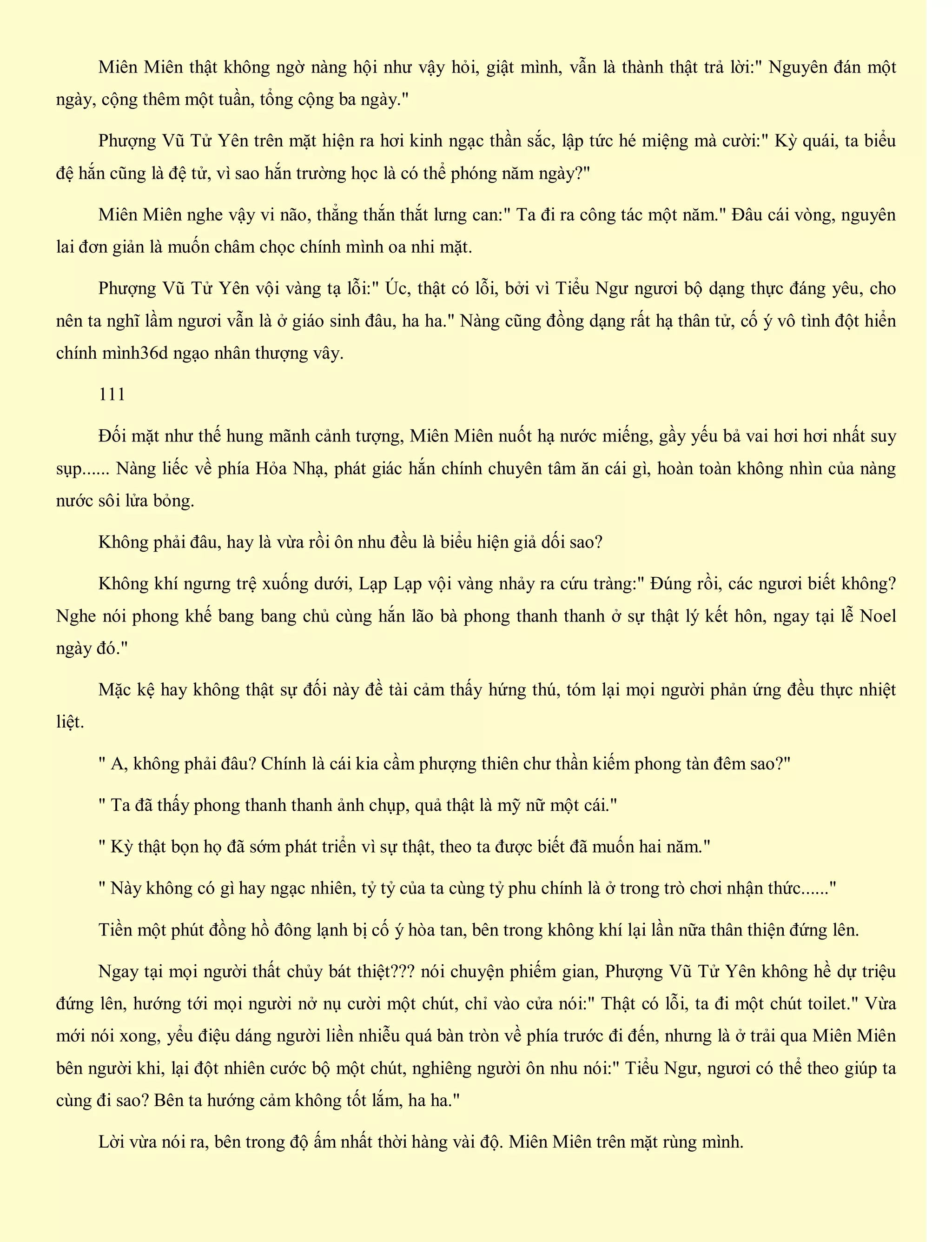 Miên Miên thật không ngờ nàng hội như vậy hỏi, giật mình, vẫn là thành thật trả lời:" Nguyên đán một
ngày, cộng thêm một tuần, tổng cộng ba ngày."
Phượng Vũ Tử Yên trên mặt hiện ra hơi kinh ngạc thần sắc, lập tức hé miệng mà cười:" Kỳ quái, ta biểu
đệ hắn cũng là đệ tử, vì sao hắn trường học là có thể phóng năm ngày?"
Miên Miên nghe vậy vi não, thẳng thắn thắt lưng can:" Ta đi ra công tác một năm." Đâu cái vòng, nguyên
lai đơn giản là muốn châm chọc chính mình oa nhi mặt.
Phượng Vũ Tử Yên vội vàng tạ lỗi:" Úc, thật có lỗi, bởi vì Tiểu Ngư ngươi bộ dạng thực đáng yêu, cho
nên ta nghĩ lầm ngươi vẫn là ở giáo sinh đâu, ha ha." Nàng cũng đồng dạng rất hạ thân tử, cố ý vô tình đột hiển
chính mình36d ngạo nhân thượng vây.
111
Đối mặt như thế hung mãnh cảnh tượng, Miên Miên nuốt hạ nước miếng, gầy yếu bả vai hơi hơi nhất suy
sụp...... Nàng liếc về phía Hỏa Nhạ, phát giác hắn chính chuyên tâm ăn cái gì, hoàn toàn không nhìn của nàng
nước sôi lửa bỏng.
Không phải đâu, hay là vừa rồi ôn nhu đều là biểu hiện giả dối sao?
Không khí ngưng trệ xuống dưới, Lạp Lạp vội vàng nhảy ra cứu tràng:" Đúng rồi, các ngươi biết không?
Nghe nói phong khế bang bang chủ cùng hắn lão bà phong thanh thanh ở sự thật lý kết hôn, ngay tại lễ Noel
ngày đó."
Mặc kệ hay không thật sự đối này đề tài cảm thấy hứng thú, tóm lại mọi người phản ứng đều thực nhiệt
liệt.
" A, không phải đâu? Chính là cái kia cầm phượng thiên chư thần kiếm phong tàn đêm sao?"
" Ta đã thấy phong thanh thanh ảnh chụp, quả thật là mỹ nữ một cái."
" Kỳ thật bọn họ đã sớm phát triển vì sự thật, theo ta được biết đã muốn hai năm."
" Này không có gì hay ngạc nhiên, tỷ tỷ của ta cùng tỷ phu chính là ở trong trò chơi nhận thức......"
Tiền một phút đồng hồ đông lạnh bị cố ý hòa tan, bên trong không khí lại lần nữa thân thiện đứng lên.
Ngay tại mọi người thất chủy bát thiệt??? nói chuyện phiếm gian, Phượng Vũ Tử Yên không hề dự triệu
đứng lên, hướng tới mọi người nở nụ cười một chút, chỉ vào cửa nói:" Thật có lỗi, ta đi một chút toilet." Vừa
mới nói xong, yểu điệu dáng người liền nhiễu quá bàn tròn về phía trước đi đến, nhưng là ở trải qua Miên Miên
bên người khi, lại đột nhiên cước bộ một chút, nghiêng người ôn nhu nói:" Tiểu Ngư, ngươi có thể theo giúp ta
cùng đi sao? Bên ta hướng cảm không tốt lắm, ha ha."
Lời vừa nói ra, bên trong độ ấm nhất thời hàng vài độ. Miên Miên trên mặt rùng mình.
 