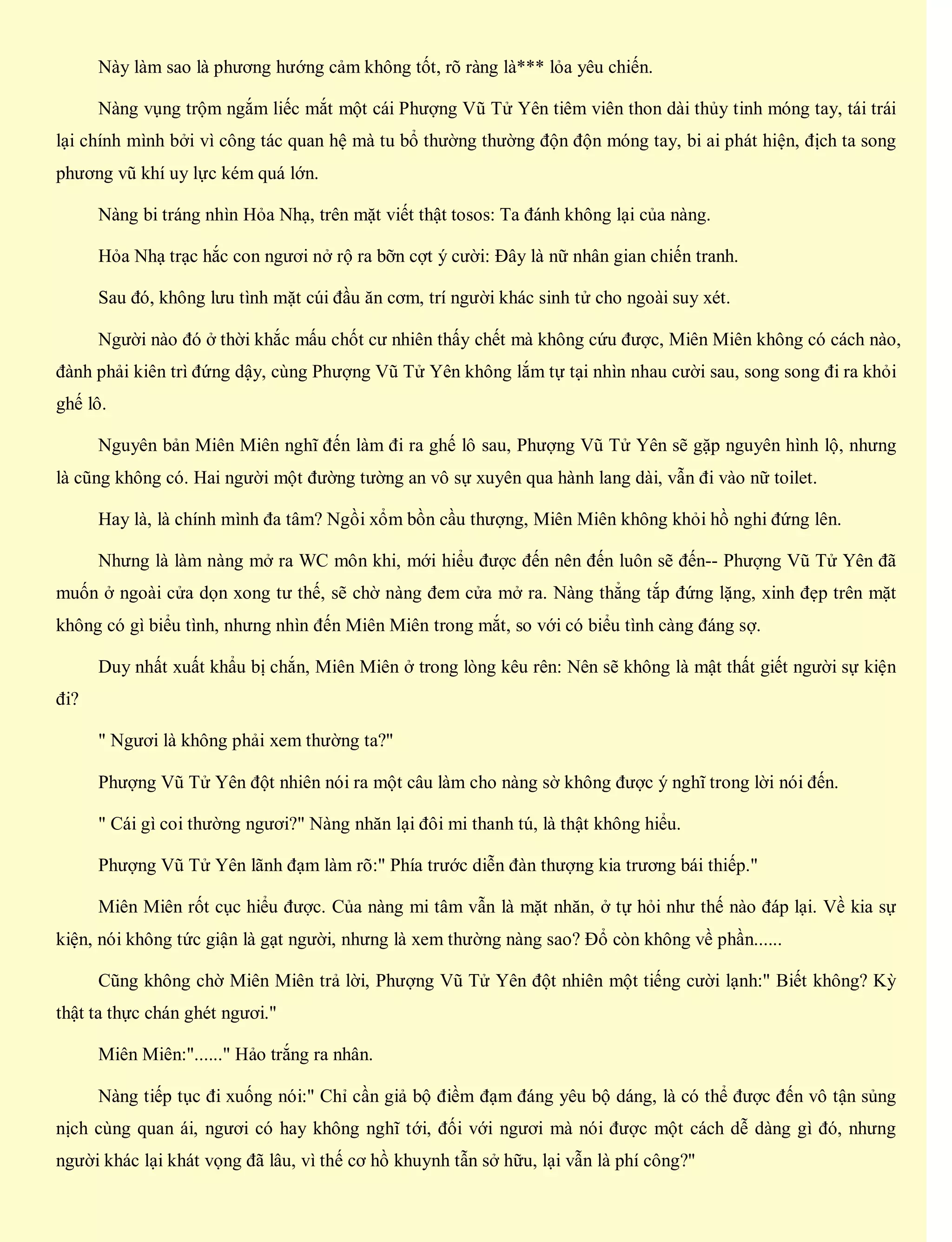 Này làm sao là phương hướng cảm không tốt, rõ ràng là*** lỏa yêu chiến.
Nàng vụng trộm ngắm liếc mắt một cái Phượng Vũ Tử Yên tiêm viên thon dài thủy tinh móng tay, tái trái
lại chính mình bởi vì công tác quan hệ mà tu bổ thường thường độn độn móng tay, bi ai phát hiện, địch ta song
phương vũ khí uy lực kém quá lớn.
Nàng bi tráng nhìn Hỏa Nhạ, trên mặt viết thật tosos: Ta đánh không lại của nàng.
Hỏa Nhạ trạc hắc con ngươi nở rộ ra bỡn cợt ý cười: Đây là nữ nhân gian chiến tranh.
Sau đó, không lưu tình mặt cúi đầu ăn cơm, trí người khác sinh tử cho ngoài suy xét.
Người nào đó ở thời khắc mấu chốt cư nhiên thấy chết mà không cứu được, Miên Miên không có cách nào,
đành phải kiên trì đứng dậy, cùng Phượng Vũ Tử Yên không lắm tự tại nhìn nhau cười sau, song song đi ra khỏi
ghế lô.
Nguyên bản Miên Miên nghĩ đến làm đi ra ghế lô sau, Phượng Vũ Tử Yên sẽ gặp nguyên hình lộ, nhưng
là cũng không có. Hai người một đường tường an vô sự xuyên qua hành lang dài, vẫn đi vào nữ toilet.
Hay là, là chính mình đa tâm? Ngồi xổm bồn cầu thượng, Miên Miên không khỏi hồ nghi đứng lên.
Nhưng là làm nàng mở ra WC môn khi, mới hiểu được đến nên đến luôn sẽ đến-- Phượng Vũ Tử Yên đã
muốn ở ngoài cửa dọn xong tư thế, sẽ chờ nàng đem cửa mở ra. Nàng thẳng tắp đứng lặng, xinh đẹp trên mặt
không có gì biểu tình, nhưng nhìn đến Miên Miên trong mắt, so với có biểu tình càng đáng sợ.
Duy nhất xuất khẩu bị chắn, Miên Miên ở trong lòng kêu rên: Nên sẽ không là mật thất giết người sự kiện
đi?
" Ngươi là không phải xem thường ta?"
Phượng Vũ Tử Yên đột nhiên nói ra một câu làm cho nàng sờ không được ý nghĩ trong lời nói đến.
" Cái gì coi thường ngươi?" Nàng nhăn lại đôi mi thanh tú, là thật không hiểu.
Phượng Vũ Tử Yên lãnh đạm làm rõ:" Phía trước diễn đàn thượng kia trương bái thiếp."
Miên Miên rốt cục hiểu được. Của nàng mi tâm vẫn là mặt nhăn, ở tự hỏi như thế nào đáp lại. Về kia sự
kiện, nói không tức giận là gạt người, nhưng là xem thường nàng sao? Đổ còn không về phần......
Cũng không chờ Miên Miên trả lời, Phượng Vũ Tử Yên đột nhiên một tiếng cười lạnh:" Biết không? Kỳ
thật ta thực chán ghét ngươi."
Miên Miên:"......" Hảo trắng ra nhân.
Nàng tiếp tục đi xuống nói:" Chỉ cần giả bộ điềm đạm đáng yêu bộ dáng, là có thể được đến vô tận sủng
nịch cùng quan ái, ngươi có hay không nghĩ tới, đối với ngươi mà nói được một cách dễ dàng gì đó, nhưng
người khác lại khát vọng đã lâu, vì thế cơ hồ khuynh tẫn sở hữu, lại vẫn là phí công?"
 