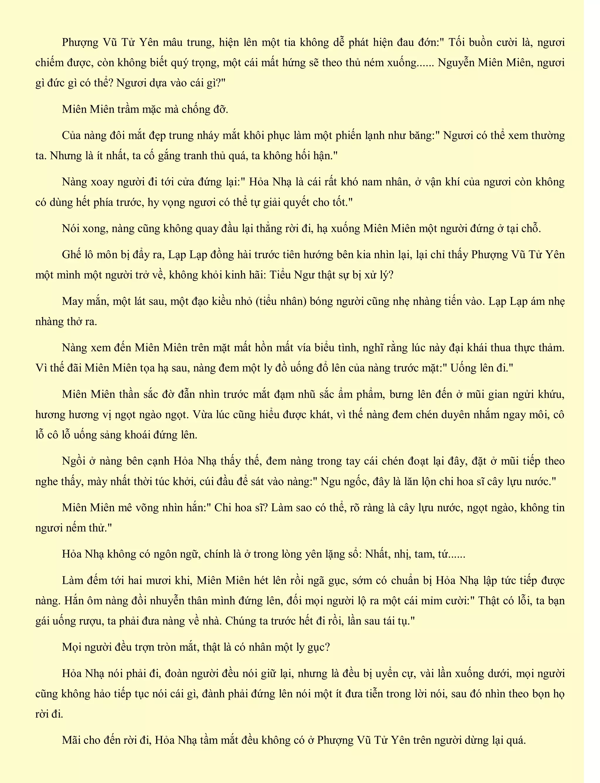Phượng Vũ Tử Yên mâu trung, hiện lên một tia không dễ phát hiện đau đớn:" Tối buồn cười là, ngươi
chiếm được, còn không biết quý trọng, một cái mất hứng sẽ theo thủ ném xuống...... Nguyễn Miên Miên, ngươi
gì đức gì có thể? Ngươi dựa vào cái gì?"
Miên Miên trầm mặc mà chống đỡ.
Của nàng đôi mắt đẹp trung nháy mắt khôi phục làm một phiến lạnh như băng:" Ngươi có thể xem thường
ta. Nhưng là ít nhất, ta cố gắng tranh thủ quá, ta không hối hận."
Nàng xoay người đi tới cửa đứng lại:" Hỏa Nhạ là cái rất khó nam nhân, ở vận khí của ngươi còn không
có dùng hết phía trước, hy vọng ngươi có thể tự giải quyết cho tốt."
Nói xong, nàng cũng không quay đầu lại thẳng rời đi, hạ xuống Miên Miên một người đứng ở tại chỗ.
Ghế lô môn bị đẩy ra, Lạp Lạp đồng hài trước tiên hướng bên kia nhìn lại, lại chỉ thấy Phượng Vũ Tử Yên
một mình một người trở về, không khỏi kinh hãi: Tiểu Ngư thật sự bị xử lý?
May mắn, một lát sau, một đạo kiều nhỏ (tiểu nhân) bóng người cũng nhẹ nhàng tiến vào. Lạp Lạp ám nhẹ
nhàng thở ra.
Nàng xem đến Miên Miên trên mặt mất hồn mất vía biểu tình, nghĩ rằng lúc này đại khái thua thực thảm.
Vì thế đãi Miên Miên tọa hạ sau, nàng đem một ly đồ uống đổ lên của nàng trước mặt:" Uống lên đi."
Miên Miên thần sắc đờ đẫn nhìn trước mắt đạm nhũ sắc ẩm phẩm, bưng lên đến ở mũi gian ngửi khứu,
hương hương vị ngọt ngào ngọt. Vừa lúc cũng hiểu được khát, vì thế nàng đem chén duyên nhắm ngay môi, cô
lỗ cô lỗ uống sảng khoái đứng lên.
Ngồi ở nàng bên cạnh Hỏa Nhạ thấy thế, đem nàng trong tay cái chén đoạt lại đây, đặt ở mũi tiếp theo
nghe thấy, mày nhất thời túc khởi, cúi đầu để sát vào nàng:" Ngu ngốc, đây là lăn lộn chi hoa sĩ cây lựu nước."
Miên Miên mê võng nhìn hắn:" Chi hoa sĩ? Làm sao có thể, rõ ràng là cây lựu nước, ngọt ngào, không tin
ngươi nếm thử."
Hỏa Nhạ không có ngôn ngữ, chính là ở trong lòng yên lặng sổ: Nhất, nhị, tam, tứ......
Làm đếm tới hai mươi khi, Miên Miên hét lên rồi ngã gục, sớm có chuẩn bị Hỏa Nhạ lập tức tiếp được
nàng. Hắn ôm nàng đồi nhuyễn thân mình đứng lên, đối mọi người lộ ra một cái mỉm cười:" Thật có lỗi, ta bạn
gái uống rượu, ta phải đưa nàng về nhà. Chúng ta trước hết đi rồi, lần sau tái tụ."
Mọi người đều trợn tròn mắt, thật là có nhân một ly gục?
Hỏa Nhạ nói phải đi, đoàn người đều nói giữ lại, nhưng là đều bị uyển cự, vài lần xuống dưới, mọi người
cũng không hảo tiếp tục nói cái gì, đành phải đứng lên nói một ít đưa tiễn trong lời nói, sau đó nhìn theo bọn họ
rời đi.
Mãi cho đến rời đi, Hỏa Nhạ tầm mắt đều không có ở Phượng Vũ Tử Yên trên người dừng lại quá.
 