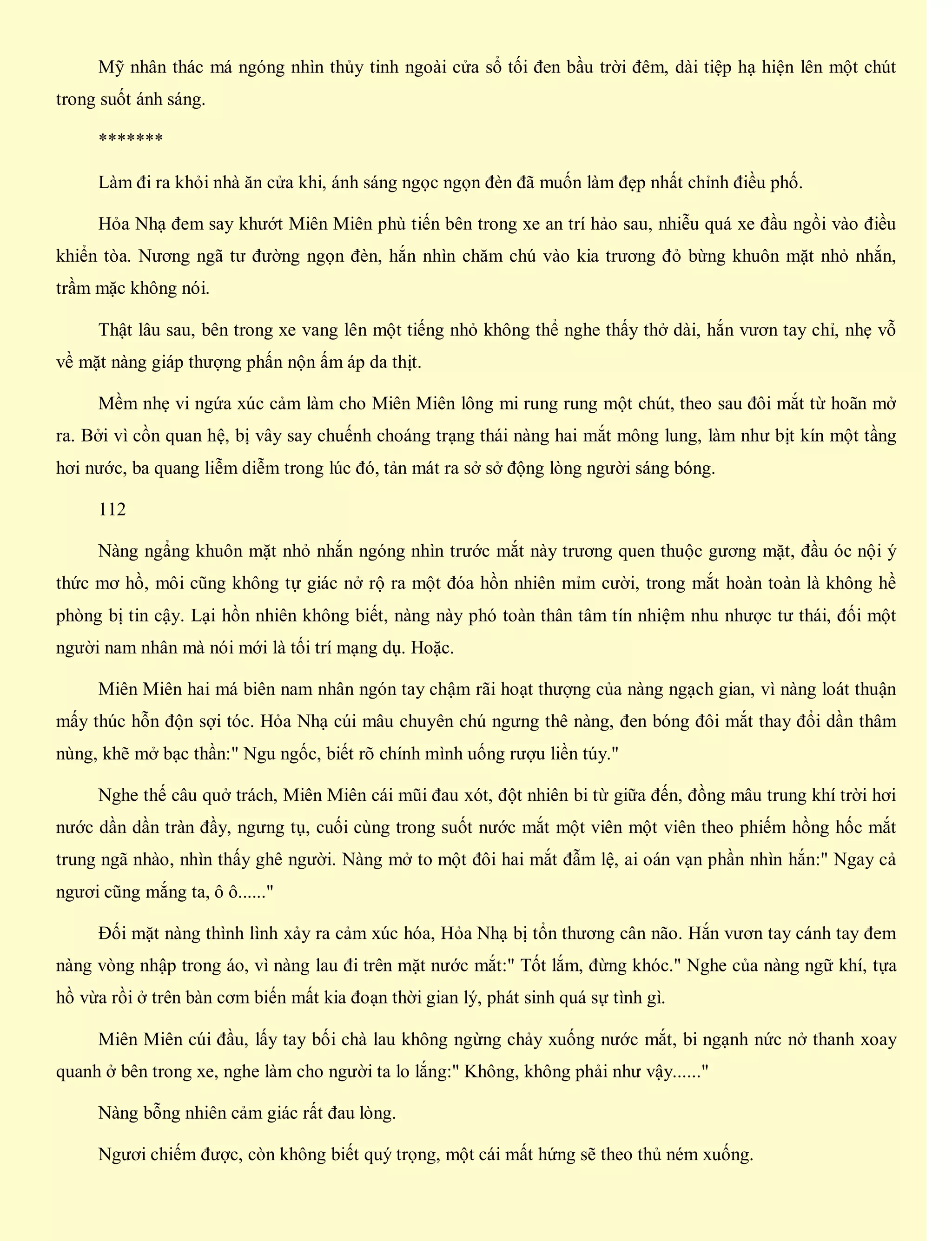 Mỹ nhân thác má ngóng nhìn thủy tinh ngoài cửa sổ tối đen bầu trời đêm, dài tiệp hạ hiện lên một chút
trong suốt ánh sáng.
*******
Làm đi ra khỏi nhà ăn cửa khi, ánh sáng ngọc ngọn đèn đã muốn làm đẹp nhất chỉnh điều phố.
Hỏa Nhạ đem say khướt Miên Miên phù tiến bên trong xe an trí hảo sau, nhiễu quá xe đầu ngồi vào điều
khiển tòa. Nương ngã tư đường ngọn đèn, hắn nhìn chăm chú vào kia trương đỏ bừng khuôn mặt nhỏ nhắn,
trầm mặc không nói.
Thật lâu sau, bên trong xe vang lên một tiếng nhỏ không thể nghe thấy thở dài, hắn vươn tay chỉ, nhẹ vỗ
về mặt nàng giáp thượng phấn nộn ấm áp da thịt.
Mềm nhẹ vi ngứa xúc cảm làm cho Miên Miên lông mi rung rung một chút, theo sau đôi mắt từ hoãn mở
ra. Bởi vì cồn quan hệ, bị vây say chuếnh choáng trạng thái nàng hai mắt mông lung, làm như bịt kín một tầng
hơi nước, ba quang liễm diễm trong lúc đó, tản mát ra sở sở động lòng người sáng bóng.
112
Nàng ngẩng khuôn mặt nhỏ nhắn ngóng nhìn trước mắt này trương quen thuộc gương mặt, đầu óc nội ý
thức mơ hồ, môi cũng không tự giác nở rộ ra một đóa hồn nhiên mỉm cười, trong mắt hoàn toàn là không hề
phòng bị tin cậy. Lại hồn nhiên không biết, nàng này phó toàn thân tâm tín nhiệm nhu nhược tư thái, đối một
người nam nhân mà nói mới là tối trí mạng dụ. Hoặc.
Miên Miên hai má biên nam nhân ngón tay chậm rãi hoạt thượng của nàng ngạch gian, vì nàng loát thuận
mấy thúc hỗn độn sợi tóc. Hỏa Nhạ cúi mâu chuyên chú ngưng thê nàng, đen bóng đôi mắt thay đổi dần thâm
nùng, khẽ mở bạc thần:" Ngu ngốc, biết rõ chính mình uống rượu liền túy."
Nghe thế câu quở trách, Miên Miên cái mũi đau xót, đột nhiên bi từ giữa đến, đồng mâu trung khí trời hơi
nước dần dần tràn đầy, ngưng tụ, cuối cùng trong suốt nước mắt một viên một viên theo phiếm hồng hốc mắt
trung ngã nhào, nhìn thấy ghê người. Nàng mở to một đôi hai mắt đẫm lệ, ai oán vạn phần nhìn hắn:" Ngay cả
ngươi cũng mắng ta, ô ô......"
Đối mặt nàng thình lình xảy ra cảm xúc hóa, Hỏa Nhạ bị tổn thương cân não. Hắn vươn tay cánh tay đem
nàng vòng nhập trong áo, vì nàng lau đi trên mặt nước mắt:" Tốt lắm, đừng khóc." Nghe của nàng ngữ khí, tựa
hồ vừa rồi ở trên bàn cơm biến mất kia đoạn thời gian lý, phát sinh quá sự tình gì.
Miên Miên cúi đầu, lấy tay bối chà lau không ngừng chảy xuống nước mắt, bi ngạnh nức nở thanh xoay
quanh ở bên trong xe, nghe làm cho người ta lo lắng:" Không, không phải như vậy......"
Nàng bỗng nhiên cảm giác rất đau lòng.
Ngươi chiếm được, còn không biết quý trọng, một cái mất hứng sẽ theo thủ ném xuống.
 