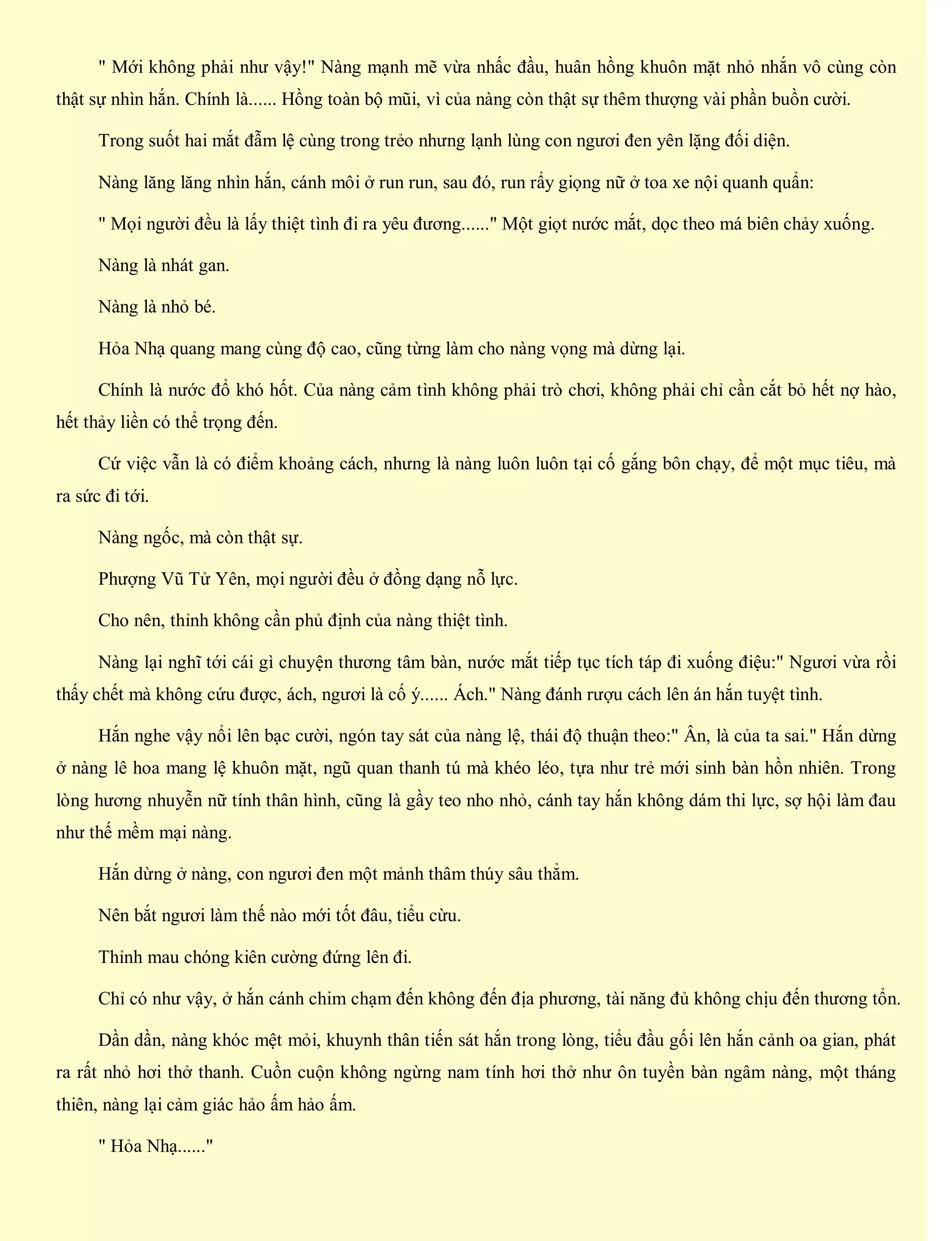 " Mới không phải như vậy!" Nàng mạnh mẽ vừa nhấc đầu, huân hồng khuôn mặt nhỏ nhắn vô cùng còn
thật sự nhìn hắn. Chính là...... Hồng toàn bộ mũi, vì của nàng còn thật sự thêm thượng vài phần buồn cười.
Trong suốt hai mắt đẫm lệ cùng trong trẻo nhưng lạnh lùng con ngươi đen yên lặng đối diện.
Nàng lăng lăng nhìn hắn, cánh môi ở run run, sau đó, run rẩy giọng nữ ở toa xe nội quanh quẩn:
" Mọi người đều là lấy thiệt tình đi ra yêu đương......" Một giọt nước mắt, dọc theo má biên chảy xuống.
Nàng là nhát gan.
Nàng là nhỏ bé.
Hỏa Nhạ quang mang cùng độ cao, cũng từng làm cho nàng vọng mà dừng lại.
Chính là nước đổ khó hốt. Của nàng cảm tình không phải trò chơi, không phải chỉ cần cắt bỏ hết nợ hào,
hết thảy liền có thể trọng đến.
Cứ việc vẫn là có điểm khoảng cách, nhưng là nàng luôn luôn tại cố gắng bôn chạy, để một mục tiêu, mà
ra sức đi tới.
Nàng ngốc, mà còn thật sự.
Phượng Vũ Tử Yên, mọi người đều ở đồng dạng nỗ lực.
Cho nên, thỉnh không cần phủ định của nàng thiệt tình.
Nàng lại nghĩ tới cái gì chuyện thương tâm bàn, nước mắt tiếp tục tích táp đi xuống điệu:" Ngươi vừa rồi
thấy chết mà không cứu được, ách, ngươi là cố ý...... Ách." Nàng đánh rượu cách lên án hắn tuyệt tình.
Hắn nghe vậy nổi lên bạc cười, ngón tay sát của nàng lệ, thái độ thuận theo:" Ân, là của ta sai." Hắn dừng
ở nàng lê hoa mang lệ khuôn mặt, ngũ quan thanh tú mà khéo léo, tựa như trẻ mới sinh bàn hồn nhiên. Trong
lòng hương nhuyễn nữ tính thân hình, cũng là gầy teo nho nhỏ, cánh tay hắn không dám thi lực, sợ hội làm đau
như thế mềm mại nàng.
Hắn dừng ở nàng, con ngươi đen một mảnh thâm thúy sâu thẳm.
Nên bắt ngươi làm thế nào mới tốt đâu, tiểu cừu.
Thỉnh mau chóng kiên cường đứng lên đi.
Chỉ có như vậy, ở hắn cánh chim chạm đến không đến địa phương, tài năng đủ không chịu đến thương tổn.
Dần dần, nàng khóc mệt mỏi, khuynh thân tiến sát hắn trong lòng, tiểu đầu gối lên hắn cảnh oa gian, phát
ra rất nhỏ hơi thở thanh. Cuồn cuộn không ngừng nam tính hơi thở như ôn tuyền bàn ngâm nàng, một tháng
thiên, nàng lại cảm giác hảo ấm hảo ấm.
" Hỏa Nhạ......"
 