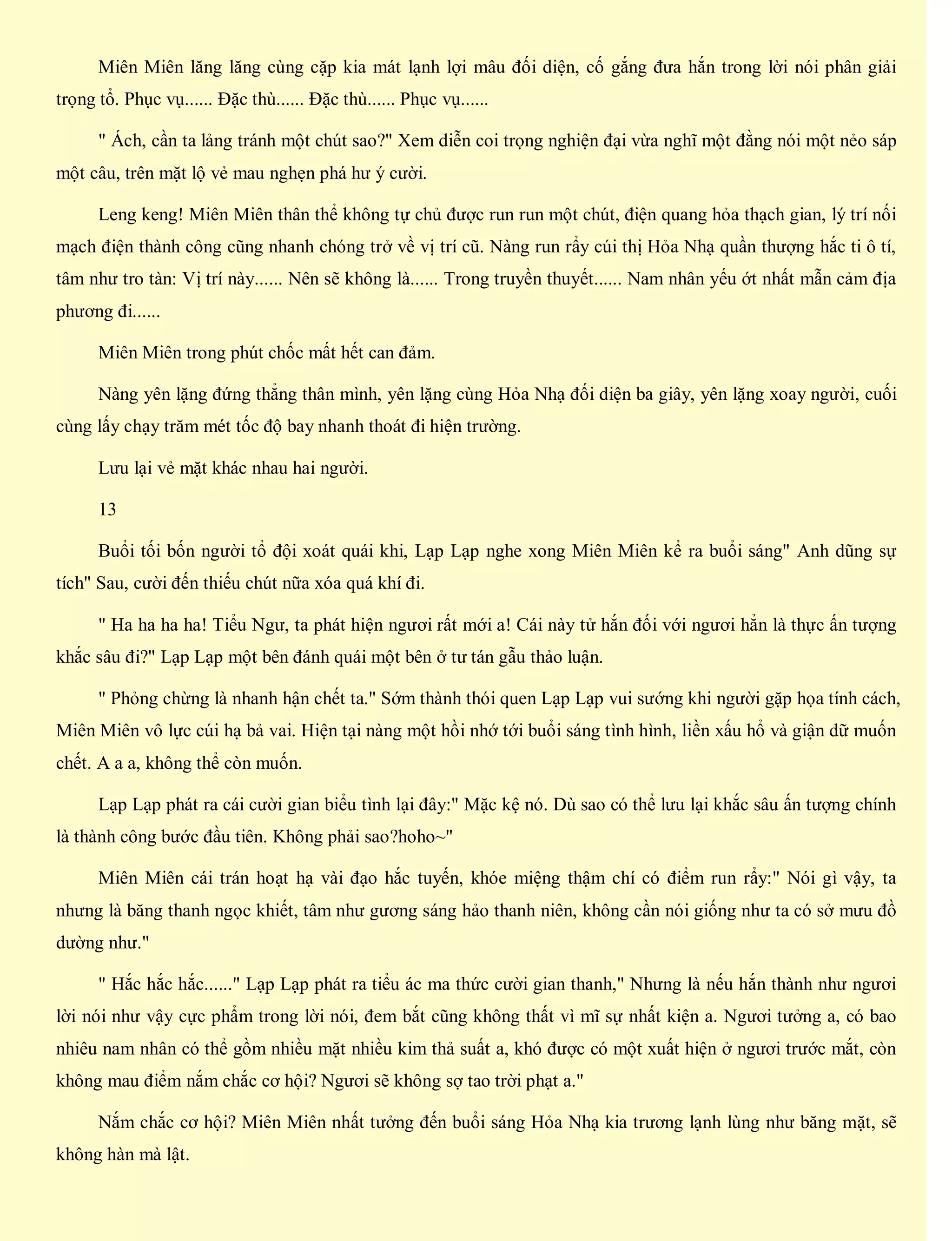 Miên Miên lăng lăng cùng cặp kia mát lạnh lợi mâu đối diện, cố gắng đưa hắn trong lời nói phân giải
trọng tổ. Phục vụ...... Đặc thù...... Đặc thù...... Phục vụ......
" Ách, cần ta lảng tránh một chút sao?" Xem diễn coi trọng nghiện đại vừa nghĩ một đằng nói một nẻo sáp
một câu, trên mặt lộ vẻ mau nghẹn phá hư ý cười.
Leng keng! Miên Miên thân thể không tự chủ được run run một chút, điện quang hỏa thạch gian, lý trí nối
mạch điện thành công cũng nhanh chóng trở về vị trí cũ. Nàng run rẩy cúi thị Hỏa Nhạ quần thượng hắc ti ô tí,
tâm như tro tàn: Vị trí này...... Nên sẽ không là...... Trong truyền thuyết...... Nam nhân yếu ớt nhất mẫn cảm địa
phương đi......
Miên Miên trong phút chốc mất hết can đảm.
Nàng yên lặng đứng thẳng thân mình, yên lặng cùng Hỏa Nhạ đối diện ba giây, yên lặng xoay người, cuối
cùng lấy chạy trăm mét tốc độ bay nhanh thoát đi hiện trường.
Lưu lại vẻ mặt khác nhau hai người.
13
Buổi tối bốn người tổ đội xoát quái khi, Lạp Lạp nghe xong Miên Miên kể ra buổi sáng" Anh dũng sự
tích" Sau, cười đến thiếu chút nữa xóa quá khí đi.
" Ha ha ha ha! Tiểu Ngư, ta phát hiện ngươi rất mới a! Cái này tử hắn đối với ngươi hẳn là thực ấn tượng
khắc sâu đi?" Lạp Lạp một bên đánh quái một bên ở tư tán gẫu thảo luận.
" Phỏng chừng là nhanh hận chết ta." Sớm thành thói quen Lạp Lạp vui sướng khi người gặp họa tính cách,
Miên Miên vô lực cúi hạ bả vai. Hiện tại nàng một hồi nhớ tới buổi sáng tình hình, liền xấu hổ và giận dữ muốn
chết. A a a, không thể còn muốn.
Lạp Lạp phát ra cái cười gian biểu tình lại đây:" Mặc kệ nó. Dù sao có thể lưu lại khắc sâu ấn tượng chính
là thành công bước đầu tiên. Không phải sao?hoho~"
Miên Miên cái trán hoạt hạ vài đạo hắc tuyến, khóe miệng thậm chí có điểm run rẩy:" Nói gì vậy, ta
nhưng là băng thanh ngọc khiết, tâm như gương sáng hảo thanh niên, không cần nói giống như ta có sở mưu đồ
dường như."
" Hắc hắc hắc......" Lạp Lạp phát ra tiểu ác ma thức cười gian thanh," Nhưng là nếu hắn thành như ngươi
lời nói như vậy cực phẩm trong lời nói, đem bắt cũng không thất vì mĩ sự nhất kiện a. Ngươi tưởng a, có bao
nhiêu nam nhân có thể gồm nhiều mặt nhiều kim thả suất a, khó được có một xuất hiện ở ngươi trước mắt, còn
không mau điểm nắm chắc cơ hội? Ngươi sẽ không sợ tao trời phạt a."
Nắm chắc cơ hội? Miên Miên nhất tưởng đến buổi sáng Hỏa Nhạ kia trương lạnh lùng như băng mặt, sẽ
không hàn mà lật.
 