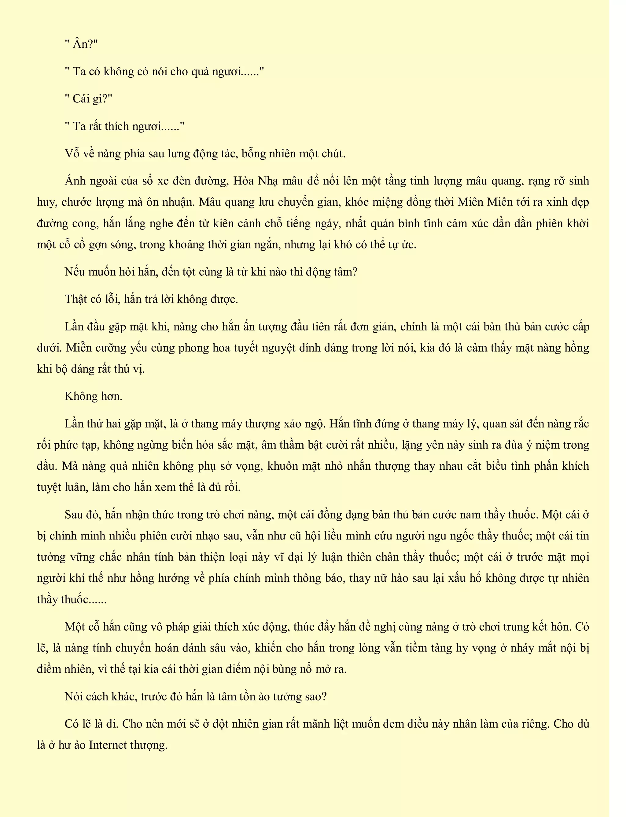 " Ân?"
" Ta có không có nói cho quá ngươi......"
" Cái gì?"
" Ta rất thích ngươi......"
Vỗ về nàng phía sau lưng động tác, bỗng nhiên một chút.
Ánh ngoài của sổ xe đèn đường, Hỏa Nhạ mâu để nổi lên một tầng tinh lượng mâu quang, rạng rỡ sinh
huy, chước lượng mà ôn nhuận. Mâu quang lưu chuyển gian, khóe miệng đồng thời Miên Miên tới ra xinh đẹp
đường cong, hắn lắng nghe đến từ kiên cảnh chỗ tiếng ngáy, nhất quán bình tĩnh cảm xúc dần dần phiên khởi
một cỗ cổ gợn sóng, trong khoảng thời gian ngắn, nhưng lại khó có thể tự ức.
Nếu muốn hỏi hắn, đến tột cùng là từ khi nào thì động tâm?
Thật có lỗi, hắn trả lời không được.
Lần đầu gặp mặt khi, nàng cho hắn ấn tượng đầu tiên rất đơn giản, chính là một cái bản thủ bản cước cấp
dưới. Miễn cưỡng yếu cùng phong hoa tuyết nguyệt dính dáng trong lời nói, kia đó là cảm thấy mặt nàng hồng
khi bộ dáng rất thú vị.
Không hơn.
Lần thứ hai gặp mặt, là ở thang máy thượng xảo ngộ. Hắn tĩnh đứng ở thang máy lý, quan sát đến nàng rắc
rối phức tạp, không ngừng biến hóa sắc mặt, âm thầm bật cười rất nhiều, lặng yên nảy sinh ra đùa ý niệm trong
đầu. Mà nàng quả nhiên không phụ sở vọng, khuôn mặt nhỏ nhắn thượng thay nhau cắt biểu tình phấn khích
tuyệt luân, làm cho hắn xem thế là đủ rồi.
Sau đó, hắn nhận thức trong trò chơi nàng, một cái đồng dạng bản thủ bản cước nam thầy thuốc. Một cái ở
bị chính mình nhiều phiên cười nhạo sau, vẫn như cũ hội liều mình cứu người ngu ngốc thầy thuốc; một cái tin
tưởng vững chắc nhân tính bản thiện loại này vĩ đại lý luận thiên chân thầy thuốc; một cái ở trước mặt mọi
người khí thế như hồng hướng về phía chính mình thông báo, thay nữ hào sau lại xấu hổ không được tự nhiên
thầy thuốc......
Một cỗ hắn cũng vô pháp giải thích xúc động, thúc đẩy hắn đề nghị cùng nàng ở trò chơi trung kết hôn. Có
lẽ, là nàng tính chuyển hoán đánh sâu vào, khiến cho hắn trong lòng vẫn tiềm tàng hy vọng ở nháy mắt nội bị
điểm nhiên, vì thế tại kia cái thời gian điểm nội bùng nổ mở ra.
Nói cách khác, trước đó hắn là tâm tồn ảo tưởng sao?
Có lẽ là đi. Cho nên mới sẽ ở đột nhiên gian rất mãnh liệt muốn đem điều này nhân làm của riêng. Cho dù
là ở hư ảo Internet thượng.
 