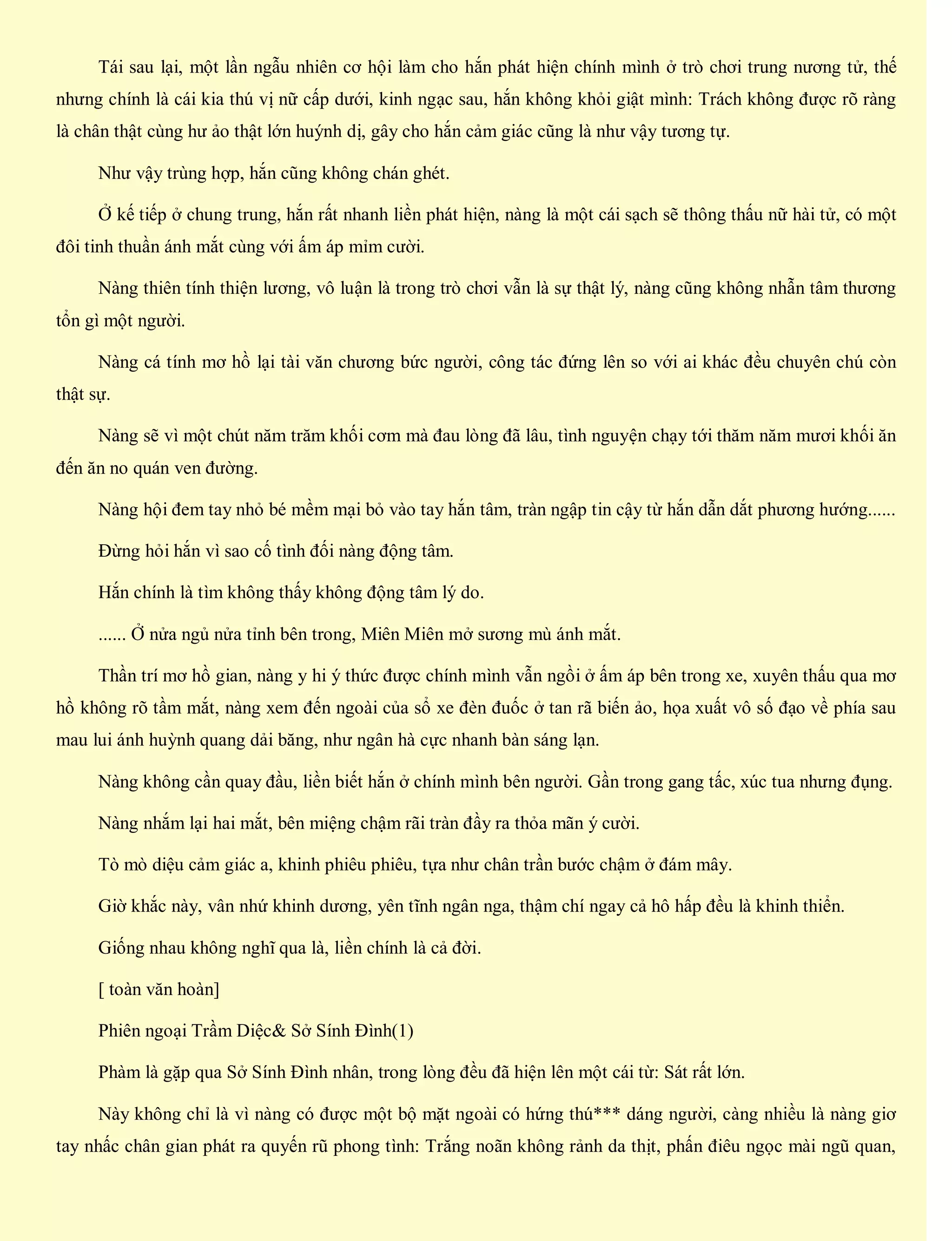 Tái sau lại, một lần ngẫu nhiên cơ hội làm cho hắn phát hiện chính mình ở trò chơi trung nương tử, thế
nhưng chính là cái kia thú vị nữ cấp dưới, kinh ngạc sau, hắn không khỏi giật mình: Trách không được rõ ràng
là chân thật cùng hư ảo thật lớn huýnh dị, gây cho hắn cảm giác cũng là như vậy tương tự.
Như vậy trùng hợp, hắn cũng không chán ghét.
Ở kế tiếp ở chung trung, hắn rất nhanh liền phát hiện, nàng là một cái sạch sẽ thông thấu nữ hài tử, có một
đôi tinh thuần ánh mắt cùng với ấm áp mỉm cười.
Nàng thiên tính thiện lương, vô luận là trong trò chơi vẫn là sự thật lý, nàng cũng không nhẫn tâm thương
tổn gì một người.
Nàng cá tính mơ hồ lại tài văn chương bức người, công tác đứng lên so với ai khác đều chuyên chú còn
thật sự.
Nàng sẽ vì một chút năm trăm khối cơm mà đau lòng đã lâu, tình nguyện chạy tới thăm năm mươi khối ăn
đến ăn no quán ven đường.
Nàng hội đem tay nhỏ bé mềm mại bỏ vào tay hắn tâm, tràn ngập tin cậy từ hắn dẫn dắt phương hướng......
Đừng hỏi hắn vì sao cố tình đối nàng động tâm.
Hắn chính là tìm không thấy không động tâm lý do.
...... Ở nửa ngủ nửa tỉnh bên trong, Miên Miên mở sương mù ánh mắt.
Thần trí mơ hồ gian, nàng y hi ý thức được chính mình vẫn ngồi ở ấm áp bên trong xe, xuyên thấu qua mơ
hồ không rõ tầm mắt, nàng xem đến ngoài của sổ xe đèn đuốc ở tan rã biến ảo, họa xuất vô số đạo về phía sau
mau lui ánh huỳnh quang dải băng, như ngân hà cực nhanh bàn sáng lạn.
Nàng không cần quay đầu, liền biết hắn ở chính mình bên người. Gần trong gang tấc, xúc tua nhưng đụng.
Nàng nhắm lại hai mắt, bên miệng chậm rãi tràn đầy ra thỏa mãn ý cười.
Tò mò diệu cảm giác a, khinh phiêu phiêu, tựa như chân trần bước chậm ở đám mây.
Giờ khắc này, vân nhứ khinh dương, yên tĩnh ngân nga, thậm chí ngay cả hô hấp đều là khinh thiển.
Giống nhau không nghĩ qua là, liền chính là cả đời.
[ toàn văn hoàn]
Phiên ngoại Trầm Diệc& Sở Sính Đình(1)
Phàm là gặp qua Sở Sính Đình nhân, trong lòng đều đã hiện lên một cái từ: Sát rất lớn.
Này không chỉ là vì nàng có được một bộ mặt ngoài có hứng thú*** dáng người, càng nhiều là nàng giơ
tay nhấc chân gian phát ra quyến rũ phong tình: Trắng noãn không rảnh da thịt, phấn điêu ngọc mài ngũ quan,
 