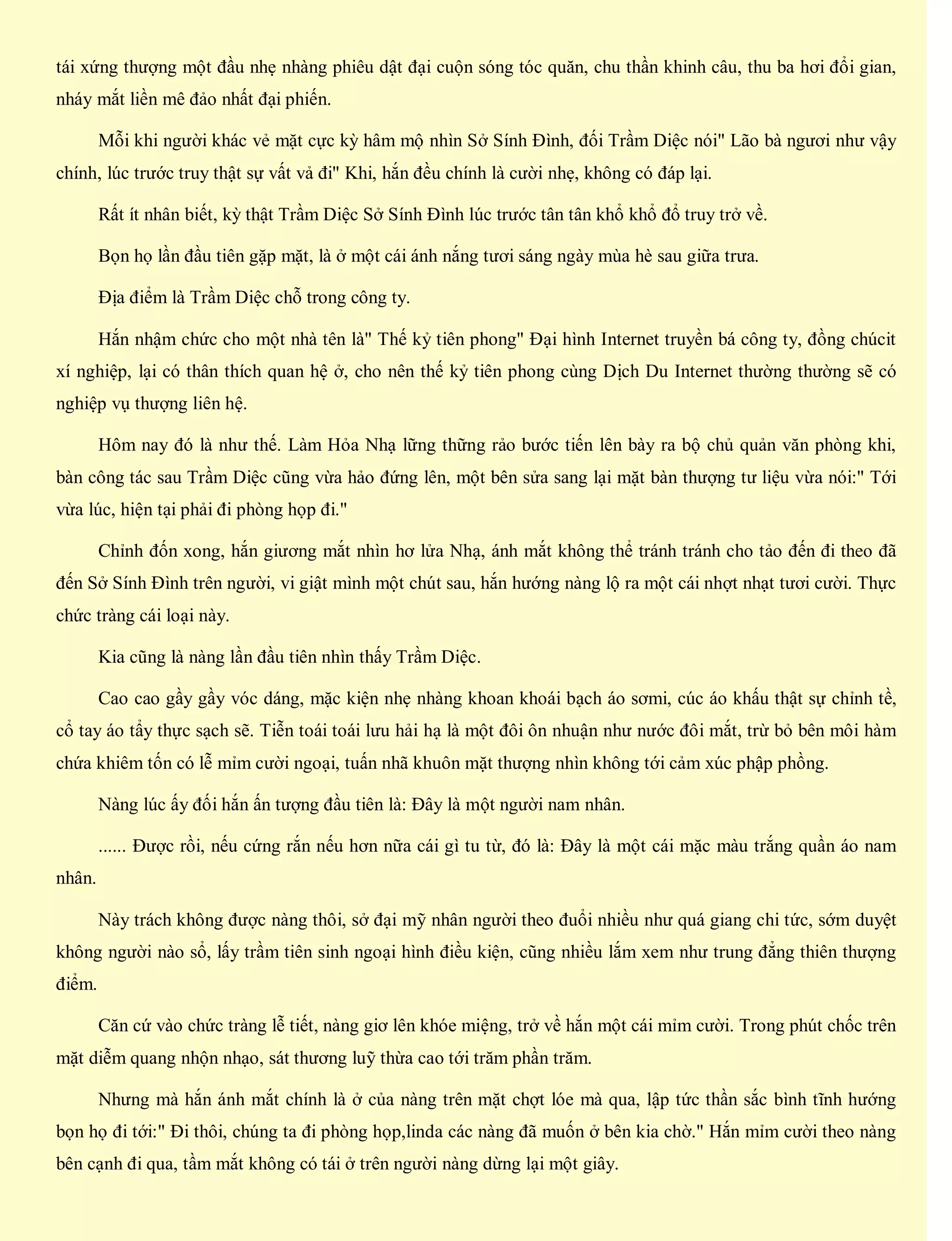 tái xứng thượng một đầu nhẹ nhàng phiêu dật đại cuộn sóng tóc quăn, chu thần khinh câu, thu ba hơi đổi gian,
nháy mắt liền mê đảo nhất đại phiến.
Mỗi khi người khác vẻ mặt cực kỳ hâm mộ nhìn Sở Sính Đình, đối Trầm Diệc nói" Lão bà ngươi như vậy
chính, lúc trước truy thật sự vất vả đi" Khi, hắn đều chính là cười nhẹ, không có đáp lại.
Rất ít nhân biết, kỳ thật Trầm Diệc Sở Sính Đình lúc trước tân tân khổ khổ đổ truy trở về.
Bọn họ lần đầu tiên gặp mặt, là ở một cái ánh nắng tươi sáng ngày mùa hè sau giữa trưa.
Địa điểm là Trầm Diệc chỗ trong công ty.
Hắn nhậm chức cho một nhà tên là" Thế kỷ tiên phong" Đại hình Internet truyền bá công ty, đồng chúcit
xí nghiệp, lại có thân thích quan hệ ở, cho nên thế kỷ tiên phong cùng Dịch Du Internet thường thường sẽ có
nghiệp vụ thượng liên hệ.
Hôm nay đó là như thế. Làm Hỏa Nhạ lững thững rảo bước tiến lên bày ra bộ chủ quản văn phòng khi,
bàn công tác sau Trầm Diệc cũng vừa hảo đứng lên, một bên sửa sang lại mặt bàn thượng tư liệu vừa nói:" Tới
vừa lúc, hiện tại phải đi phòng họp đi."
Chỉnh đốn xong, hắn giương mắt nhìn hơ lửa Nhạ, ánh mắt không thể tránh tránh cho tảo đến đi theo đã
đến Sở Sính Đình trên người, vi giật mình một chút sau, hắn hướng nàng lộ ra một cái nhợt nhạt tươi cười. Thực
chức tràng cái loại này.
Kia cũng là nàng lần đầu tiên nhìn thấy Trầm Diệc.
Cao cao gầy gầy vóc dáng, mặc kiện nhẹ nhàng khoan khoái bạch áo sơmi, cúc áo khấu thật sự chỉnh tề,
cổ tay áo tẩy thực sạch sẽ. Tiễn toái toái lưu hải hạ là một đôi ôn nhuận như nước đôi mắt, trừ bỏ bên môi hàm
chứa khiêm tốn có lễ mỉm cười ngoại, tuấn nhã khuôn mặt thượng nhìn không tới cảm xúc phập phồng.
Nàng lúc ấy đối hắn ấn tượng đầu tiên là: Đây là một người nam nhân.
...... Được rồi, nếu cứng rắn nếu hơn nữa cái gì tu từ, đó là: Đây là một cái mặc màu trắng quần áo nam
nhân.
Này trách không được nàng thôi, sở đại mỹ nhân người theo đuổi nhiều như quá giang chi tức, sớm duyệt
không người nào sổ, lấy trầm tiên sinh ngoại hình điều kiện, cũng nhiều lắm xem như trung đẳng thiên thượng
điểm.
Căn cứ vào chức tràng lễ tiết, nàng giơ lên khóe miệng, trở về hắn một cái mỉm cười. Trong phút chốc trên
mặt diễm quang nhộn nhạo, sát thương luỹ thừa cao tới trăm phần trăm.
Nhưng mà hắn ánh mắt chính là ở của nàng trên mặt chợt lóe mà qua, lập tức thần sắc bình tĩnh hướng
bọn họ đi tới:" Đi thôi, chúng ta đi phòng họp,linda các nàng đã muốn ở bên kia chờ." Hắn mỉm cười theo nàng
bên cạnh đi qua, tầm mắt không có tái ở trên người nàng dừng lại một giây.
 