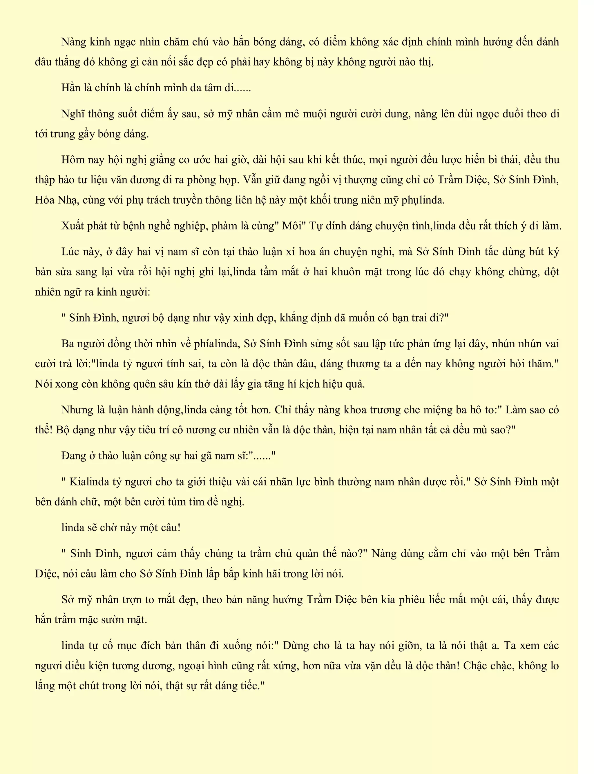 Nàng kinh ngạc nhìn chăm chú vào hắn bóng dáng, có điểm không xác định chính mình hướng đến đánh
đâu thắng đó không gì cản nổi sắc đẹp có phải hay không bị này không người nào thị.
Hẳn là chính là chính mình đa tâm đi......
Nghĩ thông suốt điểm ấy sau, sở mỹ nhân cầm mê muội người cười dung, nâng lên đùi ngọc đuổi theo đi
tới trung gầy bóng dáng.
Hôm nay hội nghị giằng co ước hai giờ, dài hội sau khi kết thúc, mọi người đều lược hiển bì thái, đều thu
thập hảo tư liệu văn đương đi ra phòng họp. Vẫn giữ đang ngồi vị thượng cũng chỉ có Trầm Diệc, Sở Sính Đình,
Hỏa Nhạ, cùng với phụ trách truyền thông liên hệ này một khối trung niên mỹ phụlinda.
Xuất phát từ bệnh nghề nghiệp, phàm là cùng" Môi" Tự dính dáng chuyện tình,linda đều rất thích ý đi làm.
Lúc này, ở đây hai vị nam sĩ còn tại thảo luận xí hoa án chuyện nghi, mà Sở Sính Đình tắc dùng bút ký
bản sửa sang lại vừa rồi hội nghị ghi lại,linda tầm mắt ở hai khuôn mặt trong lúc đó chạy không chừng, đột
nhiên ngữ ra kinh người:
" Sính Đình, ngươi bộ dạng như vậy xinh đẹp, khẳng định đã muốn có bạn trai đi?"
Ba người đồng thời nhìn về phíalinda, Sở Sính Đình sửng sốt sau lập tức phản ứng lại đây, nhún nhún vai
cười trả lời:"linda tỷ ngươi tính sai, ta còn là độc thân đâu, đáng thương ta a đến nay không người hỏi thăm."
Nói xong còn không quên sâu kín thở dài lấy gia tăng hí kịch hiệu quả.
Nhưng là luận hành động,linda càng tốt hơn. Chỉ thấy nàng khoa trương che miệng ba hô to:" Làm sao có
thể! Bộ dạng như vậy tiêu trí cô nương cư nhiên vẫn là độc thân, hiện tại nam nhân tất cả đều mù sao?"
Đang ở thảo luận công sự hai gã nam sĩ:"......"
" Kialinda tỷ ngươi cho ta giới thiệu vài cái nhãn lực bình thường nam nhân được rồi." Sở Sính Đình một
bên đánh chữ, một bên cười tủm tỉm đề nghị.
linda sẽ chờ này một câu!
" Sính Đình, ngươi cảm thấy chúng ta trầm chủ quản thế nào?" Nàng dùng cằm chỉ vào một bên Trầm
Diệc, nói câu làm cho Sở Sính Đình lắp bắp kinh hãi trong lời nói.
Sở mỹ nhân trợn to mắt đẹp, theo bản năng hướng Trầm Diệc bên kia phiêu liếc mắt một cái, thấy được
hắn trầm mặc sườn mặt.
linda tự cố mục đích bản thân đi xuống nói:" Đừng cho là ta hay nói giỡn, ta là nói thật a. Ta xem các
ngươi điều kiện tương đương, ngoại hình cũng rất xứng, hơn nữa vừa vặn đều là độc thân! Chậc chậc, không lo
lắng một chút trong lời nói, thật sự rất đáng tiếc."
 