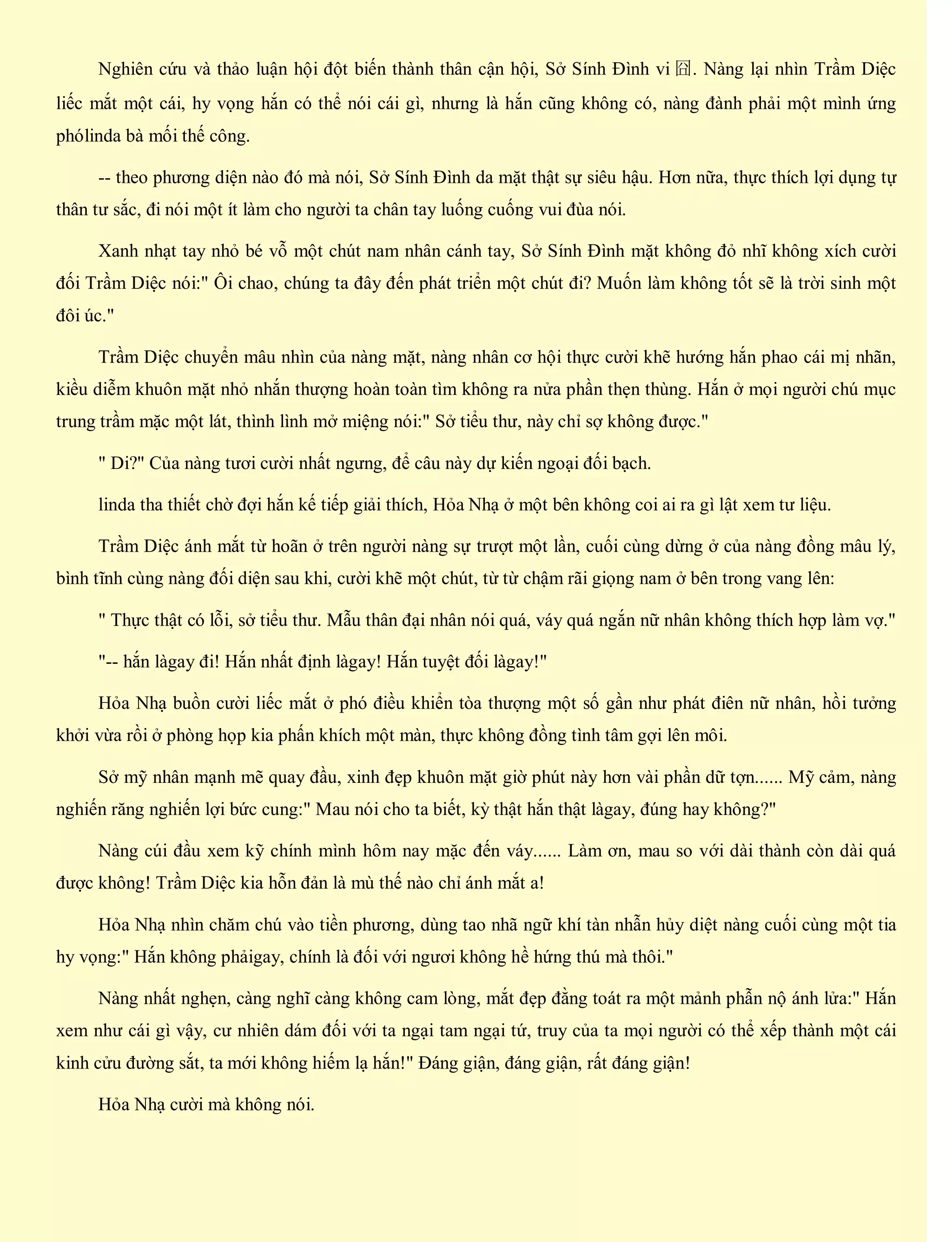 Nghiên cứu và thảo luận hội đột biến thành thân cận hội, Sở Sính Đình vi 囧. Nàng lại nhìn Trầm Diệc
liếc mắt một cái, hy vọng hắn có thể nói cái gì, nhưng là hắn cũng không có, nàng đành phải một mình ứng
phólinda bà mối thế công.
-- theo phương diện nào đó mà nói, Sở Sính Đình da mặt thật sự siêu hậu. Hơn nữa, thực thích lợi dụng tự
thân tư sắc, đi nói một ít làm cho người ta chân tay luống cuống vui đùa nói.
Xanh nhạt tay nhỏ bé vỗ một chút nam nhân cánh tay, Sở Sính Đình mặt không đỏ nhĩ không xích cười
đối Trầm Diệc nói:" Ôi chao, chúng ta đây đến phát triển một chút đi? Muốn làm không tốt sẽ là trời sinh một
đôi úc."
Trầm Diệc chuyển mâu nhìn của nàng mặt, nàng nhân cơ hội thực cười khẽ hướng hắn phao cái mị nhãn,
kiều diễm khuôn mặt nhỏ nhắn thượng hoàn toàn tìm không ra nửa phần thẹn thùng. Hắn ở mọi người chú mục
trung trầm mặc một lát, thình lình mở miệng nói:" Sở tiểu thư, này chỉ sợ không được."
" Di?" Của nàng tươi cười nhất ngưng, để câu này dự kiến ngoại đối bạch.
linda tha thiết chờ đợi hắn kế tiếp giải thích, Hỏa Nhạ ở một bên không coi ai ra gì lật xem tư liệu.
Trầm Diệc ánh mắt từ hoãn ở trên người nàng sự trượt một lần, cuối cùng dừng ở của nàng đồng mâu lý,
bình tĩnh cùng nàng đối diện sau khi, cười khẽ một chút, từ từ chậm rãi giọng nam ở bên trong vang lên:
" Thực thật có lỗi, sở tiểu thư. Mẫu thân đại nhân nói quá, váy quá ngắn nữ nhân không thích hợp làm vợ."
"-- hắn làgay đi! Hắn nhất định làgay! Hắn tuyệt đối làgay!"
Hỏa Nhạ buồn cười liếc mắt ở phó điều khiển tòa thượng một số gần như phát điên nữ nhân, hồi tưởng
khởi vừa rồi ở phòng họp kia phấn khích một màn, thực không đồng tình tâm gợi lên môi.
Sở mỹ nhân mạnh mẽ quay đầu, xinh đẹp khuôn mặt giờ phút này hơn vài phần dữ tợn...... Mỹ cảm, nàng
nghiến răng nghiến lợi bức cung:" Mau nói cho ta biết, kỳ thật hắn thật làgay, đúng hay không?"
Nàng cúi đầu xem kỹ chính mình hôm nay mặc đến váy...... Làm ơn, mau so với dài thành còn dài quá
được không! Trầm Diệc kia hỗn đản là mù thế nào chỉ ánh mắt a!
Hỏa Nhạ nhìn chăm chú vào tiền phương, dùng tao nhã ngữ khí tàn nhẫn hủy diệt nàng cuối cùng một tia
hy vọng:" Hắn không phảigay, chính là đối với ngươi không hề hứng thú mà thôi."
Nàng nhất nghẹn, càng nghĩ càng không cam lòng, mắt đẹp đằng toát ra một mảnh phẫn nộ ánh lửa:" Hắn
xem như cái gì vậy, cư nhiên dám đối với ta ngại tam ngại tứ, truy của ta mọi người có thể xếp thành một cái
kinh cửu đường sắt, ta mới không hiếm lạ hắn!" Đáng giận, đáng giận, rất đáng giận!
Hỏa Nhạ cười mà không nói.
 